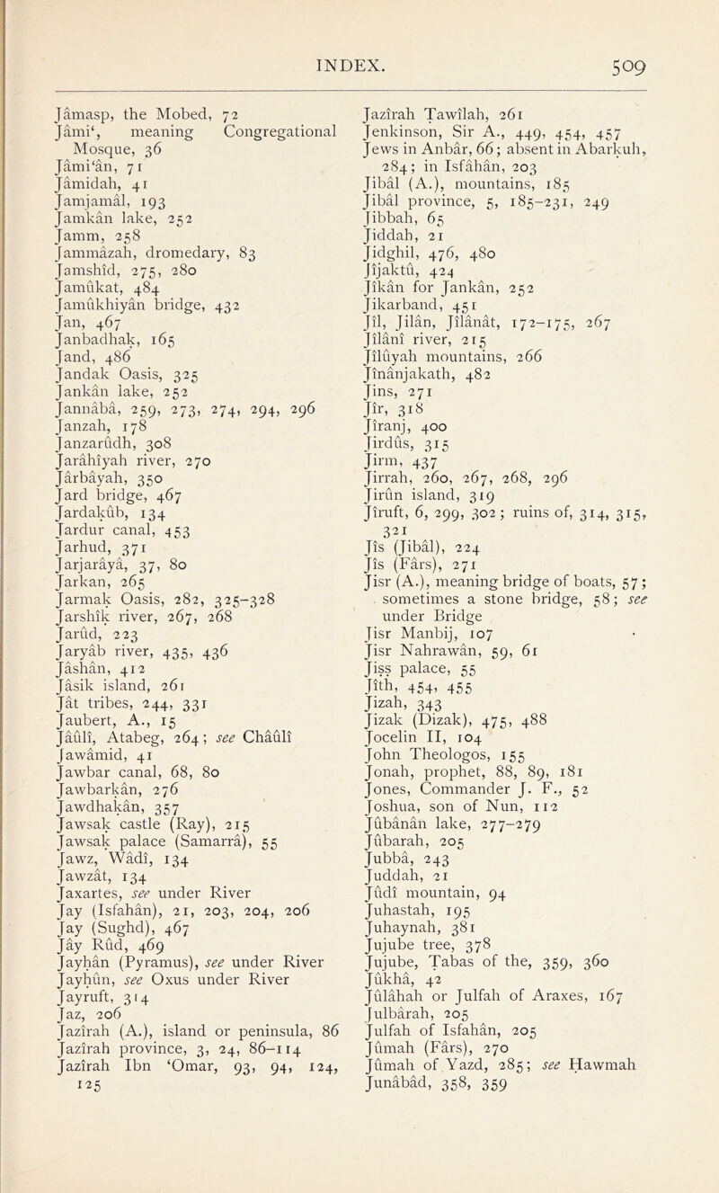 Jamasp, the Mobed, 72 Jami‘, meaning Congregational Mosque, 36 Jami'an, 71 Jamidah, 41 Jamjamal, 193 Jamkan lake, 252 Jamm, 258 Jammazah, dromedary, 83 Jamshid, 275, 280 Jamukat, 484 Jamukhiyan bridge, 432 Jan, 467 Janbadhak, 165 [and, 486 Jandak Oasis, 325 Jankan lake, 252 Jannaba, 259, 273, 274, 294, 296 Janzah, 178 Janzarudh, 308 Jarahiyah river, 270 Jarbayah, 350 Jard bridge, 467 Jardakub, 134 Tardur canal, 453 Jarhud, 371 Jarjaraya, 37, 80 Jarkan, 265 Jarmak Oasis, 282, 325-328 Jarshik river, 267, 268 Jarud, 223 Jaryab river, 435, 436 Jashan, 412 Jasik island, 261 Jat tribes, 244, 331 Jaubert, A., 15 Jauli, Atabeg, 264; see Chauli Jawamid, 41 Jawbar canal, 68, 80 Jawbarkan, 276 Jawdhakan, 357 Jawsak castle (Ray), 215 Jawsak palace (Samarra), 55 Jawz, Wadi, 134 Jawzat, 134 Jaxartes, see under River Jay (Isfahan), 21, 203, 204, 206 Jay (Sughd), 467 Jay Rud, 469 Jayhan (Pyramus), see under River Jayhun, see Oxus under River Jayruft, 314 Jaz, 206 Jazirah (A.), island or peninsula, 86 Jazirah province, 3, 24, 86-114 Jazirah Ibn ‘Omar, 93, 94, 124, 125 Jazirah Tawilah, 261 Jenkinson, Sir A., 449, 454, 457 Jews in Anbar, 66; absent in Abarkuh, 284; in Isfahan, 203 Jibal (A.), mountains, 185 Jibal province, 5, 185-231, 249 Jibbah, 65 Jiddah, 21 Jidghil, 476, 480 Jijaktu, 424 Jikan for Jankan, 252 Jikarband, 451 Jil, Jilan, Jilanat, 172—175, 267 Jilani river, 215 Jiluyah mountains, 266 Jinanjakath, 482 Jins, 271 Jir, 318 Jiranj, 400 Jirdus, 315 Jinn, 437 Jirrah, 260, 267, 268, 296 Jirun island, 319 Jiruft, 6, 299, 302; ruins of, 314, 315, 321 [is (Jibal), 224 Jis (Fars), 271 Jisr (A.), meaning bridge of boats, 57 ; sometimes a stone bridge, 58; see under Bridge Jisr Manbij, 107 Jisr Nahrawan, 59, 61 Jiss palace, 55 Jith, 454, 455 Jizah, 343 Jizak (Dizak), 475, 488 Jocelin II, 104 John Theologos, 155 Jonah, prophet, 88, 89, 181 Jones, Commander J. F., 52 Joshua, son of Nun, 112 Jubanan lake, 277-279 Jubarah, 205 Jubba, 243 Juddah, 21 Judi mountain, 94 Juhastah, 195 Juhaynah, 381 Jujube tree, 378 Jujube, Tabas of the, 359, 360 Jukha, 42 Julahah or Julfah of Araxes, 167 Julbarah, 205 Julfah of Isfahan, 205 Jumah (Fars), 270 Jumah of Yazd, 285; see Hawmah Junabad, 358, 359