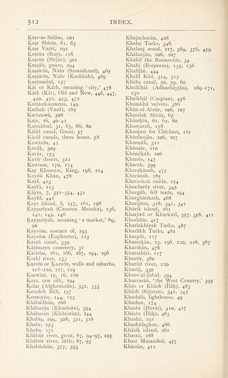 Kasr-as-Salam, ioi Kasr Shirin, 6i, 63 Kasr Yazid, 192 Kasran (Ray), 216 Kasran (Sirjan), 301 Kassab, gauze, 294 Kassarin, Nahr (Samarkand), 465 Kassarin, Nahr (Kushkah), 469 Kastamuni, 157 Kat or Kath, meaning ‘city,’ 478 Kath (Kat), Old and New, 446, 447, ^ 45°’ 452> 453* 472 Katakekaumena, 149 Ivathah (Yazd), 285 Kathrawa, 308 Katr, 26, 40-42 Katrabbul, 31, 65, 66, 80 Katul canal, Great, 57 Katul canals, three lesser, 58 Kawanin, 42 Kavak, 309 Kavar, 253 Kavir desert, 322 Kawtam, 170, 174 Kay Ivhusraw, King, 198, 224 Kaydu Khan, 478 Kayf, 413 Kayfa, 113 Kayin, 7, 352-354* 43* Kaylif, 442 Kays island, 6, 257, 261, 296 Kaysariyah (Cmsarea Mazaka), 136, 142, 145, 146 Kaysariyah, meaning ‘ a market,’ 89, .9° , Kaysum, essence of, 293 Kaysum (Euphrates), 123 Kazak canal, 339 Kazimayn cemetery, 31 Kazirun, 262, 266, 267, 294, 296 Kazki river, 233 Kazvin or Kazwin, walls and suburbs, 218-220, 227, 229 Kazwini, 15, 16, 220 Kazz, raw silk, 294 Kelat (Afghanistan), 332, 333 Keredeh Bull, 157 Kermiyan, 144, 153 Khabadhan, 2 66 Khabaran (Khurasan), 394 Khabaran (Khuzistan), 244 Khabis, 299, 308, 321, 328 Khabr, 253 Khabs, 271 Khabur river, great, 87, 94-97, 105 Khabur river, little, 87, 93 Khabushan, 377, 393 Ivhajacharan, 408 Ivhalaj Turks, 346 Khalanj wood, 227, 369, 376, 459 Ivhalanjan, 206, 207 Khalid the Barmecide, 34 Khalij (Bosporus), 135, 136 Khalijan, 444 Khalil Rud, 314, 315 Khalis canal, 50, 59, 60 Khalkhal (Adharbayjan), 169-171, r23° Khalkhal (Caspian), 456 Khamkha velvets, 386 Ivhan-al-Abrar, 206, 207 Khandak Sabur, 65 Khanikin, 61, 62, 80 Khanjarah, 158 Khanjast for Chichast, 161 Khanlanjan, 206, 207 Khannab, 311 Khansar, 210 Khanukah, 106 Khanus, 147 Ivharak, 399 Kharakanah, 475 Kharanah, 285 Kharashah castle, 254 Khardaruy river, 345 Khargah, felt tents, 294 Kharghankath, 468 Kharijites, 328, 341, 342 Kharik island, 261 Kharjird or Kharkird, 357, 358, 411 Kharkhiz, 417 Kharlakhiyah Turks, 487 Ivharlikh Turks, 482 Kharput, 117 Kharrakan, 23, 196, 220, 228, 367 Kharshan, 476 Ivhartabirt, 117 Khartir, 380 Kharud river, 220 Ivharuj, 330 Kharv-al-Jabal, 394 Ivharvaran, ‘the West Country,’ 395 Khas or Khash (Ilak), 483 Khash (Sijistan), 342, 343 Ivhashab, lighthouse, 49 Khashm, 174 Khasht (Herat), 410, 417 Khasht (ilak), 483 Khashu, 291 Khashufaghan, 466 Khasik island, 261 Khasru, 288 Khast Minarahsi, 457 Khastan, 412