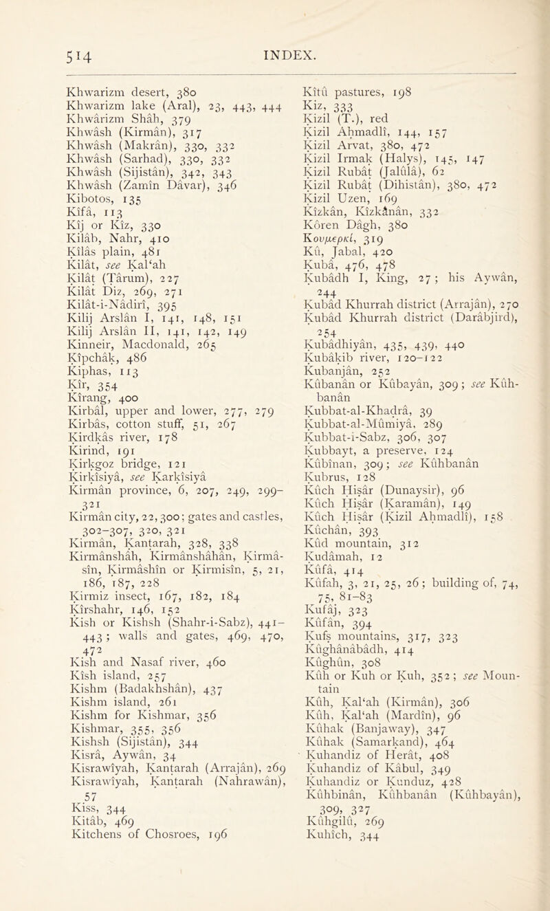 Khwarizm desert, 380 Khwarizm lake (Aral), 23, 443, 444 Khwarizm Shah, 379 Khwash (Kirman), 317 Khwash (Makran), 330, 332 Khwash (Sarhad), 330, 332 Khwash (Sijistan), 342, 343 Khwash (Zamin Davar), 346 Kibotos, 135 Kif a, 113 Kij or Kiz, 330 Kilab, Nahr, 410 Kilas plain, 481 Kilat, see Kabah Kilat (Tarum), 227 Kilat Diz, 269, 271 Kilat-i-Nadiri, 395 Kilij Arslan I, 141, 148, 151 Kilij Arslan II, 141, 142, 149 Ivinneir, Macdonald, 265 Kipchak, 486 Kiphas, 113 Kir, 354 Kirang, 400 Kirbal, upper and lower, 277, 279 Kirbas, cotton stuff, 51, 267 Ivirdkas river, 178 Ivirind, 191 Kirkgoz bridge, 121 Kirkisiya, see Karkisiya Kirman province, 6, 207, 249, 299- 321 Kirman city, 22,300; gates and castles, 302-307, 320, 321 Kirman, Kantarah, 328, 338 Kirmanshah, Kirmanshahan, Kirma- sin, Kirmashin or Kirmisin, 5, 21, l86, T 87, 228 Kirmiz insect, 167, 182, 184 Kirshahr, 146, 152 Kish or Kishsh (Shahr-i-Sabz), 441- 443 ; walls and gates, 469, 470, 472 Kish and Nasaf river, 460 Kish island, 257 Kishm (Badakhshan), 437 Kishm island, 261 Kishm for Kishmar, 356 Kishmar, 355, 356 Kishsh (Sijistan), 344 Kisra, Aywan, 34 Kisrawiyah, Kantarah (Arrajan), 269 Kisrawiyah, Kantarah (Nahrawan), 57 Kiss, 344 Kitab, 469 Kitchens of Chosroes, 196 Kitu pastures, 198 Kiz, 333 Kizil (T.), red Kizil Ahmadli, 144, 157 Kizil Arvat, 380, 472 Kizil Irmak (Halys), t45, 147 Kizil Rubat (Jaliila), 62 Kizil Rubat (Dihistan), 380, 472 Kizil Uzen, 169 Kizkan, Klzkctnan, 332 Koren Dagh, 380 Kov/JiepKL, 319 Ku, Jabal, 420 Kuba, 476, 478 Kubadh I, King, 27 ; his Aywan, 244 _ ^ Kubad Khurrah district (Arrajan), 270 Kubad Khurrah district (Darabjird), 254 Kubadhiyan, 435, 439, 440 Iyubakib river, 120-122 Kubanjan, 252 Kubanan or Kubayan, 309; see Kuh- banan Kubbat-al-Khadra, 39 Kubbat-al-Mumiya, 289 Kubbat-i-Sabz, 306, 307 Iyubbayt, a preserve, 124 Kubinan, 309; see Ivuhbanan Kubrus, 128 Kuch Hisar (Dunaysir), 96 Kuch Hisar (Karaman), 149 Kuch Hisar (Kizil Ahmadli), 158 Kuchan, 393 Kud mountain, 312 Kudamah, 12 Kufa, 414 Kufah, 3, 21, 25, 26; building of, 74, 75, 81-83 Kufaj, 323 Kufan, 394 Kufs mountains, 317, 323 Kughanabadh, 414 Kughun, 308 Kuh or Kuh or Iyuh, 352 ; see Moun- tain Kfih, Kabah (Kirman), 306 Kuh, Kal‘ah (Mardin), 96 Kuhak (Banjaway), 347 Kuhak (Samarkand), 464 Kuhandiz of Herat, 408 Iyuhandiz of Kabul, 349 Kuhandiz or Kunduz, 428 Kuhbinan, Kuhbanan (Kuhbayan), 3Q9» 327 Kuhgilu, 269 Kuhich, 344
