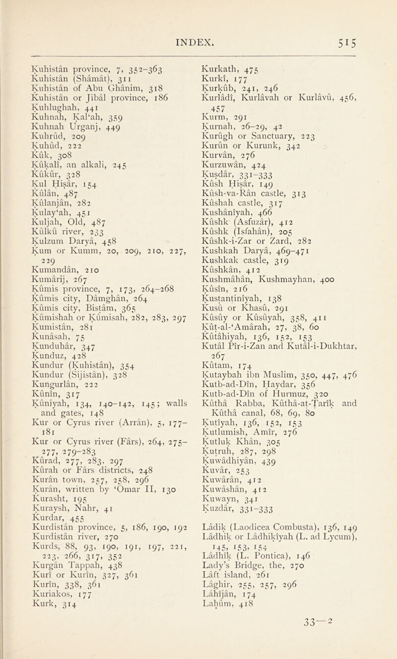 Kuhistan province, 7, 352-363 Kuhistan (Shamat), 311 Kuhistan of Abu Ghanim, 318 Kuhistan or Jibal province, 186 Kuhlughah, 441 Kuhnah, Kal‘ah, 359 Kuhnah Urganj, 449 Kuhrud, 209 Kuhud, 222 Kuk, 308 Kukali, an alkali, 245 Kukur, 328 Kul Hisar, 154 Kulan, 487 Kulanjan, 282 Kulay‘ah, 451 Ivuljah, Old, 487 Kulku river, 233 Kulzum Darya, 458 Kum or Kumm, 20, 209, 210, 227, 229 Kumandan, 210 Kumarij, 267 Kumis province, 7, 173, 264-268 Kumis city, Damghan, 264 Kumis city, Bistam, 365 Kumishah or Iyumisah, 282, 283, 297 Iyumistan, 281 Kunasah, 75 Kunduhar, 347 Ivunduz, 428 Kundur (Kuhistan), 354 Kundur (Sijistan), 328 Kungurlan, 222 Kunin, 317 Kuniyah, 134, 140-142, 145; walls and gates, 148 Ivur or Cyrus river (Arran), 5, 177— 181 Kur or Cyrus river (Fars), 264, 275- 2 77. 279-283 Kurad, 277, 2S3, 297 Kurah or Fars districts, 248 Kuran town, 257, 258, 296 Kuran, written by ‘Omar II, 130 Ivurasht, 195 Iyuraysh, Nahr, 41 Kurdar,^ 455 Kurdistan province, 5, 186, 190, 192 Kurdistan river, 270 Kurds, 88, 93, 190, 191, 197, 221, 223^, 266, 317, 352 Kurgan Tappah, 438 Kuri or Kurin, 327, 361 Kurin, 338, 361 Kuriakos, 177 Kurk, 314 Kurkath, 475 Kurki, 177 Iyurkub, 241, 246 Kurladi, Kurlavah or Kurlavu, 456, ^ 457 Ivurm, 291 Kurnah, 26-29, 42 Kurugh or Sanctuary, 223 Kurun or Kurunk, 342 Kur van, 276 Kurzuwan, 424 Kusdar, 331-333 Kush Hisar, 149 Kush-va-Ran castle, 313 Kushah castle, 317 Kushaniyah, 466 Kushk (Asfuzar), 412 Kushk (Isfahan), 205 Kushk-i-Zar or Zarcl, 282 Kushkah Darya, 469-471 Ivushkak castle, 319 Kushkan, 412 Kushmahan, Kushmayhan, 400 Kusin, 216 Kustantiniyah, 138 Ivusu or Khasu, 291 Kusuy or Kusuyah, 358, 411 Iyut-al-‘Amarah, 27, 38, 60 Ivutahiyah, 136, 152, 153 Kutal Pir-i-Zan and Kutal-i-Dukhtar, 267 Kutam, 174 Kutaybah ibn Muslim, 350, 447, 476 Kutb-ad-Din, Haydar, 356 Kutb-ad-Din of Hurmuz, 320 Kutha Rabba, Kutha-at-Tarik and Kutha canal, 68, 69, 80 Iyutiyah, 436, 152, 153 Kutlumish, Amir, 276 Iyutluk Khan, 305 Kutruh, 287, 298 Kuwadhiyan, 439 KuvSr, 253 Kuwaran, 412 Kuwashan, 412 Kuwayn, 341 Kuzdar, 331-333 Ladik (Laodicea Combusta), 136, 149 Ladhik or Ladhikiyah (L. ad Lycum), ax45j 153> 154 Ladhik (L. Pontica), 146 Lady’s Bridge, the, 270 Laft island, 261 Laghir, 255, 257, 296 Lahijan, 174 Lahum, 418 n 9 9