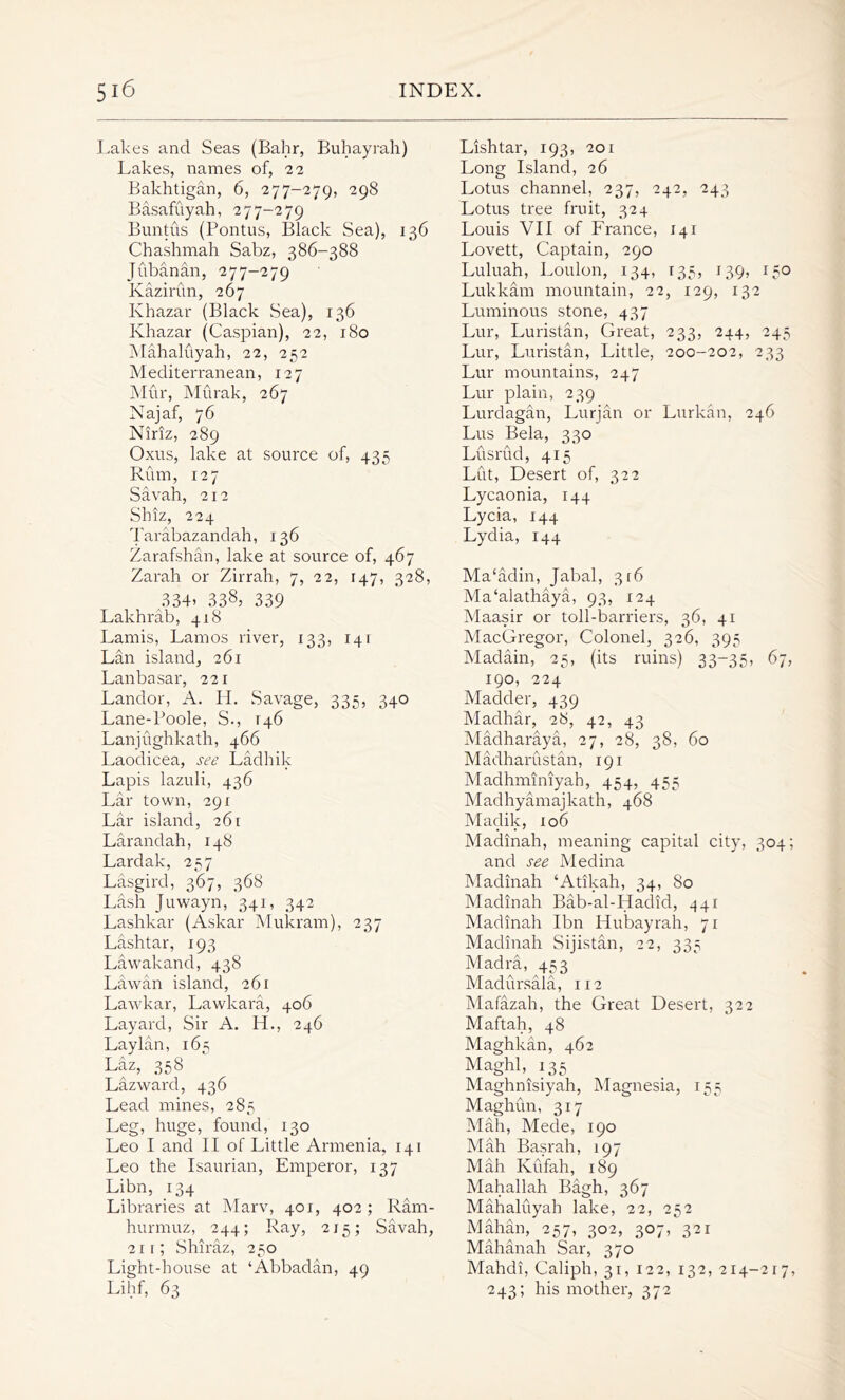 Lakes and Seas (Bahr, Buhayrah) Lakes, names of, 22 Bakhtigan, 6, 277-279, 298 Basafuyah, 277-279 Buntus (Pontus, Black Sea), 136 Chashmah Sabz, 386-388 Jubanan, 277-279 Kazirun, 267 Khazar (Black Sea), 136 Khazar (Caspian), 22, 180 Mahaluyah, 22, 252 Mediterranean, 127 Mur, Murak, 267 Najaf, 76 Niriz, 289 Oxus, lake at source of, 435 Rum, 127 Savah, 212 Shiz, 224 Tarabazandah, 136 Zarafshan, lake at source of, 467 Zarah or Zirrah, 7, 22, 147, 328, 334* 338* 339 Lakhrab, 418 Lamis, Lam os river, 133, 141 Lan island, 261 Lanbasar, 221 Landor, A. Id. Savage, 335, 340 Lane-Poole, S., T46 Lanjughkath, 466 Laodicea, see Ladhik Lapis lazuli, 436 Lar town, 291 Lar island, 261 Larandah, 148 Lardak, 257 Lasgird, 367, 368 Lash Juwayn, 341, 342 Lashkar (Askar Mukram), 237 Lashtar, 193 Lawakand, 438 Lawan island, 261 Lawkar, Lawkara, 406 Layard, Sir A. LL, 246 Laylan, 165 Laz, 358 Lazward, 436 Lead mines, 285 Leg, huge, found, 130 Leo I and II of Little Armenia, 141 Leo the Isaurian, Emperor, 137 Libn, 134 Libraries at Marv, 401, 402 ; Ram- hurrnuz, 244; Ray, 215; Savah, 21 r; Shiraz, 250 Light-house at ‘Abbadan, 49 Lihf, 63 Lishtar, 193, 201 Long Island, 26 Lotus channel, 237, 242, 243 Lotus tree fruit, 324 Louis VII of France, 141 Lovett, Captain, 290 Luluah, Loulon, 134, 135, 139, 150 Lukkarn mountain, 22, 129, 132 Luminous stone, 437 Lur, Luristan, Great, 233, 244, 245 Lur, Luristan, Little, 200-202, 233 Lur mountains, 247 Lur plain, 239 Lurdagan, Lurjan or Lurkan, 246 Lus Bela, 330 Lusrud, 415 Lut, Desert of, 322 Lycaonia, 144 Lycia, 144 Lydia, 144 Ma'adin, Jabal, 3 r6 Ma‘alathaya, 93, 124 Maasir or toll-barriers, 36, 41 MacGregor, Colonel, 326, 395 Madain, 25, (its ruins) 33-35, 67, 190, 224 Madder, 439 Madhar, 28, 42, 43 Madharaya, 27, 28, 38, 60 Madharustan, 191 Madhminiyah, 454, 455 Madhyamajkath, 468 Maclik, 106 Madinah, meaning capital city, 304; and see Medina Madinah ‘Atikah, 34, 80 Madinah Bab-al-Hadid, 441 Madinah Ibn Hubayrah, 71 Madinah Sijistan, 22, 335 Madra, 453 Madursala, 112 Mafazah, the Great Desert, 322 Maftah, 48 Maghkan, 462 Maghl, 135 Maghnisiyah, Magnesia, 155 Maghun, 317 Mah, Mede, 190 Mah Basrah, 197 Mah Kufah, 189 Mahallah Bagh, 367 Mahaluyah lake, 22, 252 Mahan, 257, 302, 307, 321 Mahanah Sar, 370 Mahdi, Caliph, 31, 122, 132, 214-217, 243; his mother, 372