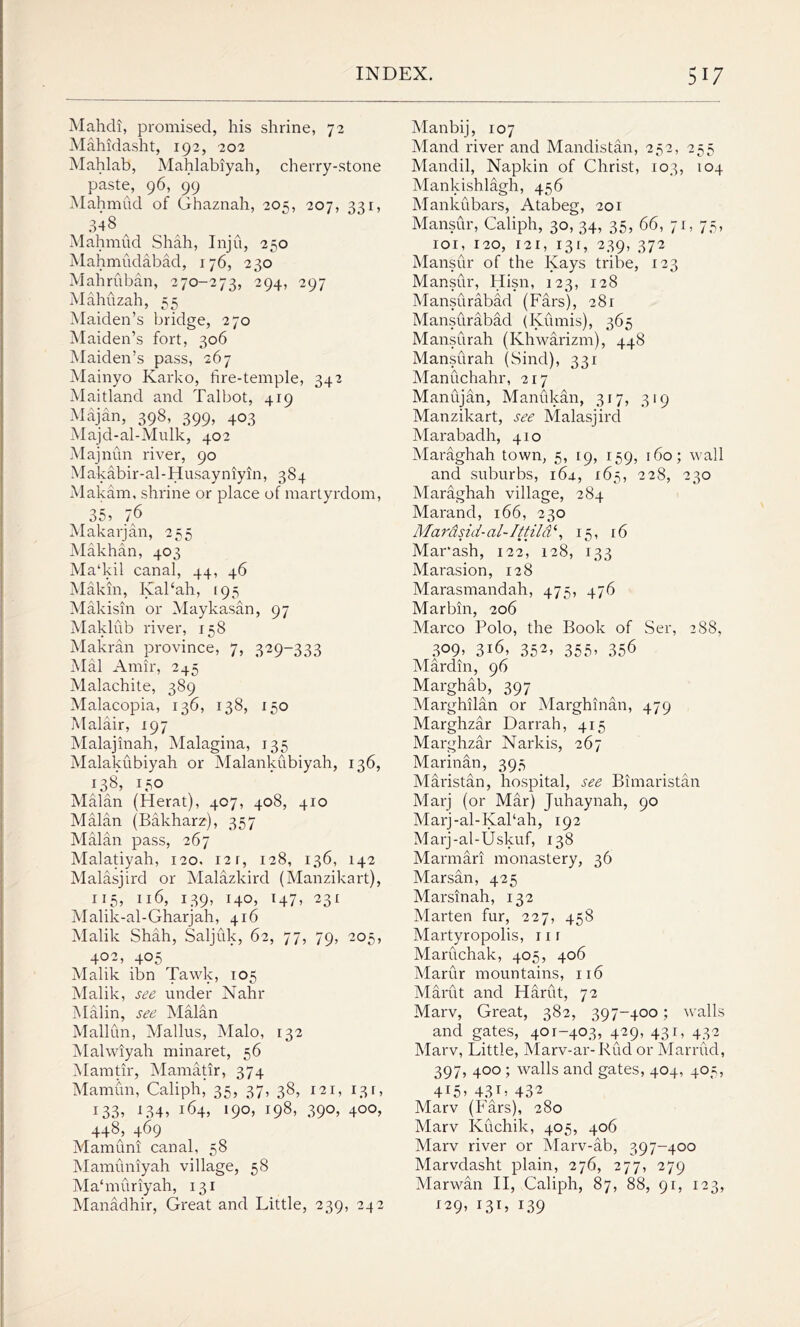Mahdi, promised, his shrine, 72 Mahidasht, 192, 202 Mahlab, Mahlabiyah, cherry-stone paste, 96, 99 Mahmud of Ghaznah, 205, 207, 331, 34 8 Mahmud Shah, Inju, 250 Mahmudabad, 176, 230 Mahruban, 270-273, 294, 297 Mahuzah, 55 Maiden’s bridge, 270 Maiden’s fort, 306 Maiden’s pass, 267 Mainyo Karko, fire-temple, 342 Maitland and Talbot, 419 Majan, 398, 399, 403 Majd-al-Mulk, 402 Majnun river, 90 Makabir-al-Husayniyin, 384 Makam, shrine or place of martyrdom, 35’ 76 Makarjan, 255 Makhan, 403 Ma‘kil canal, 44, 46 Makin, KaFah, 195 Makisin or Maykasan, 97 Maklub river, 1^8 Makran province, 7, 329-333 Mai Amir, 245 Malachite, 389 Malacopia, 136, 138, 150 Malair, 197 Malajinah, Malagina, 135 Malakubiyah or Malankubiyah, 136, 138, 150 Malan (Herat), 407, 408, 410 Malan (Bakharz), 357 Malan pass, 267 Malatiyah, 120. 12 r, 128, 136, 142 Malasjird or Malazkird (Manzikart), 115, n6, i39> i4°j H7» 23l Malik-al-Gharjah, 416 Malik Shah, Saljuk, 62, 77, 79, 205, 402, 405 Malik ibn Tawk, 105 Malik, see under Nahr Malin, see Malan Mallun, Mallus, Malo, 132 Malwiyah minaret, 56 Mamtir, Mamatir, 374 Mamun, Caliph, 35, 37, 38, 121, 13 r, 133’ 134? 164, 190, 198, 390, 400, 448, 469 Mam uni canal, 58 Mamuniyah village, 58 Ma‘muriyah, 131 Manadhir, Great and Little, 239, 242 Manbij, 107 Mand river and Mandistan, 252, 255 Mandil, Napkin of Christ, 103, 104 Mankishlagh, 456 Mankubars, Atabeg, 201 Mansur, Caliph, 30, 34, 35, 66, 71, 75, 1 o 1, 120, 121, 131, 239, 372 Mansur of the Kays tribe, 123 Mansur, Hisn, 123, 128 Mansurabad (Fars), 281 Mansurabad (Kumis), 365 Mansurah (Khwarizm), 448 Mansurah (Sind), 331 Manuchahr, 217 Manujan, Manukan, 317, 319 Manzikart, see Malasjird Marabadh, 41 o Maraghah town, 5, 19, 159, 160; wall and suburbs, 16a, 165, 228, 230 Maraghah village, 284 Marand, 166, 230 Mardsid-al- It tild‘, 15, 16 Mar'ash, 122, 128, 133 Marasion, 128 Marasmandah, 475, 476 Marbin, 206 Marco Polo, the Book of Ser, 288, 3°9’ 3i6, 352, 355, 356 Mardin, 96 Marghab, 397 Marghilan or Marghinan, 479 Marghzar Darrah, 415 Marghzar Narkis, 267 Mari nan, 395 Maristan, hospital, see Bimaristan Marj (or Mar) Juhaynah, 90 Marj-al-Kal‘ah, 192 Marj-al-Uskuf, 138 Marmari monastery, 36 Marsan, 425 Marsinah, 132 Marten fur, 227, 458 Martyropolis, 11 r Maruchak, 405, 406 Marur mountains, 116 Marut and Harfit, 72 Marv, Great, 382, 397-400; walls and gates, 401-403, 429, 431, 432 Marv, Little, Marv-ar- Rud or Marrud, 397, 400 ; walls and gates, 404, 403, 4r5’ 43T’ 432 Marv (Fars), 280 Marv Kuchik, 405, 406 Marv river or Marv-ab, 397-400 Marvdasht plain, 276, 277, 279 Marwan II, Caliph, 87, 88, 91, 123, 129, 131, 139