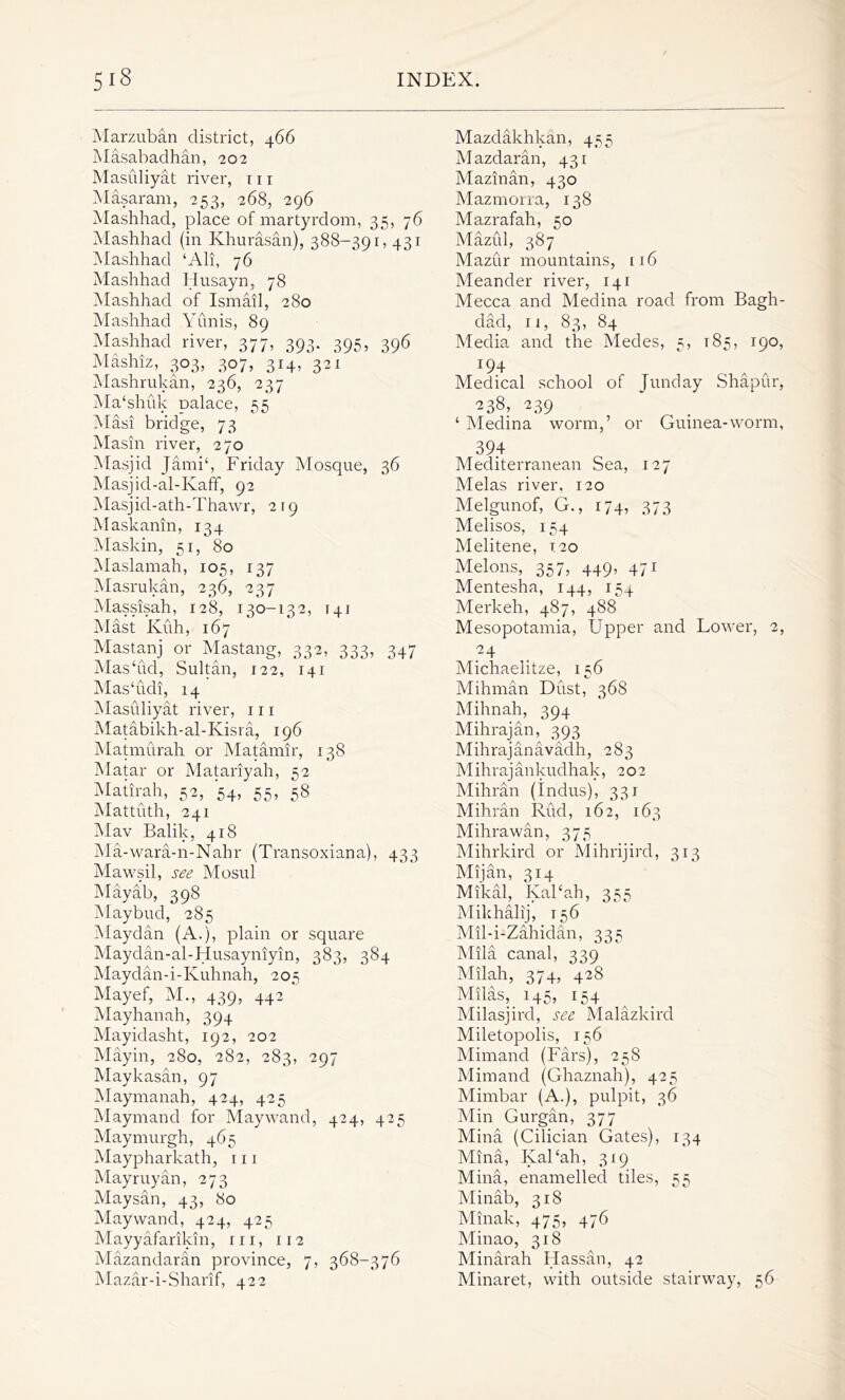 Marzuban district, 466 Masabadhan, 202 Masuliyat river, x 11 Masaram, 253, 268, 296 Mashhad, place of martyrdom, 35, 76 Mashhad (in Khurasan), 388-391,431 Mashhad ‘All, 76 Mashhad Husayn, 78 Mashhad of Ismail, 280 Mashhad Yunis, 89 Mashhad river, 377, 393. 395, 396 Mashiz, 303, 307, 314, 321 Mashrukan, 236, 237 Ma‘shuk Dalace, 55 Masi bridge, 73 Masin river, 270 Masjid Jami‘, Friday Mosque, 36 Masjid-al-IvafF, 92 Masjid-ath-Thawr, 219 Maskanin, 134 Maskin, 51, 80 Maslamah, 105, 137 Masrukan, 236, 237 Massisah, 128, 130-132, 141 Mast Kuh, 167 Mastanj or Mastang, 332, 333, 347 Mas‘ud, Sultan, 122, 141 Mas'udi, 14 Masiiliyat river, 111 Matabikh-al-Kisra, 196 Matmurah or Matamir, 138 Matar or Matariyah, 52 Matirah, 52, 54, 55, 58 Mattuth, 241 Mav Balik, 418 Ma-wara-n-Nahr (Transoxiana), 433 Mawsil, see Mosul Mayab, 398 Maybud, 285 Maydan (A.), plain or square Maydan-al-Husayniyin, 383, 384 Maydan-i-Kuhnah, 205 Mayef, M., 439, 442 Mayhanah, 394 Mayidasht, 192, 202 Mayin, 280, 282, 283, 297 Maykasan, 97 Maymanah, 424, 425 Maymand for Maywand, 424, 425 Maymurgh, 465 Maypharkath, 111 Mayruyan, 273 Maysan, 43, 80 Maywand, 424, 425 Mayyafarikin, in, 112 Mazandaran province, 7, 368-376 Mazar-i-Sharif, 422 Mazdakhkan, 455 Mazdaran, 431 Mazman, 430 Mazmorra, 138 Mazrafah, 50 Mazul, 387 Mazur mountains, 116 Meander river, 141 Mecca and Medina road from Bagh- dad, 11, 83, 84 Media and the Medes, 5, 185, 190, J94 Medical school of Junday Shapur, 238^ 239 ‘ Medina worm,’ or Guinea-worm, 394 Mediterranean Sea, 127 Melas river, 120 Melgunof, G., 174, 373 Melisos, 154 Melitene, 120 Melons, 357, 449, 471 Mentesha, 144, 15+ Merkeh, 487, 488 Mesopotamia, Upper and Lower, 2, 24 Michaelitze, 156 Mihman Dust, 368 Mihnah, 394 Mihrajan, 393 Mihrajanavadh, 283 Mihrajankudhak, 202 Mihran (Indus), 331 Mihran Rud, 162, 163 Mihrawan, 375 Mihrkird or Mihrijird, 313 Mijan, 314 Mikal, Kal‘ah, 355 Milihalij, 156 Mil-i-Zahidan, 335 Mila canal, 339 Milah, 374, 428 Milas, 145, 154 Milasjird, see Malazkird Miletopolis, 156 Mimand (Fars), 258 Mimand (Ghaznah), 425 Mimbar (A.), pulpit, 36 Min Gurgan, 377 Mina (Cilician Gates), 134 Mina, Kal'ah, 319 Mina, enamelled tiles, 55 Minab, 318 Minak, 475, 476 Minao, 318 Minarah Hassan, 42 Minaret, with outside stairway, 56