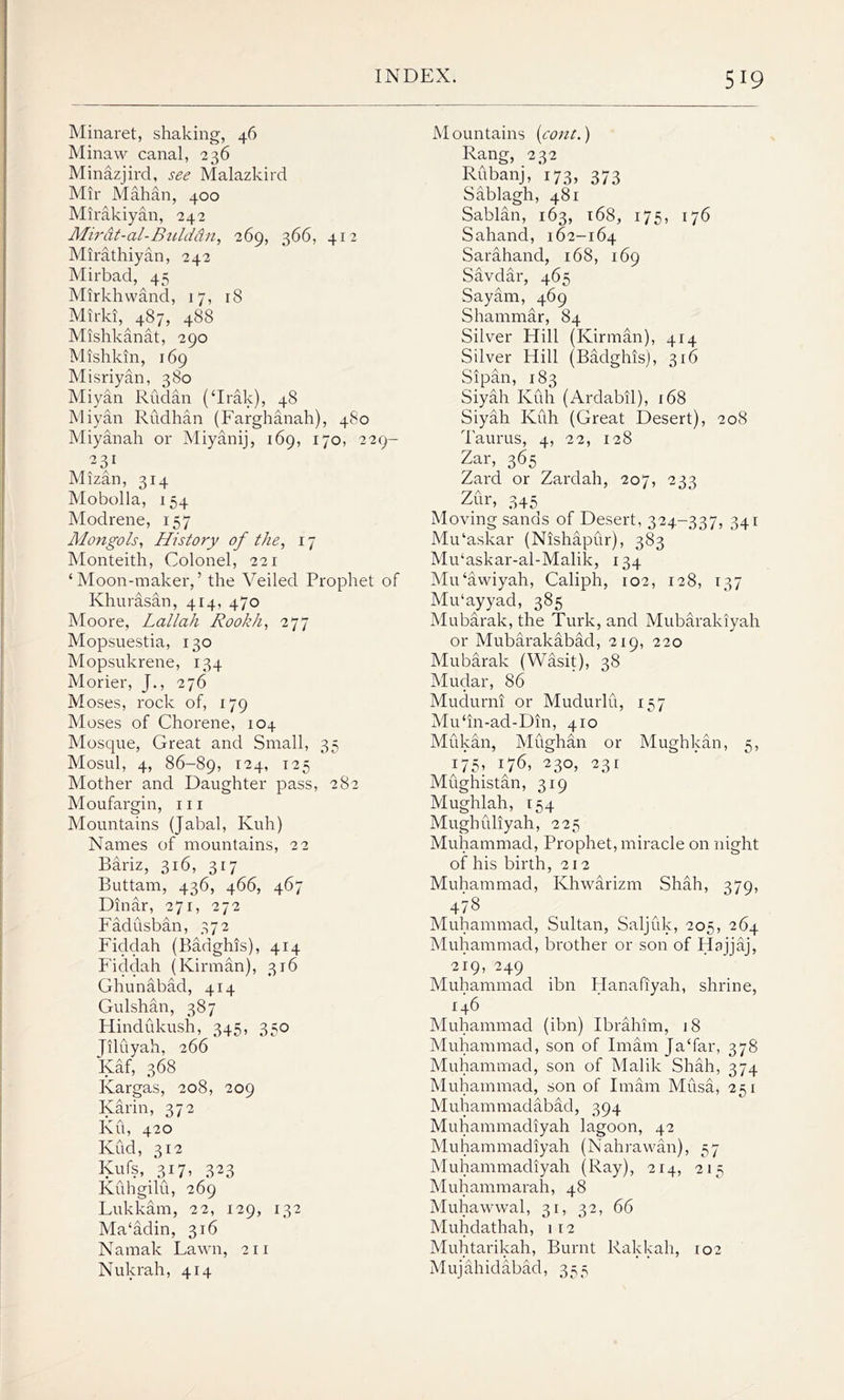 Minaret, shaking, 46 Minaw canal, 236 Minazjird, see Malazkird Mir Mahan, 400 Mirakiyan, 242 Mirat-al-Bulddn, 269, 366, 412 Mirathiyan, 242 Mirbad, 45 Mirkhwand, 17, 18 Mirki, 487, 488 Mishkanat, 290 Mishkin, 169 Misriyan, 380 Miyan Rudan (‘Irak), 48 Miyan Rudhan (Farghanah), 480 Miyanah or Miyanij, 169, 170, 229- 231 Mizan, 314 Mobolla, 154 Modrene, 157 Mongols, History of the, 17 Monteith, Colonel, 221 ‘Moon-maker,’ the Veiled Prophet of Khurasan, 414, 470 Moore, Lallah Rookh, 277 Mopsuestia, 130 Mopsukrene, 134 Morier, J., 276 Moses, rock of, 179 Moses of Chorene, 104 Mosque, Great and Small, 35 Mosul, 4, 86-89, I24* I25 Mother and Daughter pass, 282 Moufargin, 111 Mountains (Jabal, Kuh) Names of mountains, 22 Bariz, 316, 317 Buttam, 436, 466, 467 Dinar, 271, 272 Fadusban, 372 Fidclah (Badghis), 414 Fiddah (Kirman), 316 Ghunabad, 414 Gulshan, 387 Hindukush, 345, 350 Jiluyah, 266 Iyaf, 368 Ivargas, 208, 209 Karin, 372 Ku, 420 Kud, 312 Kufs, 317, 323 Kuhgilu, 269 Lukkam, 22, 129, 132 Ma‘adin, 316 Namak Lawn, 211 Nukrah, 414 Mountains font.) Rang, 232 Rubanj, 173, 373 Sablagh, 481 Sablan, 163, 168, 175, 176 Sahand, 162-164 Sarahand, 168, 169 Savdar, 465 Sayam, 469 Shammar, 84 Silver Hill (Kirman), 414 Silver Hill (Badghis), 316 Sipan, 183 Siyah Kuh (Ardabil), 168 Siyah Kuh (Great Desert), 208 Taurus, 4, 22, 128 Zar, 365 Zard or Zardah, 207, 233 Zur, 345 Moving sands of Desert, 324-337, 341 Mu‘askar (Nishapur), 383 Mu‘askar-al-Malik, 134 Mu‘awiyah, Caliph, 102, 128, 137 Mu'ayyad, 385 Mubarak, the Turk, and Mubaraldyah or Mubarakabad, 219, 220 Mubarak (Wasit), 38 Mudar, 86 Mudurni or Mudurlu, 157 Mu‘in-ad-Din, 410 Mukan, Mughan or Mughkan, s, ii5, i7«, *30, »3« Mughistan, 319 Mughlah, 154 Mughuliyah, 225 Muhammad, Prophet, miracle on night of his birth, 212 Muhammad, Khwarizm Shah, 379, 478 Muhammad, Sultan, Saljfik, 205, 264 Muhammad, brother or son of Hajjaj, 219, 249 Muhammad ibn Hanafiyah, shrine, 146 Muhammad (ibn) Ibrahim, 18 Muhammad, son of Imam Ja‘far, 378 Muhammad, son of Malik Shah, 374 Muhammad, son of Imam Musa, 251 Muhammadabad, 394 Muhammadiyah lagoon, 42 Muhammadiyah (Nahrawan), 57 Muhammadiyah (Ray), 214, 215 Muhammarah, 48 Muhawwal, 31, 32, 66 Muhdathah, 1 12 Muhtarikah, Burnt Rakkah, 102 Mujahidabad, 355