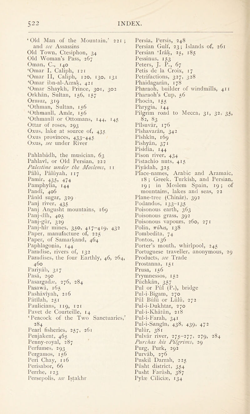 ‘Old Man of the Mountain,’ 221; and see Assassins Old Town, Ctesiphon, 34 Old Woman’s Pass, 267 Oman, C., 140 ‘Omar I, Caliph, 121 ‘Omar II, Caliph, 120, 130, 131 ‘Omar ibn-al-Azrak, 421 ‘Omar Shaykh, Prince, 301, 302 Orkhan, Sultan, 156, 157 Ormuz, 319 ‘Othman, Sultan, 156 ‘Othmanli, Amir, 156 ‘Othmanli or Ottomans, 144, 145 Ottar of roses, 293 Oxus, lake at source of, 435 Oxus provinces, 433-445 Oxus, see under River Pahlabadh, the musician, 63 Pahlavi, or Old Persian, 222 Palestine under the Moslems, 11 Pain, Paluyah, 117 Pamir, 435, 474 Pamphylia, 144 Pandi, 406 Panid sugar, 329 Panj river, 435 Panj Angusht mountains, 169 Panj-dih, 405 Panj-gur, 329 Panj-hir mines, 350, 417-419, 432 Paper, manufacture of, 225 Paper, of Samarkand, 464 Paphlagonia, 144 Paradise, rivers of, 132 Paradises, the four Earthly, 46, 264, 460 Pariyab, 317 Pasa, 290 Pasargadte, 276, 284 Pasawa, 165 Pashaviyah, 216 Patilah, 251 Paulicians, 119, 121 Pavet de Courteille, 14 ‘Peacock of the Two Sanctuaries,’ 284 Pearl fisheries, 257, 261 Penjakent, 465 Penny-royal, 287 Perfumes, 293 Pergamos, 156 Peri Chay, 116 Perisabor, 66 Perrhe, 123 Persepolis, see Istakhr Persia, Persis, 248 Persian Gulf, 23; Islands of, 261 Persian ‘Irak, 25, 185 Pessinus, 153 Peters, j. P., 67 Petis de la Croix, 17 Petrifactions, 327, 328 Phaidagaran, 178 Pharaoh, builder of windmills, 411 Pharaoh’s Cup, 56 Phocia, 155 Phrygia, 144 Pilgrim road to Mecca, 31, 32. 35, 82, 83 Pilsuvar, 176 Pishavaran, 342 Pishkin, 169 Pishyan, 371 Pisidia, 144 Pison river, 434 Pistachio nuts, 415 Piyadah, 325 Place-names, Arabic and Aramaic, 18 ; Greek, Turkish, and Persian, 19; in Moslem Spain, 19 ; of mountains, lakes and seas, 22 Plane-tree (Chinar), 392 Podandos, 133-135 Poisonous earth, 363 Poisonous grass, 392 Poisonous vapours, 260, 271 Polin, 7roAis, 138 Pombedita, 74 Pontos, 136 Porter’s mouth, whirlpool, 245 Portuguese traveller, anonymous, 29 Products, see Trade Prostanna, 151 Prusa, 156 Prymnessos, 152 Puchkan, 357 Pul or Pul (P.), bridge Pul-i-Bigam, 270 Pill Bulu or Liilu, 272 Pul-i-Dukhtar, 270 Pul-i-Khatun, 218 Pul-i-Farah, 341 Pul-i-Sangin, 438, 439, 472 Pulur, 38 r Pulvar river, 275-277, 279, 284 Purchas his Pilgrims, 29 Purg, Purk, 292 Purvab, 276 Puskil Darrah, 225 Pusht district, 354 Pusht Farush, 387 Pylae Ciliciae, 134