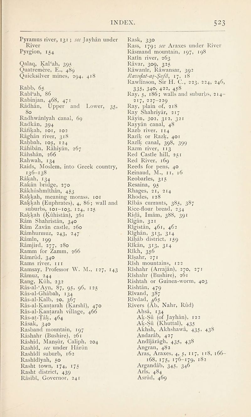 Pyramus river, 131 ; see Jayhan under River Pyrgion, 154 Qalaq, Kal£ah, 395 Quatremere, E., 489 Quicksilver mines, 294, 418 Rabb, 65 Rabi‘ah, 86 Rabinjan, 468, 471 Radhan, Upper and Lower, 35, 80 Radkan, 394 Raghan river, 318 Rahiban, Rahiyan, 267 Rahshan, 266 Rahwah, 134 Raids, Moslem, into Greek country, 136-138 Rakah, 134 Rakan bridge, 270 Rakhushmithan, 453 Rakkah, meaning morass, 101 Rakkah (Euphrates), 4, 86; wall and suburbs, 101-103, I24> I25 Rakkah (Kuhistan), 361 Ram Shahristan, 340 Ram Zavan castle, 260 Ramhurmuz, 243, 247 Ramin, 199 Ramjird, 277, 280 Ramrud, 340 Ramsay, Professor W. M., 127, 143 Ramuz, 244 Rang, Kuh, 232 Ras-al-‘Ayn, 87, 95, 96, 125 Ras-al-Ghabah, 134 Ras-al-Ivalb, 20, 367 Ras-al-Kantarah (Karshi), 470 Ras-al-Kantarah village, 466 Ras-at-Tak, 464 Rasak, 340 Rasband mountain, 197 Rashahr (Bushire), 261 Rashid, Mansur, Caliph, 204 Rashid, see under Harun Rashidi suburb, 162 Rashidiyah, 50 Rasht town, 174, 175 Rasht district, 439 Rasibi, Governor, 241 Rask, 330 Rass, 179; see Araxes under River Rasmand mountain, 197, 198 Ratin river, 263 Ravar, 309, 325 Rawanir, Rawansar, 392 Rawdat-as-Safd, 17, 18 Rawlinson, Sir H. C., 223, 224, 246, 335, 340, 422, 458 Ray, 5, 186; walls and suburbs, 214- 217, 227-229 Ray, plain of, 218 Ray Shahriyar, 217 Rayyan canal, 48 Razik or Razk, 401 Razm river, 113 Red Castle hill, 251 Red River, 169 Reeds for pens, 40 Reinaud, M., 11, 16 Reobarles, 315 Resaina, 95 Rhages, 21, 214 Rhodes, 128 Ribas currants, 385, 387 Rice-flour bread, 234 Rida, Imam, 388, 391 Rigan, 321 Rigistan, 461, 462 Righan, 313, 314 Rihab district, 159 Rikan, 313, 314 Risahr, 271 Rishahr (Arrajan), 270, 271 Rishahr (Bushire), 261 Rishtah or Guinea-worm, 403 Rishtan, 479 Rivand, 387 Rivdad, q.65 Rivers (Ab, Nahr, Rud) Ahsa, 134 Ak-Su (of Jayhan), 122 Ak-Su (Khuttal), 435 Akhsh, Akhshawa, 435, 438 Andarab, 427 Andijaragh, 435, 438 Angran, 482 Aras, Araxes, 4, 5, 117, it8, 166- 168, 175, 176-179, 182 Argandab, 345, 346 Arts, 484 Asrud, 469
