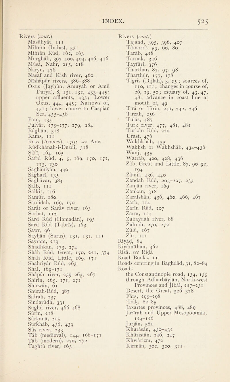 Rivers [coni.) Masuliyat, in Mihran (Indus), 331 Mihran Rud, 162, 163 Murghab, 397-400, 404, 406, 416 Musa, Nahr, 215, 218 Naryn, 476 Nasaf and Kish river, 460 Nishapur rivers, 386-388 Oxus (Jayhun, Amuyah or Amu Darya), 8, 131, 132, 433-445; upper affluents, 435; Lower Oxus, 444, 445; Narrows of, 451; lower course to Caspian Sea, 455-458 Panj, 435 Pulvar, 275-277, 279, 284 Raghan, 318 Rams, in Rass (Araxes), 179; see Aras Rudkhanah-i-Duzdi, 318 Safi, 164, 165 Safid Rud, 4, 5, 169, 170, 172, 22>. 230 Saghaniyan, 440 Saghari, 135 Saghavar, 384 Salb, in Salkit, 116 Samur, 180 Sanjidah, 169, 170 Sarat or Sarav river, 163 Sarbat, 112 Sard Rud (Hamadan), 195 Sard Rud (Tabriz), 163 Sawr, 96 Sayhan (Sarus), 131, 132, 141 Say ram, 219 Shadhkan, 273, 274 Shah Rud, Great, 170, 221, 374 Shah Rud, Little, 169, 171 Shahriyar Rud, 263 Shal, 169-171 Shapur river, 259-263, 267 Shirin, 265, 271, 272 Shirwan, 6r Shurah-Rud, 387 Sidrah, 237 Sindarudh, 331 Sughd river, 466-468 Surin, 218 Surkana, 215 Surkhab, 436, 439 Sus river, 233 Tab (medieval), 144, 168-172 Tab (modern), 270, 272 Taghtu river, 165 Rivers [coni.) Taj and, 395, 396, 407 Tamarra, 59, 60, 80 Tarab, 428 Tarnak, 346 Tayfuri, 376 Tharthar, 87, 97, 98 Tharthur, 177, 178 Tigris (Dijlah), 3, 25 ; sources of, no, nr; changes in course of, 26, 29, 50; estuary of, 43, 47, 48; advance in coast line at mouth of, 49 Tira or Tirin, 241, 242, 246 Tirzah, 256 Tulas, 487 Turk river, 477, 481, 482 Turkan Rud, 220 Urast, 476 Wakhkhab, 435 Wakhsh or Wakhshab, 434-436 Wanj, 435 Watrab, 420, 428, 436 Zab, Great and Little, 87, 90-92, t?4 Zarnil, 436, 440 Zandah Rud, 203-207, 233 Zanjan river, 169 Zankan, 318 Zarafshan, 436, 460, 466, 467 Zarb, 114 Zarin Rud, 207 Zarm, 114 Zubaydah river, 88 Zuhrah, 270, 272 Zulu, 167 Zur, in Riyad, 84 Riyamithan, 462 Riza, see Rida Road Books, 11 Roads centring in Baghdad, 31, 82-84 Roads the Constantinople road, 134, 135 through Adharbayjan, North-west Provinces and Jibal, 227-231 Desert, the Great, 326-328 Fars, 295-298 ‘Irak, 82-85 Jaxartes provinces, 488, 489 Jazirah and Upper Mesopotamia, 124-126 Jurjan, 381 Khurasan, 430-432 Khuzistan, 246, 247 Khwarizm, 472 Kirman, 302, 320, 321