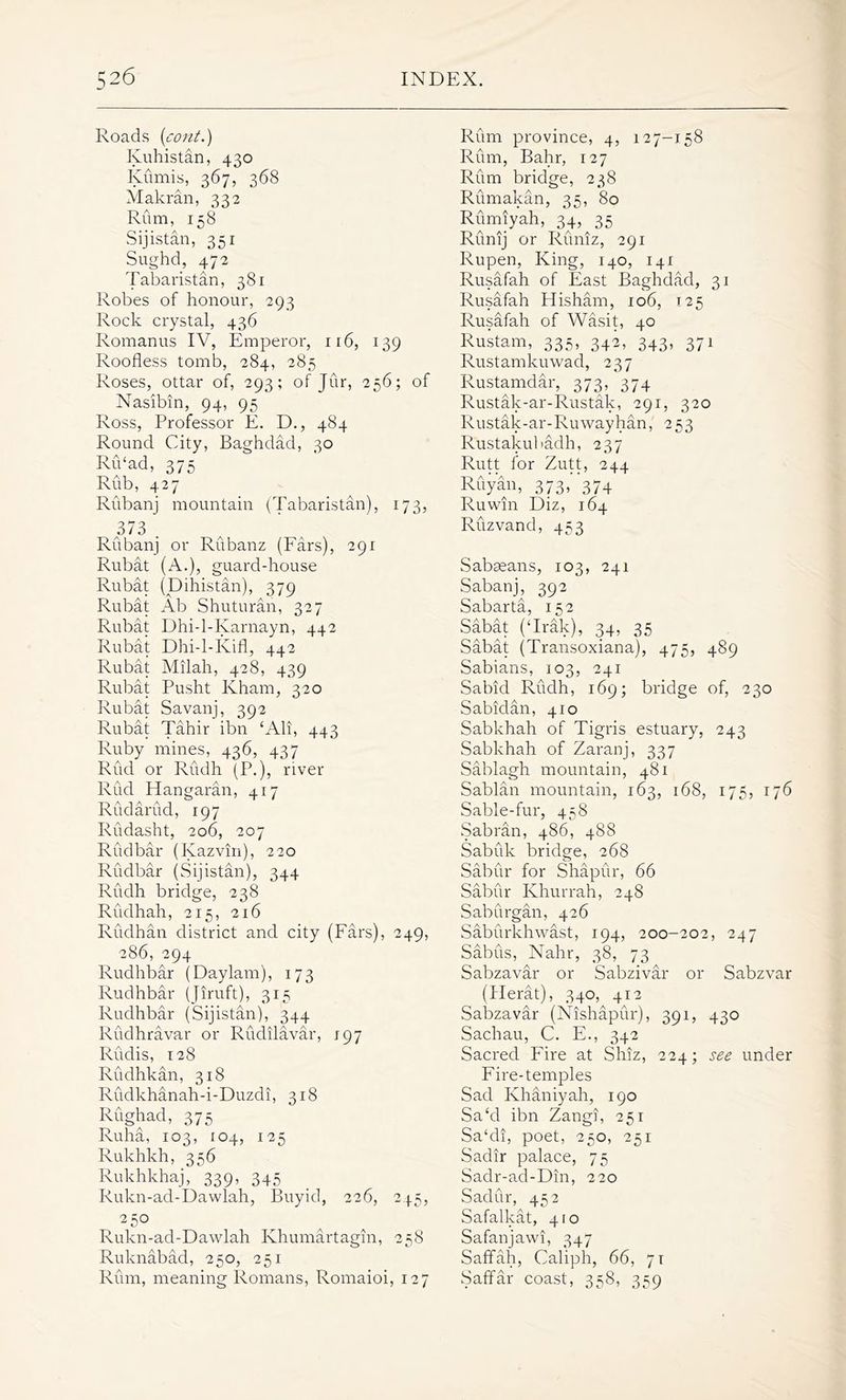 Roads (cont.) Kuhistan, 430 Kumis, 367, 368 Makran, 332 Rum, 158 Sijistan, 351 Sughd, 472 Tabaristan, 381 Robes of honour, 293 Rock crystal, 436 Romanus IV, Emperor, 116, 139 Roofless tomb, 284, 285 Roses, ottar of, 293; of Jur, 256; of Nasibin, 94, 95 Ross, Professor E. D., 484 Round City, Baghdad, 30 Ru‘ad, 375 Rub, 427 Riibanj mountain (Tabaristan), 173, 373 . Rubanj or Rubanz (Fars), 291 Rubat (A.), guard-house Rubat (Dihistan), 379 Rubat Ab Shuturan, 327 Rubat Dhi-l-Karnayn, 442 Rubat Dhi-l-Kifl, 442 Rubat Milah, 428, 439 Rubat Pusht Kham, 320 Rubat Savanj, 392 Rubat Tahir ibn ‘Ali, 443 Ruby mines, 436, 437 Rud or Rudh (P.), river Rud Hangaran, 417 Rudarud, 197 Rudasht, 206, 207 Rudbar (Kazvin), 220 Rudbar (Sijistan), 344 Rudh bridge, 238 Rudhah, 215, 216 Rudhan district and city (Fars), 249, 286, 294 Rudhbar (Daylam), 173 Rudhbar (Jiruft), 315 Rudhbar (Sijistan), 344 Rudhravar or Rudilavar, 197 Rudis, 128 Rudhkan, 318 Rudkhanah-i-Duzdi, 318 Rughad, 375 Ruha, 103, 104, 125 Rukhkh, 356 Rukhkhaj, 339, 345 Rukn-ad-Dawlah, Buyid, 226, 245, 250 Rukn-ad-Dawlah Khumartagin, 258 Ruknabad, 250, 251 Rum, meaning Romans, Romaioi, 127 Rum province, 4, 127-158 Rum, Bahr, 127 Rum bridge, 238 Rumakan, 35, 80 Rumiyah, 34, 35 Runij or Runiz, 291 Rupen, King, 140, 141 Rusafah of East Baghdad, 31 Rusafah Hisham, 106, 125 Rusafah of Wasit, 40 Rustam, 335, 342, 343, 371 Rustamkuwad, 237 Rustamdar, 373, 374 Rustak-ar-Rustak, 291, 320 Rustak-ar-Ruwayhan, 253 Rustakubadh, 237 Rutt for Zutt, 244 Ruyan, 373, 374 Ruwin Diz, 164 Ruzvand, 453 Sabasans, 103, 241 Sabanj, 392 Sabarta, 152 Sabat (‘Irak), 34, 35 Sabat (Transoxiana), 475, 489 Sabians, 103, 241 Sabid Rudh, 169; bridge of, 230 Sabidan, 41 o Sabkhah of Tigris estuary, 243 Sabkhah of Zaranj, 337 Sablagh mountain, 481 Sablan mountain, 163, 168, 175, 176 Sable-fur, 458 Sabran, 486, 488 Sabuk bridge, 268 Sabur for Shapur, 66 Sabur Khurrah, 248 Saburgan, 426 Saburkhwast, 194, 200-202, 247 Sabus, Nahr, 38, 73 Sabzavar or Sabzivar or Sabzvar (Herat), 340,^412 Sabzavar (Nishapur), 391, 430 Sachau, C. E., 342 Sacred Fire at Shiz, 224; see under Fire-temples Sad Khaniyah, 190 Sa‘d ibn Zangi, 251 Sa‘di, poet, 250, 251 Sadir palace, 75 Sadr-ad-Din, 220 Sadur, 452 Safalkat, 410 Safanjawi, 347 Saffah, Caliph, 66, 71 Saffar coast, 358, 359