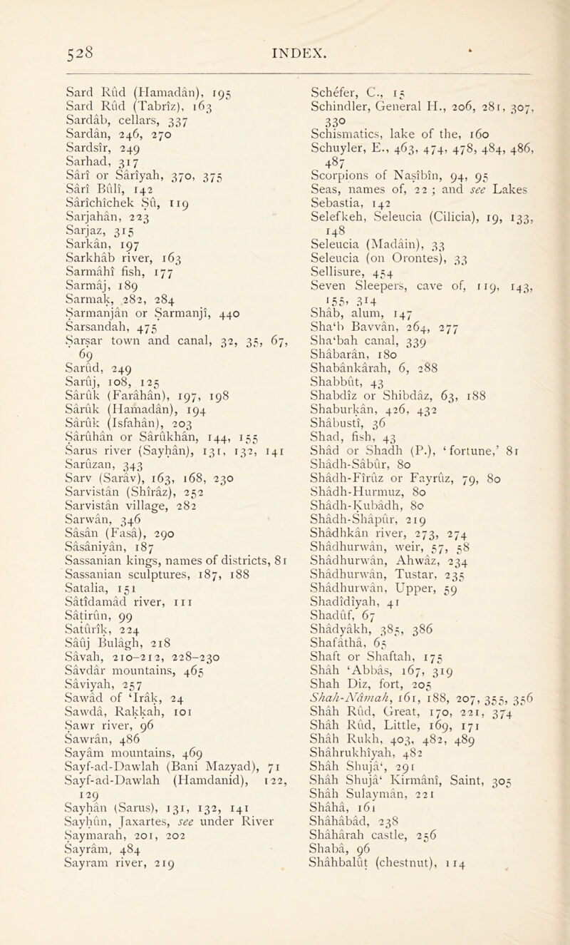 Sard Rud (Hamadan), 195 Sard Rud (Tabriz), 163 Sardab, cellars, 337 Sardan, 246, 270 Sardsir, 249 Sarhacl, 317 Sari or Sariyah, 370, 375 Sari Biili, 142 Sarichichek Su, 119 Sarjahan, 223 Sarjaz, 315 Sarkan, 197 Sarkhab river, 163 Sarmahi fish, 177 Sarmaj, 189 Sarmak, 282, 284 Sarmanjan or Sarmanji, 440 Sarsandah, 475 Sarsar town and canal, 32, 35, 67, ' 69 SarCid, 249 Saruj, 108, 125 Saruk (Farahan), 197, 198 Saruk (Hamadan), 194 Saruk (Isfahan), 203 Saruhan or Sarukhan, 144, 155 Sarus river (Sayhan), 131, 132, 141 Saruzan, 343 Sarv (Sarav), 163, 168, 230 Sarvistan (Shiraz), 252 Sarvistan village, 282 Sarwan, 346 Sasan (Fasa), 290 Sasaniyan, 187 Sassanian kings, names of districts, 8r Sassanian sculptures, 187, 188 Satalia, 151 Satidamad river, hi Satirun, 99 Saturik, 224 Sauj Bulagh, 218 Savah, 210-212, 228-230 Savdar mountains, 465 Saviyah, 257 Sawad of ‘Irak, 24 Sawda, Rakkah, 101 Sawr river, 96 Sawran, 486 Say am mountains, 469 Sayf-ad-Dawlah (Bani Mazyad), 71 Sayf-ad-Dawlah (Hamdanid), 122, 129 Sayhan (Sarus), 131, 132, 141 Sayhun, Jaxartes, see under River Saymarah, 20r, 202 Sayram, 484 Sayram river, 219 Schefer, C., 15 Schindler, General H., 206, 281, 307, 330 Schismatics, lake of the, 160 Schuyler, E., 463, 474, 478, 484, 486, 487. Scorpions of Nasibin, 94, 95 Seas, names of, 22 ; and see Lakes Sebastia, 142 Selefkeh, Seleucia (Cilicia), 19, 133, 148 Seleucia (Madain), 33 Seleucia (on Orontes), 33 Sellisure, 454 Seven Sleepers, cave of, 119, 143, (55) 3X4 Shab, alum, 147 Sha‘b Bavvan, 264, 277 Sha‘bah canal, 339 Shabaran, 180 Shabankarah, 6, 288 Shabbut, 43 Shabdiz or Shibdaz, 63, r88 Shaburkan, 426, 432 Shabusti, 36 Shad, fish, 43 Shad or Shadh (P.), ‘fortune,’ 8r Shadh-Sabur, 80 Shadh-Firuz or Fayruz, 79, 80 Shadh-Hurmuz, 80 Shadh-Iyubadh, 80 Shadh-Shapur, 219 Shadhkan river, 273, 274 Shadhurwan, weir, 57, 58 Shadhurwan, Ahwaz, 234 Shadhurwan, Tustar, 235 Shadhurwan, Upper, 59 Shadidiyah, 41 Shaduf, 67 Shadyakh, 38^, 386 Shafatha, 65 Shaft or Shaftah, 175 Shah ‘Abbas, 167, 319 Shah Diz, fort, 205 Shah-Ndinah, 161, 188, 207, 355, 336 Shah Rud, Great, 170, 221, 374 Shah Rud, Little, 169, 171 Shah Rukh, 403, 482, 489 Shahrukhiyah, 482 Shah Shuja‘, 291 Shah Shuja‘ Kirmani, Saint, 305 Shah Sulayman, 221 Shaha, 161 Shahabad, 238 Shaharah castle, 256 Shaba, 96 Shahbalut (chestnut), 114