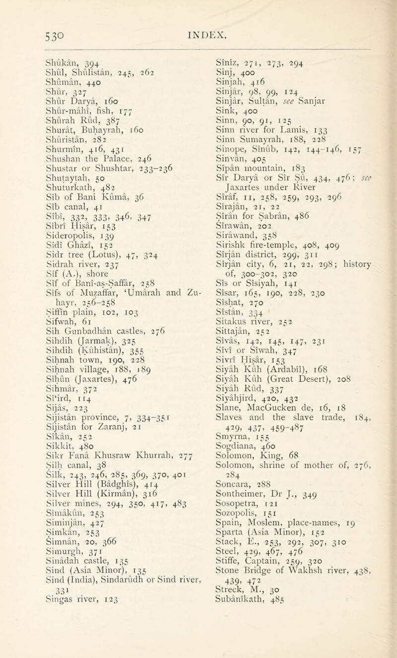 Shukan, 394 Shul, Shulistan, 245, 262 Shuman, 440 Shur, 327 Shur Darya, 160 Shur-mahi, fish, 177 Shurah Rud, 387 Shurat, Buhayrali, 160 Shuristan, 282 Shurmin, 416, 431 Shushan the Palace, 246 Shustar or Shushtar, 233-236 Shutaytah, 50 Shuturkath, 482 Sib of Bani Ivuma, 36 Sib canal, 41 Sibi, 332, 333, 346, 347 Sibri Hisar, 153 Sideropolis, 139 Sidi Ghazi, 152 Sidr tree (Lotus), 47, 324 Sidrah river, 237 Sif (A.), shore Sif of Bani-as-Saffar, 258 Sifs of Muzaffar, ‘ Umarah and Zu- hayr, 256-258 Siffin plain, 102, 103 Sifwah, 61 Sih Gunbadhan castles, 276 Sihdih (Jarmak), 325 Sihdih (Kuhistan), 355 Sihnah town, 190, 228 Sihnah village, 188, 189 Sihun (Jaxartes), 476 Sihmar, 372 Si'ird, 114 Sijas, 223 Sijistan province, 7, 334-351 Sijistan for Zaranj, 21 Sikan, 252 Sikkit, 480 Sikr Fana Ivhusraw Khurrah, 277 Silh canal, 38 Silk, 243, 246, 285, 369, 370, 401 Silver Hill (Badghis), 414 Silver Hill (Kirman), 316 Silver mines, 294, 350, 417, 483 Simakun, 253 Siminjan, 427 Simkan, 253 Simnan, 20, 366 Simurgh, 371 Sinadah castle, 135 Sind (Asia Minor), 135 Sind (India), Sindarudh or Sind river, 331 Singas river, 123 Siniz, 271, 273, 294 Sinj, 400 Sinjah, 416 Sinjar, 98, 99, 124 Sinjar, Sultan, see Sanjar Sink, 400 Sinn, 90, 91, 125 Sinn river for Lamis, 133 Sinn Sumayrah, 188, 228 Sinope, Sinub, 142, 144-146, 157 Sinvan, 405 Sipan mountain, 183 Sir Darya or Sir Su, 434, 476; see Jaxartes under River Siraf, 11, 258, 259, 293, 296 Sirajan, 21, 22 Siran for Sabran, 486 Sirawan, 202 Sirawand, 358 Sirishk fire-temple, 408, 409 Sirjan district, 299, 311 Sirjan city, 6, 21, 22, 298; history of, 300-302, 320 .Sis or Sisiyah, I41 Sisar, 165, 190, 228, 230 Sishat, 270 Sistan, 334 Sitakus river, 252 Sittajan, 252 Sivas, 142, 145, 147, 231 Sivi or Siwah, 347 Sivri Hisar, 153 Siyah Kuh (Ardabil), 168 Siyah Kuh (Great Desert), 208 Siyah Rud, 337 Siyahjird, 420, 432 Slane, MacGucken de, 16, 18 Slaves and the slave trade, 184, 429> 437> 459-487 Smyrna, 155 Sogdiana, 460 Solomon, King, 68 Solomon, shrine of mother of, 276, 284 Soncara, 288 Sontheimer, Dr J., 349 Sosopetra, 121 Sozopolis, 151 Spain, Moslem, place-names, 19 Sparta (Asia Minor), 152 Stack, E., 253, 292, 307, 310 Steel, 429, 467, 476 Stiffe, Captain, 259, 320 Stone Bridge of Wakhsh river, 438, 439’ 472 Streck, M., 30 Subanikath, 485
