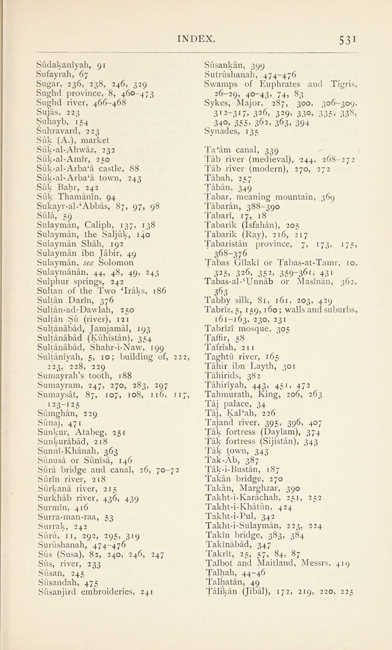 Sudakaniyah, 91 Sufayrah, 67 Sugar, 236, 238, 246, 329 Sughd province, 8, 460-473 Sughd river, 466-468 Sujas, 223 Suhayb, 154 Suhravard, 223 Suk (A.), market Suk-al-Ahwaz, 232 Suk-al-Amir, 250 Suk-al-Arba‘a castle, 88 Suk-al-Arba‘a town, 243 Suk Bahr, 242 Suk Thamanin, 94 Sukayr-al - ‘Abbas, 87, 97, 98 Sula, 59 Sulayman, Caliph, 137, 138 Sulayman, the Saljfik, 140 Sulayman Shah, 192 Sulayman ibn Jabir, 49 Sulayman, see Solomon Sulaymanan, 44, 48, 49, 243 Sulphur springs, 242 Sultan of the Two ‘Iraks, 186 Sultan Darin, 376 Sultan-ad-Dawlah, 250 Sultan Su (river), 121 Sultanabad, Jamjamal, 193 Sultanabad (Kuhistan), 354 Sultanabad, Shahr-i-Naw, 199 Sultaniyah, 5, 10; building of, 222, 223, 228, 229 Sumayrah’s tooth, 188 Sumayram, 247, 270, 283, 297 Sumaysat, 87, 107, 108, 116, 117, /23-125 Sumghan, 229 Sunaj, 471 Sunkur, Atabeg, 251 Sunkurabad, 218 Sunni-Khanah, 363 Sunusa or Sunisa, 146 Sura bridge and canal, 26, 70-72 Surin river, 218 Surkana river, 215 Surkhab river, 436, 439 Surmin, 416 Surra-man-raa, 53 Surrak, 242 Suru, 11, 292, 295, 319 Surushanah, 474-476 Sus (Susa), 82, 240, 246, 247 Sus, river, 233 Susan, 245 Susandah, 475 Susanjird embroideries, 241 Susankan, 399 Sutrushanah, 474-476 Swamps of Euphrates and Tigris, 26-29, 4°~43» 74, 83 Sykes, Major, 287, 300, 306-309, 3T2-317, 326, 329, 330, 335, 338, 340, 355, 362, 363, 394 Synades, 135 Ta‘am canal, 339 Tab river (medieval), 244, 268-272 Tab river (modern), 270, 272 Tabah, 257 Taban, 349 Tabar, meaning mountain, 369 Tabaran, 388-390 Tabari, 17, 18 Tabarik (Isfahan), 205 Tabarik (Ray), 216, 217 Tabaristan province, 7, 173, 175, 368-376 Tabas Gilaki or Tabas-at-Tarnr, 10, 325> 326, 352, 359-361, 43i Tabas-al-‘Unnab or Masinan, 362, 363 Tabby silk, 81, 161, 203, 429 Tabriz, 5, 159,160; walls and suburbs, 161-165, 2^0, 23I Tabriz! mosque, 305 Taffir, 58 Tafrish, 211 Taghtu river, 165 Tahir ibn Layth, 301 Tahir ids, 382 Tahiriyah, 443, 451, 472 Tahmurath, King, 206, 263 Taj palace, 34 Taj, Kal‘ah, 226 Tajand river, 395, 396, 407 Tak fortress (Daylam), 374 Tak fortress (Sijistan), 343 Tak town, 343 Tak-Ab, 387 Tak-i-Bustan, 187 Takan bridge, 270 Takan, Marghzar, 390 Takht-i-Ivarachah, 251, 252 Takht-i-Khatun, 424 Takht-i-Pul, 342 Takht-i-Sulayman, 223, 224 Takin bridge, 383, 384 Takinabad, 347 Takrit, 25, 57, 84, 87 Talbot and Maitland, Messrs, 419 Talhah, 44-46 Talhatan, 49 Talikan (jibal), 172, 219, 220, 225