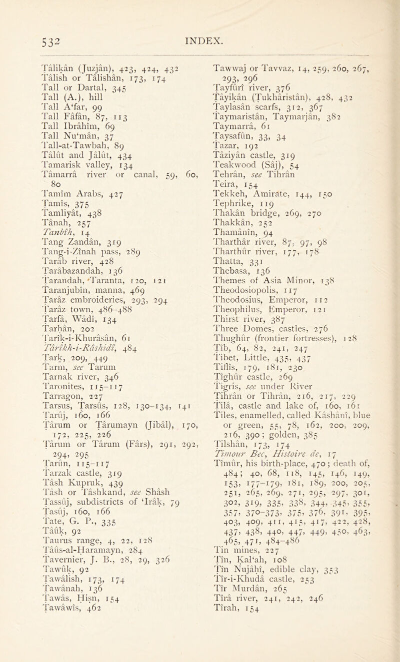 Talikan (Juzjan), 423, 424, 432 Talish or Talishan, 173, 174 Tall or Dartal, 345 Tall (A.), hill Tall A‘far, 99 Tall Fafan, 87, 113 Tall Ibrahim, 69 Tall Nu‘man, 37 Tall-at-Tawbah, 89 Talut and Jalut, 434 Tamarisk valley, 134 Tamarra river or canal, 59, 60, 80 Tamim Arabs, 427 Tamis, 375 Tamliyat, 438 Tanah, 257 Tanbih, 14 Tang Zandan, 319 Tang-i-Zinah pass, 289 Tarab river, 428 Tarabazandah, i 36 Tarandah,'Taranta, 120, 121 Taranjubin, manna, 469 Taraz embroideries, 293, 294 Taraz town, 486-488 Tarfa, Wadi, 134 Tarhan, 202 Tarik-i-Khurasan, 61 Tarikh-i-R&shidi, 484 Tark, 209, 449 Tarm, see Tarum Tarnak river, 346 Taronites, 115-117 Tarragon, 227 Tarsus, Tarsus, 128, 130-134, 141 Taruj, 160, 166 Tarum or Tarumayn (Jibal), 170, 172, 225, 226 Tarum or Tarum (Fars), 291, 292, 294» 295 Tarun, 115-117 Tarzak castle, 319 Tash Ivupruk, 439 Tash or Tashkand, see Shash Tassiij, subdistricts of ‘Irak, 79 Tasuj, 160, 166 Tate, G. P., 335 Tauk, 92 Taurus range, 4, 22, 128 Taus-al-Iiaramayn, 284 Tavernier, J. B., 28, 29, 326 Tawfik, 92 Tawalish, 173, 174 Tawanah, 136 Tawas, Hisn, 154 Tawawis, 462 Tawwaj or Tavvaz, 14, 259, 260, 267, 293, 296 Tayfuri river, 376 Tayikan (Tukharistan), 428, 432 Taylasan scarfs, 312, 367 Taymaristan, Taymarjan, 382 Taymarra, 61 Taysafun, 33, 34 Tazar, 192 Taziyan castle, 319 Teak wood (Saj), 54 Tehran, see Tihran Teira, 154 Tekkeh, Amirate, 144, 150 Tephrike, 119 Thakan bridge, 269, 270 Thakkan, 252 Thamanin, 94 Tharthar river, 87- 97, 98 Tharthur river, 177, 178 Thatta, 331 Thebasa, 136 Themes of Asia Minor, 138 Theodosiopolis, 117 Theodosius, Emperor, 112 Theophilus, Emperor, 121 Thirst river, 387 Three Domes, castles, 276 Thughur (frontier fortresses), 128 Tib, 64, 82, 241, 247 Tibet, Little, 435, 437 Tiflis, 179, i8r, 230 Tighur castle, 269 Tigris, see under River Tihran or Tihran, 216, 217, 229 Tila, castle and lake of, 160, 161 Tiles, enamelled, called Kashani, blue or green, 55, 78, 162, 200, 209, 216, 390; golden, 385 Tilshan, 173, 174 Timour Bee, Histoirc de, 17 Timur, his birth-place, 470; death of, 484; 40, 68, 118, 145, 146, 149, 153j 177—179’ l8l> i89> 20°) 2°D 251, 265, 269, 271, 295, 297, 301, 3W> 335’ 338, 344’ 345’ 355, 357’ 370-373’ 375’ 37<b 39r< 395’ 403, 409, 41 r, 415, 417, 422, 428, 437’ 438’ 440, 447’ 449> 45°, 463* ^465,.47r, 484-486 Tin mines, 227 Tin, IyaPah, 108 Tin Nujahi, edible clay, 353 Tir-i-Khuda castle, 253 Tir Murdan, 265 Tira river, 241, 242, 246 Tirah, 154