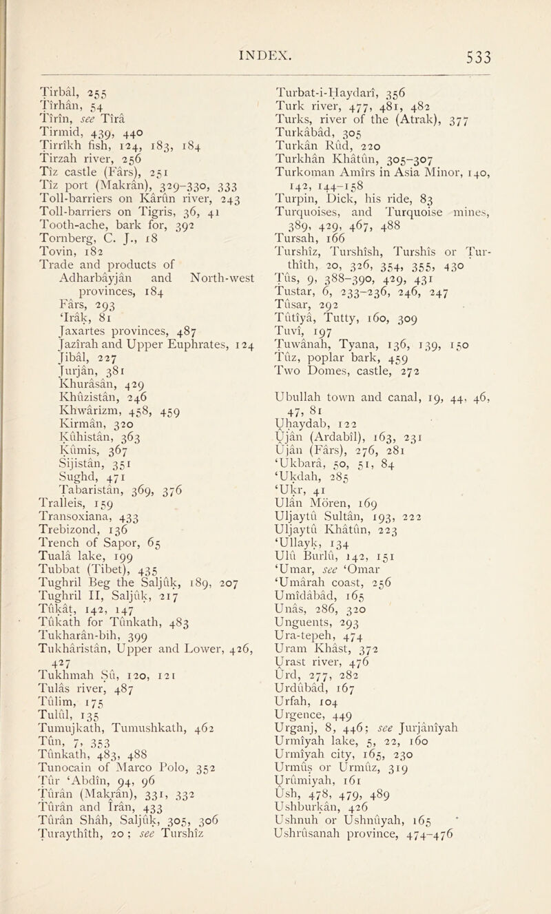 Tirbal, 255 Tirhan, 54 rpA A rr-AA A linn, see lira Tirmid, 439, 440 Tirrikh fish, 124, 183, 184 Tirzah river, 256 Tiz castle (Fars), 231 Tiz port (Makran),^ 329-330, 333 Toll-barriers on Ivarun river, 243 Toll-barriers on Tigris, 36, 41 Tooth-ache, bark for, 392 Tornberg, C. J., 18 Tovin, 182 Trade and products of Adharbayjan and North-west provinces, 184 Fars, 293 ‘Irak, 81 Jaxartes provinces, 487 Jazirah and Upper Euphrates, 124 Jibal, 227 Jurjan, 381 Khurasan, 429 Khuzistan, 246 Khwarizm, 458, 459 Kirman, 320 Kuhistan, 363 Kumis, 367 Sijistan, 351 Sughd, 471 Tabaristan, 369, 376 Tralleis, 159 Transoxiana, 433 Trebizond, 136 Trench of Sapor, 65 Tuala lake, 199 Tubbat (Tibet), 435 Tughril Beg the Saljuk, 189, 207 Tughril II, Saljuk, 217 Tukat, 142, 147 Tukath for Tunkath, 483 Tukharan-bih, 399 Tukharistan, Upper and Tower, 426, , 427 Tuklnnah Su, 120, 121 Tulas river, 487 Tulim, 175 Tulul, 135 Tumujkath, Tumushkath, 462 Tun, 7* 353 Tunkath, 483, 488 Tunocain of Marco Polo, 352 Tur ‘Abdin, 94, 96 Turan (Makran), 331, 332 Turan and Iran, 433 Turan Shah, Saljuk, 305, 306 Turaythith, 20 ; see Turshiz Turbat-i-Haydari, 356 Turk river, 477, 481, 482 Turks, river of the (Atrak), 377 Turkabad, 305 Turkan Rud, 220 Turkhan Khatun, 305-307 Turkoman Amirs in Asia Minor, 140, 142, 144-158 Turpin, Dick, his ride, 83 Turquoises, and Turquoise mines, 389, 429, 467, 488 Tursah, 166 Turshiz, Turshish, Turshis or Tur- thith, 20, 326, 354, 355, 430 Tus, 9, 388-390, 429, 431 Tustar, 6, 233-236, 246, 247 Tusar, 292 Tutiya, Tutty, 160, 309 Tuvi, 197 Tuwanah, Tyana, 136, 139, 150 Tuz, poplar bark, 459 Two Domes, castle, 272 Ubullah town and canal, 19, 44, 46, 47, 81 Uhaydab, 122 Ujan (Ardabil), 163, 231 Ujan (Fars), 276, 281 ‘Ukbara, 50, 51, 84 ‘Ukdah, 285 ‘Ukr, 41 Ulan Moren, 169 Uljaytu Sultan, 193, 222 Uljaytu Khatun, 223 ‘Ullayk, 134 Ulu Burlu, 142, 151 ‘Umar, see ‘Omar ‘Urnarah coast, 256 Umidabad, 165 Unas, 286, 320 Unguents, 293 Ura-tepeh, 474 Uram Ivhast, 372 Urast river, 476 Urd, 277, 282 Urdubad, 167 Urfah, 104 Urgence, 449 Urganj, 8, 446; see Jurjaniyah Urmiyah lake, 5, 22, 160 Urmiyah city, 165, 230 Urmus or Urmuz, 319 Urumiyah, 161 Ush, 478) 479? 489 Ushburkan, 426 Ushnuh or Ushnuyah, 165 Ushrusanah province, 474-476