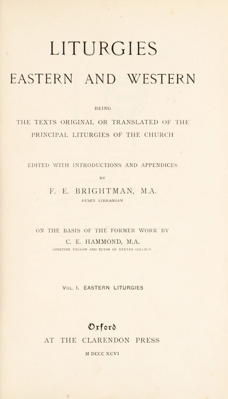 LITURGIES EASTERN AND WESTERN BEING THE TEXTS ORIGINAL OR TRANSLATED OF THE PRINCIPAL LITURGIES OF THE CHURCH EDITED WITH INTRODUCTIONS AND APPENDICES BY F. E. BRIGHTMAN, M.A. PUSEY LIBRARIAN ON THE BASIS OF THE FORMER WORK BY C. E. HAMMOND, M.A. SOMETIME FELLOW AND TUTOR OF EXETER COLLEGE Vol. I. EASTERN LITURGIES Oxford AT THE CLARENDON PRESS