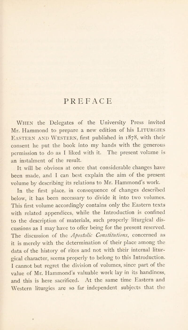 PREFACE When the Delegates of the University Press invited Mr. Hammond to prepare a new edition of his LITURGIES Eastern and Western, first published in 1878, with their consent he put the book into my hands with the generous permission to do as I liked with it. The present volume is an instalment of the result. It will be obvious at once that considerable changes have been made, and I can best explain the aim of the present volume by describing its relations to Mr. Hammond’s work. In the first place, in consequence of changes described below, it has been necessary to divide it into two volumes. This first volume accordingly contains only the Eastern texts with related appendices, while the Introduction is confined to the description of materials, such properly liturgical dis- cussions as I may have to offer being for the present reserved. The discussion of the Apostolic Constitutions, concerned as it is merely with the determination of their place among the data of the history of rites and not with their internal litur- gical character, seems properly to belong to this Introduction. I cannot but regret the division of volumes, since part of the value of Mr. Hammond’s valuable work lay in its handiness, and this is here sacrificed. At the same time Eastern and Western liturgies are so far independent subjects that the 6