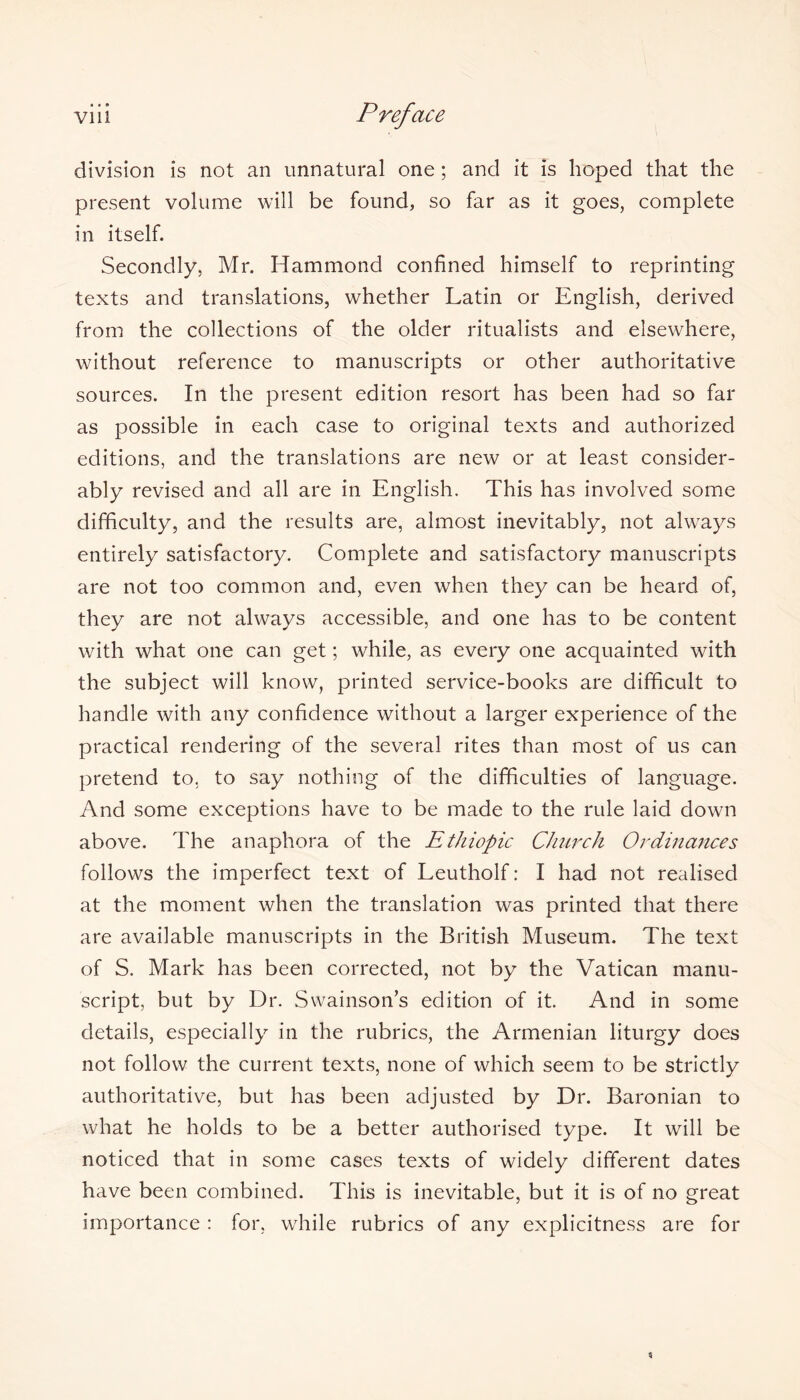 division is not an unnatural one; and it is hoped that the present volume will be found, so far as it goes, complete in itself. Secondly, Mr. Hammond confined himself to reprinting texts and translations, whether Latin or English, derived from the collections of the older ritualists and elsewhere, without reference to manuscripts or other authoritative sources. In the present edition resort has been had so far as possible in each case to original texts and authorized editions, and the translations are new or at least consider- ably revised and all are in English. This has involved some difficulty, and the results are, almost inevitably, not always entirely satisfactory. Complete and satisfactory manuscripts are not too common and, even when they can be heard of, they are not always accessible, and one has to be content with what one can get; while, as every one acquainted with the subject will know, printed service-books are difficult to handle with any confidence without a larger experience of the practical rendering of the several rites than most of us can pretend to, to say nothing of the difficulties of language. And some exceptions have to be made to the rule laid down above. The anaphora of the Ethiopic Church Ordinances follows the imperfect text of Leutholf: I had not realised at the moment when the translation was printed that there are available manuscripts in the British Museum. The text of S. Mark has been corrected, not by the Vatican manu- script, but by Dr. Swainson’s edition of it. And in some details, especially in the rubrics, the Armenian liturgy does not follow the current texts, none of which seem to be strictly authoritative, but has been adjusted by Dr. Baronian to what he holds to be a better authorised type. It will be noticed that in some cases texts of widely different dates have been combined. This is inevitable, but it is of no great importance : for, while rubrics of any explicitness are for %