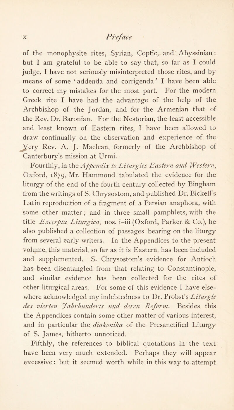 of the monophysite rites, Syrian, Coptic, and Abyssinian : but I am grateful to be able to say that, so far as I could judge, I have not seriously misinterpreted those rites, and by means of some ‘ addenda and corrigenda 5 I have been able to correct my mistakes for the most part. For the modern Greek rite I have had the advantage of the help of the Archbishop of the Jordan, and for the Armenian that of the Rev. Dr. Baronian. For the Nestorian, the least accessible and least known of Eastern rites, I have been allowed to draw continually on the observation and experience of the Very Rev. A. J. Maclean, formerly of the Archbishop of Canterbury’s mission at Urmi. Fourthly, in the Appendix to Liturgies Eastern and Western, Oxford, 1879, Mr. Hammond tabulated the evidence for the liturgy of the end of the fourth century collected by Bingham from the writings of S. Chrysostom, and published Dr. Bickell’s Latin reproduction of a fragment of a Persian anaphora, with some other matter; and in three small pamphlets, with the title Excerpta Liturgica, nos. i-iii (Oxford, Parker & Co.), he also published a collection of passages bearing on the liturgy from several early writers. In the Appendices to the present volume, this material, so far as it is Eastern, has been included and supplemented. S. Chrysostom’s evidence for Antioch has been disentangled from that relating to Constantinople, and similar evidence has been collected for the rites of other liturgical areas. For some of this evidence I have else- where acknowledged my indebtedness to Dr. Probst’s Liturgie des vierten Jahrhunderts und deren Reform. Besides this the Appendices contain some other matter of various interest, and in particular the diakonika of the Presanctified Liturgy of S. James, hitherto unnoticed. Fifthly, the references to biblical quotations in the text have been very much extended. Perhaps they will appear excessive: but it seemed worth while in this way to attempt