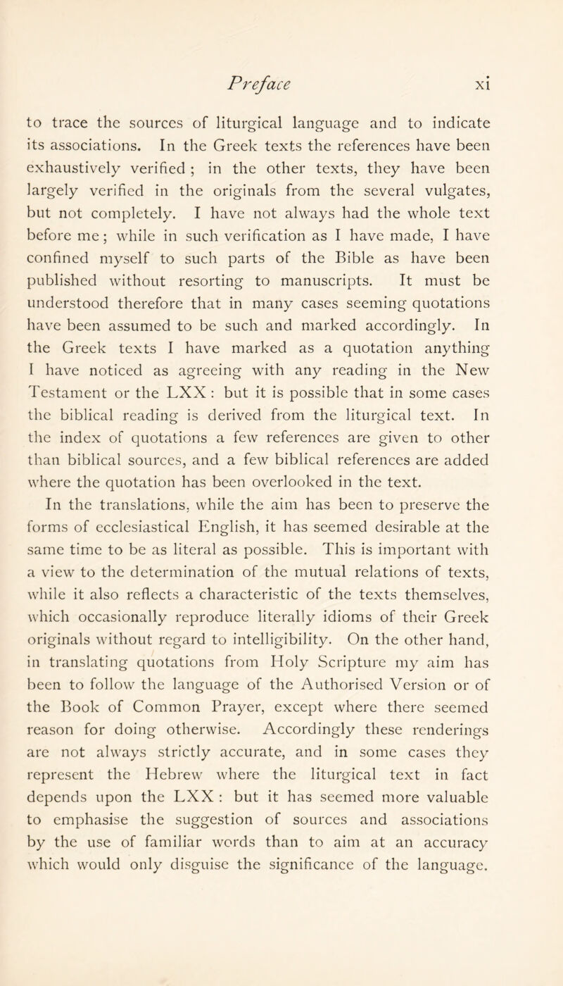 to trace the sources of liturgical language and to indicate its associations. In the Greek texts the references have been exhaustively verified ; in the other texts, they have been largely verified in the originals from the several vulgates, but not completely. I have not always had the whole text before me; while in such verification as I have made, I have confined myself to such parts of the Bible as have been published without resorting to manuscripts. It must be understood therefore that in many cases seeming quotations have been assumed to be such and marked accordingly. In the Greek texts I have marked as a quotation anything I have noticed as agreeing with any reading in the New Testament or the LXX : but it is possible that in some cases the biblical reading is derived from the liturgical text. In the index of quotations a few references are given to other than biblical sources, and a few biblical references are added where the quotation has been overlooked in the text. In the translations, while the aim has been to preserve the forms of ecclesiastical English, it has seemed desirable at the same time to be as literal as possible. This is important with a view to the determination of the mutual relations of texts, while it also reflects a characteristic of the texts themselves, which occasionally reproduce literally idioms of their Greek originals without regard to intelligibility. On the other hand, in translating quotations from Holy Scripture my aim has been to follow the language of the Authorised Version or of the Book of Common Prayer, except where there seemed reason for doing otherwise. Accordingly these renderings are not always strictly accurate, and in some cases they represent the Hebrew where the liturgical text in fact depends upon the LXX : but it has seemed more valuable to emphasise the suggestion of sources and associations by the use of familiar words than to aim at an accuracy which would only disguise the significance of the language.