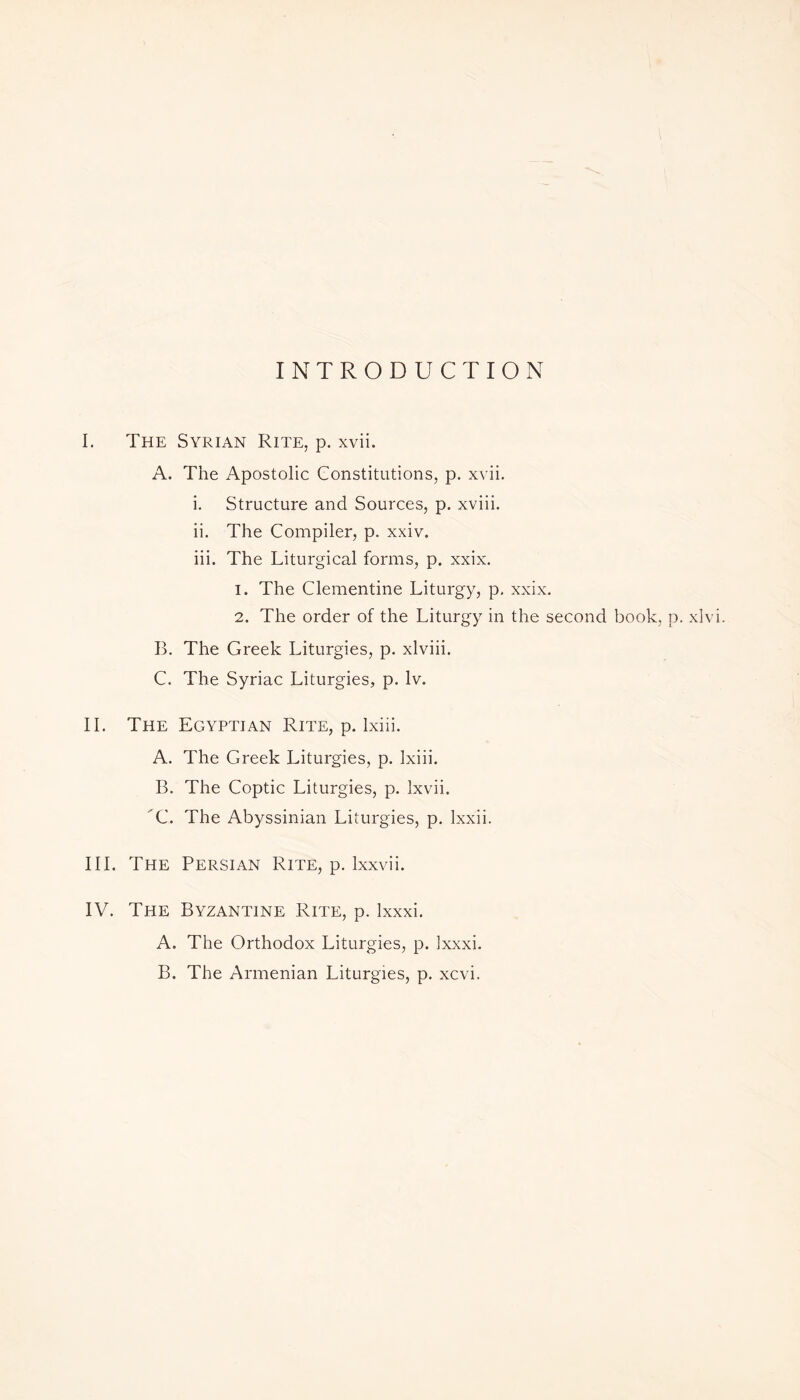 INTRODUCTION I. The Syrian Rite, p. xvii. A. The Apostolic Constitutions, p. xvii. i. Structure and Sources, p. xviii. ii. The Compiler, p. xxiv. iii. The Liturgical forms, p. xxix. 1. The Clementine Liturgy, p. xxix. 2. The order of the Liturgy in the second book, p. xlvi. B. The Greek Liturgies, p. xlviii. C. The Syriac Liturgies, p. lv. II. The Egyptian Rite, p. lxiii. A. The Greek Liturgies, p. lxiii. B. The Coptic Liturgies, p. lxvii. C. The Abyssinian Liturgies, p. lxxii. III. The Persian Rite, p. lxxvii. IV. The Byzantine Rite, p. lxxxi. A. The Orthodox Liturgies, p. lxxxi. B. The Armenian Liturgies, p. xcvi.