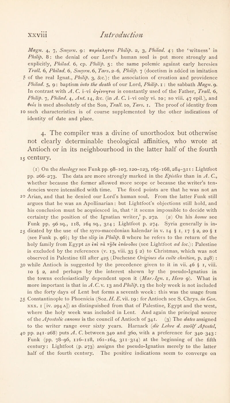 Magn. 4, 7, Smyrn. 9: TTapaicXrjTos Philip. 2, 3, Philad. 4: the ‘witness’ in Philip. 8: the denial of our Lord’s human soul is put more strongly and explicitly, Philad. 6, cp. Philip. 5: the same polemic against early heresies Trail. 6, Philad. 6, Smyrn. 6, Tars. 2-6, Philip. 7 (docetism is added in imitation 5 of the real Ignat., Philip. 3, &c.): the association of creation and providence Philad. 5, 9 : baptism into the death of our Lord, Philip. 1 : the sabbath Magn. 9. In contrast with A. C. i-vi d/ykvvrjTos is constantly used of the Father, Trail. 6, Philip. 7, Philad. 4, Ant. 14, &c. (in A. C. i-vi only vi. 10; so viii. 47 epil.), and Geos is used absolutely of the Son, Trail. 10, Tars. 1. The proof of identity from 10 such characteristics is of course supplemented by the other indications of identity of date and place. 4. The compiler was a divine of unorthodox but otherwise not clearly determinable theological affinities, who wrote at Antioch or in its neighbourhood in the latter half of the fourth 15 century. (1) On the theology see Funkpp. 98-107, 120-123, 165-168,284-311: Lightfoot pp. 266-273. ^he data are more strongly marked in the Epistles than in A. C., whether because the former allowed more scope or because the writer’s ten- dencies were intensified with time. The fixed points are that he was not an 20 Arian, and that he denied our Lord’s human soul. From the latter Funk still argues that he was an Apollinarian : but Lightfoot’s objections still hold, and his conclusion must be acquiesced in, that ‘ it seems impossible to decide with certainty the position of the Ignatian writer,’ p. 272. (2) On his home see Funk pp. 96 sq., 118, 164 sq., 314; Lightfoot p. 274. Syria generally is in- 25 dicated by the use of the syro-macedonian kalendar in v. 14 § 1, 17 § 2, 20 § 1 (see Funk p. 96); by the slip in Philip. 8 where he refers to the return of the holy family from Egypt as km ra Trjfie kwarodos (see Lightfoot ad loci): Palestine is excluded by the references (v. 13, viii. 33 § 2) to Christmas, which was not observed in Palestine till after 425 (Duchesne Origines du culte chretien, p. 248) : 30 while Antioch is suggested by the precedence given to it in vii. 46 § 1, viii. 10 § 2, and perhaps by the interest shown by the pseudo-Ignatius in the towns ecclesiastically dependent upon it (Mar.-Ign. 1, Hero 9). What is more important is that in A.C. v. 13 and Philip. 13 the holy week is not included in the forty days of Lent but forms a seventh week: this was the usage from 35 Constantinople to Phoenicia (Soz.H. A. vii. 19 : for Antioch see S. Chrys. in Gen. xxx. 1 [iv. 294 a]) as distinguished from that of Palestine, Egypt and the west, where the holy week was included in Lent. And again the principal source of the Apostolic canons is the council of Antioch of 341. (3) The dates assigned to the writer range over sixty years. Harnack {die Lehre d. zwolf Apostel, 40 pp. 241-268) puts A. C. between 340 and 360, with a preference for 340-343 : Funk (pp. 78-96, 116-118, 161-164, 311-314) at the beginning of the fifth century: Lightfoot (p. 273) assigns the pseudo-Ignatius merely to the latter half of the fourth century. The positive indications seem to converge on