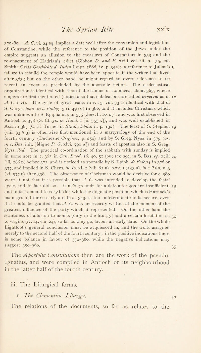 370-80. A. C. vi. 24 sq. implies a date well after the conversion and legislation of Constantine, while the reference to the position of the Jews under the empire suggests an allusion to the measures of Constantius in 353 and the re-enactment of Hadrian’s edict (Gibbon D. and F. xxiii vol. iii. p. 155, ed. Smith : Gratz Geschichte d. Juden Leipz. 1866, iv. p. 342): a reference to Julian’s 5 failure to rebuild the temple would have been apposite if the writer had lived after 363 ; but on the other hand he might regard an overt reference to so recent an event as precluded by the apostolic fiction. The ecclesiastical organization is identical with that of the canons of Laodicea, about 363, where singers are first mentioned (notice also that subdeacons are called vnr/peTat as in io A. C. i-vi). The cycle of great feasts in v. 13, viii. 33 is identical with that of S. Chrys. hom. in s. Philog. 3 (i. 497 c) in 386, and it includes Christmas which was unknown to S. Epiphanius in 375 (haer. li. 16, 27^ and was first observed in Antioch c. 378 (S. Chrys. in Natal. 1 [ii. 355 a]), and was well established in Asia in 387 ^C. H Turner in Stadia biblica ii. p. 132). The feast of S. Stephen 15 (viii. 33 § 3) is otherwise first mentioned in a martyrology of the end of the fourth century (Duchesne Origines, p. 254) and by S. Greg. Nyss. in 379 (or. in s. Bas. init. [Migne P. G. xlvi. 790 a]) and feasts of apostles also in S. Greg. Nyss. ibid. The practical co-ordination of the sabbath with Sunday is implied in some sort in c. 363 in Can. Laod. 16, 49, 51 (but see 29), in S. Bas. ep. xciii 20 (iii. 186 d) before 373, and is noticed as sporadic by S. Epiph. de Fide 24 in 376 or 377, and implied in S. Chrys. in Jo. xi. 1 (viii. 62 b), xxv. i (143 b), in 1 Tim. v. 3 (xi. 577 e) after 398. The observance of Christmas would be decisive for c. 380 were it not that it is possible that A. C. was intended to develop the festal cycle, and in fact did so. Funk’s grounds for a date after 400 are insufficient, 25 and in fact amount to very little ; while the dogmatic position, which is Harnack’s main ground for so early a date as 343, is too indeterminate to be secure, even if it could be granted that A. C. was necessarily written at the moment of the greatest influence of the party which it represented. On the other hand the scantiness of allusion to monks (only in the liturgy) and a certain hesitation as to virgins (iv. 14, viii. 24), so far as they go, favour an early date. On the whole Lightfoot’s general conclusion must be acquiesced in, and the work assigned merely to the second half of the fourth century ; in the positive indications there is some balance in favour of 370-380, while the negative indications may suggest 350-360. The Apostolic Constitutions then are the work of the pseudo- Ignatius, and were compiled in Antioch or its neighbourhood in the latter half of the fourth century. iii. The Liturgical forms. 1. The Clementine Liturgy. The relations of the documents, so far as relates to the 40