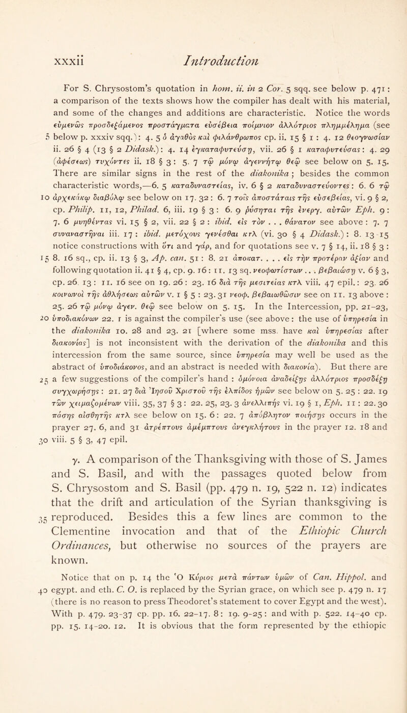 For S. Chrysostom’s quotation in hom. ii. in 2 Cor. 5 sqq. see below p. 471: a comparison of the texts shows how the compiler has dealt with his material, and some of the changes and additions are characteristic. Notice the words evp.evws npoo8e£api.evos npoaraypara evaefieia nolp.viov dAAorpios nArjppeArjpa (see 5 below p. xxxiv sqq.): 4. 5 6 ayaOos real <piAav6pojnos cp. ii. 15 § 1 : 4. 12 Oeoyvojolav ii. 26 § 4 (13 § 2 Didask.): 4. 14 eyKarapOTevarj, vii. 26 § 1 KaTacpvrevoas: 4. 29 (apeaeoos) Tiryorrf? ii. 18 § 3 : 5. 7 ra> povcp ayewr/Tcp 6ea> see below on 5. 15. There are similar signs in the rest of the diakonika ; besides the common characteristic words,—6. 5 Karadwaarelas, iv. 6 § 2 fcaTabwaarevovres: 6. 6 ra) 10 apxfnaKcp ZiafiuAcp see below on 17. 32 : 6. 7 rots anoararais rrjs evae{3elas, vi. 9 § 2, cp. Philip. 11, 12, Philad. 6, iii. 19 § 3 : 6. 9 pvarjTai ttjs evepy. avrujv Eph. 9: 7. 6 pvrjOevTas vi. 15 § 2, vii. 22 § 2 : ibid, els tov . . . Oavarov see above : 7. 7 cTvvavaarrjvai iii. 17 : ibid. peroxovs yeveaOai ktA (vi. 30 § 4 Didask.): 8. 13-15 notice constructions with on and yap, and for quotations see v. 7 § 14, ii. 18 § 3 : 15 8. 16 sq., cp. ii. 13 § 3, Ap. can. 51 : 8. 21 d7ro/rar. . . . els ttjv nporepnv a£iav and followingquotation ii. 41 § 4, cp. 9. 16 : 11. 13 sq. veopcvrlaTcvv .. . fiefiaiajcrr) v. 6 § 3, cp. 26. 13 : 11. 16 see on 19. 26 : 23. 16 5ia ttjs /xeaireias ktA viii. 47 epil.: 23. 26 Koivaivol rrjs dOAr/aecos avreuvv. 1 § 5 : 23.31 veoep. PePaicoOcucriv see on 11. 13 above : 25. 26 ra) povcv ayev. 6ea> see below on 5. 15. In the Intercession, pp. 21-23, 20 vnohiaKovaiv 22. r is against the compiler's use (see above: the use of vnrjpeala in the diakonika 10. 28 and 23. 21 [where some mss. have nal vnrjpeaias after biaKovlas] is not inconsistent with the derivation of the diakonika and this intercession from the same source, since vnrjpeala may well be used as the abstract of vnobLanovos, and an abstract is needed with Sianovla). But there are 25 a few suggestions of the compiler’s hand : ojxovoia ava8el£rjs aAAorpLOs npocdegrj avyxa>prjar]s : 21. 27 5td Trjaov Xpiarov rrjs eAnlfios fjpdbv see below on 5. 25 : 22. 19 twv x(llxaC0lJl*vajv vib. 35, 37 § 3 : 22. 25, 23. 3 aveAAinrjs vi. 19 § 1, Eph. 11 : 22.30 ndarjs alaOrjTrjs ktA see below on 15. 6: 22. 7 anufiArjTov noirjarjs occurs in the prayer 27. 6, and 31 arpenrovs dpep.movs dveynArjTOvs in the prayer 12. 18 and 30 viii. 5 § 3, 47 epii- y. A comparison of the Thanksgiving with those of S. James and S. Basil, and with the passages quoted below from S. Chrysostom and S. Basil (pp. 479 n. 19, 522 n. 12) indicates that the drift and articulation of the Syrian thanksgiving is 35 reproduced. Besides this a few lines are common to the Clementine invocation and that of the Elhiopic Church Ordinances, but otherwise no sources of the prayers are known. Notice that on p. 14 the 'O Kvpios p,era navraiv vppjv of Can. Hippol. and 40 egypt. and eth. C. O. is replaced by the Syrian grace, on which see p. 479 n. 17 (there is no reason to press Theodoret’s statement to cover Egypt and the west). With p. 479. 23-37 CP- PP- 22-17. 8: 19. 9-25: and with p. 522. 14-40 cp. pp. 15. 14-20. 12. It is obvious that the form represented by the ethiopic