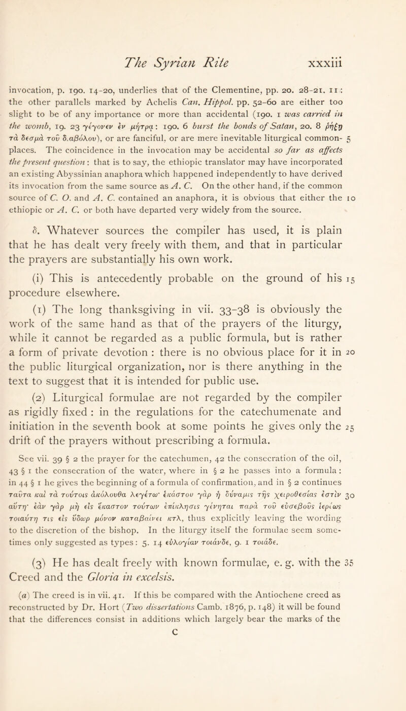 invocation, p. 190. 14-20, underlies that of the Clementine, pp. 20. 28-21. 11 : the other parallels marked by Achelis Can. Hippol. pp. 52-60 are either too slight to be of any importance or more than accidental (190. 1 was carried in the womb, 19. 2376701/61/ ev fir/Tpa : 190. 6 burst the bonds of Satan, 20. 8 pr]£r] Ta Secrpa tov 5m@uXov), or are fanciful, or are mere inevitable liturgical common- 5 places. The coincidence in the invocation may be accidental so far as affects the present question : that is to say, the ethiopic translator may have incorporated an existing Ab3/ssinian anaphora which happened independently to have derived its invocation from the same source as A. C. On the other hand, if the common source of C. O. and A. C. contained an anaphora, it is obvious that either the 10 ethiopic or A. C. or both have departed very widely from the source. L Whatever sources the compiler has used, it is plain that he has dealt very freely with them, and that in particular the prayers are substantially his own work. (i) This is antecedently probable on the ground of his 15 procedure elsewhere. (1) The long thanksgiving in vii. 33-38 is obviously the work of the same hand as that of the prayers of the liturgy, while it cannot be regarded as a public formula, but is rather a form of private devotion : there is no obvious place for it in 20 the public liturgical organization, nor is there anything in the text to suggest that it is intended for public use. (2) Liturgical formulae are not regarded by the compiler as rigidly fixed : in the regulations for the catechumenate and initiation in the seventh book at some points he gives only the 25 drift of the prayers without prescribing a formula. See vii. 39 § 2 the prayer for the catechumen, 42 the consecration of the oil, 43 § 1 the consecration of the water, where in § 2 he passes into a formula : in 44 § 1 he gives the beginning of a formula of confirmation, and in § 2 continues TavTa teal to. tovtols a/eoXovOa XeyeTOJ' enaOTov 'yap rj hvvapis tt)s yeipofleofa? IotIv 30 avT7y eav yap prj els enact tov tovtojv ev'ucXrjcns yevrjTac vapa tov everefiovs lepicus ToiavTt) tis els vhcop puvov nara^cuvei ktX, thus explicitly leaving the wording to the discretion of the bishop. In the liturgy itself the formulae seem some- times only suggested as types: 5. 14 evXoylav Toiavde, 9. 1 Toiade. (3) He has dealt freely with known formulae, e. g. with the 35 Creed and the Gloria in excelsis. (a) The creed is in vii. 41. If this be compared with the Antiochene creed as reconstructed by Dr. Hort (Two dissertations Camb. 1876, p. 148) it will be found that the differences consist in additions which largely bear the marks of the C
