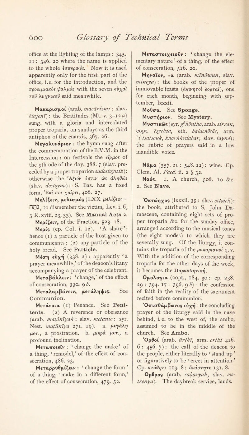 office at the lighting of the lamps: 345. 11 : 346. 20 where the name is applied to the whole kanepivos. Now it is used apparently only for the first part of the office, i.e. for the introduction, and the 7Tpooi/AiaKos ipaXpos with the seven evxal rod \vxVLK°v said meanwhile. MaKa.purp.ok (arab. macarizmT\ slav. blajeni): the Beatitudes (Mt. v. 3-12 a) sung, with a gloria and intercalated proper troparia, on Sundays as the third antiphon of the enarxis, 367. 26. MeyaXuvapiov : the hymn sung after the commemoration oftheB.V.M. in the Intercession : on festivals the etppos of the 9th ode of the day, 388. 7 (slav. pre- ceded by a proper troparion zadostoynik)'. otherwise the VA£iov kcrriv cus aXqOws (slav. dostoyno): S. Bas. has a fixed form, ’E7Ti' ool ympei, 406. 27. MeXi£eiv, peXurpos (LXX peXi^eiv — nn: to dismember the victim, Lev. i. 6, 3 R. xviii. 23, 33). See Manual Acts 2. Mepi^ctv, of the Fraction, 523. 18. MepCs (cp. Col. i. 12). ‘A share’: hence (1) a particle of the host given to communicants: (2) any particle of the holy bread. See Particle. Meo-Tj evxil (338. 2): apparently ‘a prayer meanwhile,’ of the deacon’s litany accompanying a prayer of the celebrant. MeTa(3aXX€iv: ‘change,’ of the effect of consecration, 330. 9 b. MeraXapjEavckv, peraX-qvIns. See Communion. MeTavoia (1) Penance. See Peni- tents. (2) A reverence or obeisance (arab. matdniyah : slav. metanie: syr. Nest, maturiiya 271. 19). a. peyaXrj per., a prostration, b. puttpa per., a profound inclination. M€Tairoi€iv : ‘change the make’ of a thing, ‘remodel,’ of the effect of con- secration, 486. 23. M€Tappu0p£^€iv : ‘ change the form ’ of a thing, ‘ make in a different form,’ of the effect of consecration, 479. 52. McTacToixciouv : ‘ change the ele* mentary nature ’ of a thing, of the effect of consecration, 526. 20. Mirjvaiov, -a (arab. mTnawun, slav. mineya) : the books of the proper of immovable feasts (afavrjTol koprai), one for each month, beginning with Sep- tember, lxxxii. Movo-a. See Sponge. Mvtmjpiov. See Mystery. Mvo-tikws (syr. gdiontho, arab. sir ran, copt. esychia, eth. balachosas, arm. ’ i tsatsouk, khorhhrdabar, slav. tayno): the rubric of prayers said in a low inaudible voice. Ndfxa (357- 21 : 548.22): wine. Cp. Clem. Al. Paed. ii. 2 § 32. Naos. 1. A church, 506. 10 &c. 2. See Nave. ’Oktcotjxos (lxxxii. 35 : slav. octoich): the book, attributed to S. John Da- mascene, containing eight sets of pro- per troparia &c. for the Sunday office, arranged according to the musical tones (the eight modes) to which they are severally sung. Of the liturgy, it con- tains the troparia of the paKapiapoi q. v. With the addition of the corresponding troparia for the other days of the week, it becomes the HapaKXqTiKr/. OfxoXoyia (copt., 184. 30 : cp. 238. 29 : 394. 17 : 396. 9 b): the confession of faith in (he reality of the sacrament recited before communion. ’O'7rur0d|j.p<l)vos eux^: the concluding prayer of the liturgy said in the nave behind, i. e. to the west of, the ambo, assumed to be in the middle of the church. See Ambo. ’OpGoi (arab. urthT, arm. orthi 426. 6 : 456. 7): the call of the deacon to the people, either literally to ‘ stand up ’ or figuratively to be ‘ erect in attention.’ Cp. OTaOqTe 119. 8: dmtmjTe 131. 8. Op0pos (arab. saharyah, slav. ou~ trenya). The daybreak service, lauds.