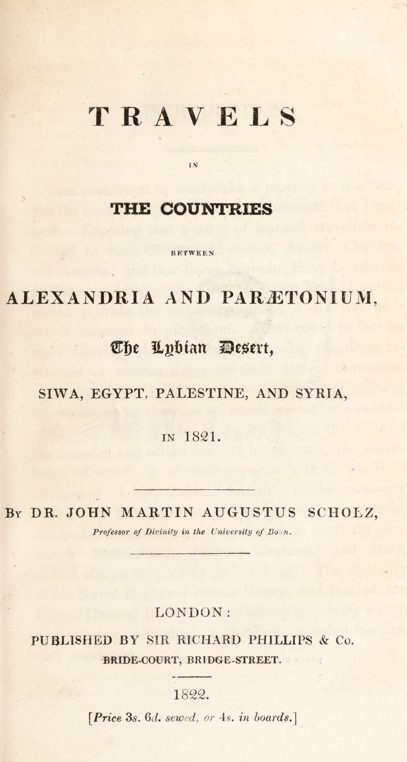 TRAVELS IN THE COUNTRIES BETWEEN ALEXANDRIA AND PARJiTONlUM, Hatitan IBcsert, SIWA, EGYPT, PALESTINE, AND SYRIA, IN 1821. By dr. JOHN MARTIN AUGUSTUS SCHOLZ, Professor of Divinity in the University of Bo:>n. LONDON: PUBLISHED BY SIR RICHARD PHILLIPS & Co. BRIDE-GOURT, BRIDGE-STREET. [Price 35. 6d. sewed, or 4^. m hoardsd^