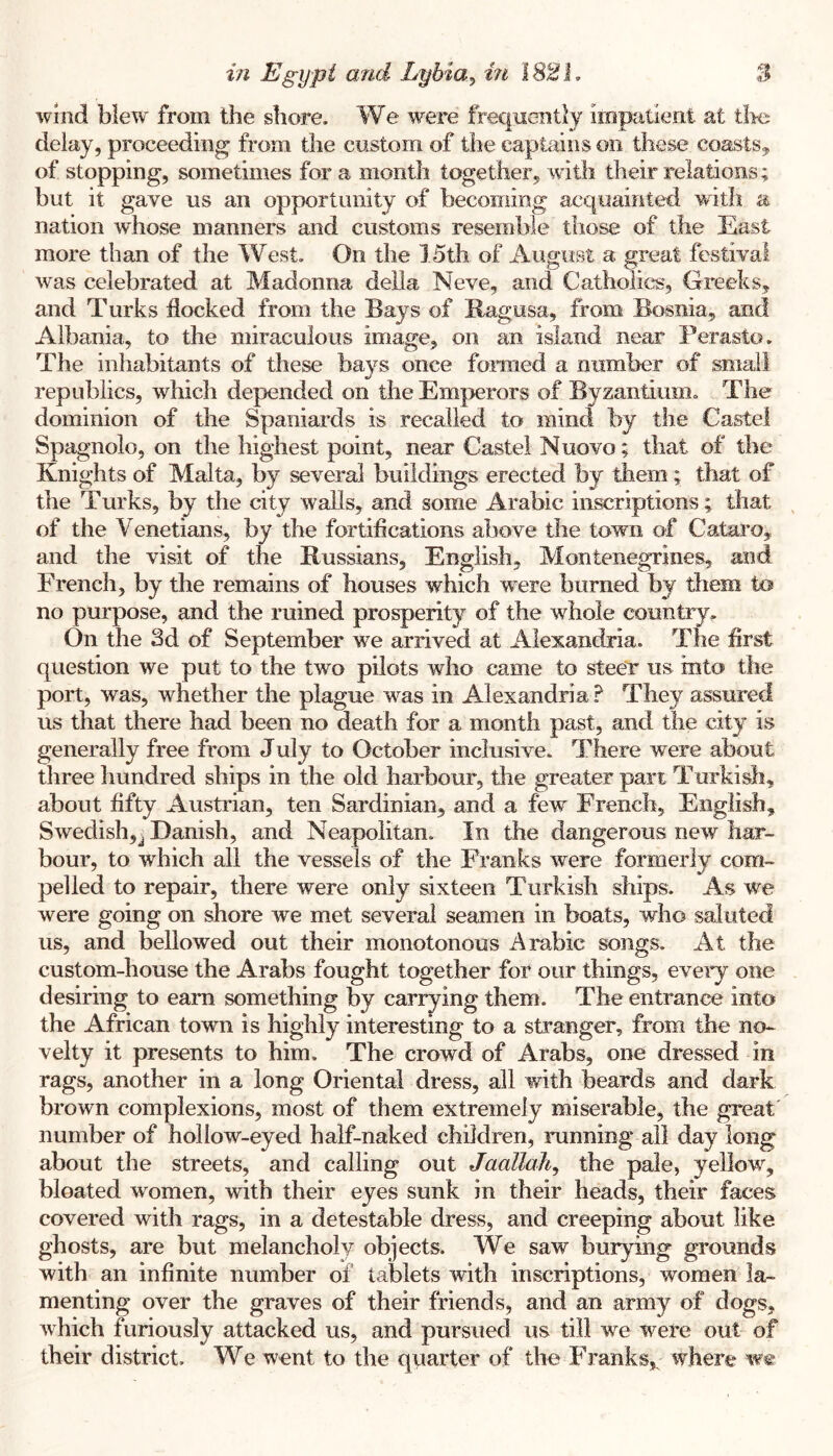 wind blew from the shore. We were frequently irnpatieni at tire delay, proceeding from the custom of the captains on these coasts,, of stopping, sometimes for a month together, with their relations; but it gave us an opportunity of becoming acquainted with a nation whose manners and customs resemble those of the East more than of the West. On the 15th of August a great festival was celebrated at Madonna della Neve, and Catholics, Greeks, and Turks flocked from the Bays of Ragusa, from Bosnia, and Albania, to the miraculous image, on an island near Perasto. The inhabitants of these bays once fomied a number of small republics, which depended on the Emperors of Byzantium. The dominion of the Spaniards is recalled to mind by the Castel Spagnolo, on the highest point, near Castel Nuovo; that of the Knights of Malta, by several buildings erected by them; that of the Turks, by the city walls, and some Arabic inscriptions; that of the Venetians, by the fortifications above the town of Catai’o, and the visit of the Russians, English, Montenegrines, and French, by the remains of houses which were burned by them to no purpose, and the ruined prosperity of the whole country. On the 3d of September we arrived at Alexandria. The first question we put to the two pilots who came to steer us into the port, was, whether the plague was in Alexandria.^ They assured us that there had been no death for a month past, and the city is generally free from July to October inclusive. There were about three hundred ships in the old harbour, the greater pan Turkish, about fifty Austrian, ten Sardinian, and a few French, English, Swedish,^ Danish, and Neapolitan. In the dangerous new har- bour, to which all the vessels of the Franks were formerly com- pelled to repair, there were only sixteen Turkish ships. As we were going on shore we met several seamen in boats, who saluted us, and bellowed out their monotonous Arabic songs. At the custom-house the Arabs fought together for our things, eveiy one desiring to earn something by carrying them. The entrance into the African town is highly interesting to a stranger, from the no- velty it presents to him. The crowd of Arabs, one dressed in rags, another in a long Oriental dress, all with beards and dark brown complexions, most of them extremely miserable, the great number of hollow-eyed half-naked children, running all day long about the streets, and calling out Jaallah^ the pale, yellow, bloated women, with their eyes sunk in their heads, their faces covered with rags, in a detestable dress, and creeping about like ghosts, are but melancholy objects. We saw burying grounds with an infinite number of tablets with inscriptions, women la- menting over the graves of their friends, and an army of dogs, which furiously attacked us, and pursued us till we were out of their district. We went to the quarter of the Franks,^ where w«