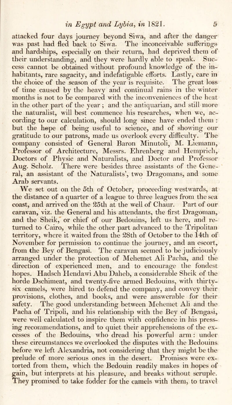 attacked four days journey beyond Siwa, and after the danger was past had fled back to Sivva. The inconceivable suflerings and hardships, especially on their return, had deprived them of their understanding, and they were hardly able to speak. Suc- cess cannot be obtained without profound knowledge of the in- habitants, rare sagacity, and indefatigable efforts. Lastly, care in the choice of the season of the year is requisite. The great loss of time caused by the heavy and continual rains in the winter months is not to be compared with the inconveniences of the heat in the other part of the year ; and the antiquarian, and still more the naturalist, will best commence his researches, when we, ac- cording to our calculation, should long since have ended them : but the hope of being useful to science, and of showing our gratitude to our patrons, made us overlook every difficulty. The company consisted of General Baron Minutoli, M. Liemann, Professor of Architecture, Messrs. Ehrenberg and Hemprich, Doctors of Physic and Naturalists, and Doctor and Professor Aug. Scholz. There were besides three assistants of the Gene- ' ral, an assistant of the Naturalists’, two Dragomans, and some Arab servants. We set out on the 5th of October, proceeding westwards, at the distance of a quarter of a league to three leagues from the sea coast, and arrived on the 25th at the well of Chaur. Part of our caravan, viz. the General and his attendants, the first Dragoman, and the Sheik, or chief of our Bedouins, left us here, and re- turned to Cairo, while the other part advanced to the Tripolitan territory, where it waited from the 28th of October to the 14!th of November for permission to continue the journey, and an escort, from the Bey of Bengasi. The caravan seemed to be judiciously arranged under the protection of Mehemet Ali Pacha, and the direction of experienced men, and to encourage the fondest hopes. Hadsch Hendawi Abu Daheb, a considerable Sheik of the horde Dschimeat, and twenty-five armed Bedouins, with thirty- six camels, were hired to defend the company, and convey their provisions, clothes, and books, and were answerable for their safety. The good understanding between Mehemet Ali and the Pacha of Tripoli, and his relationship with the Bey of Bengasi, were well calculated to inspire them with confidence in his press- ing recommendations, and to quiet their apprehensions of the ex- cesses of the Bedouins, who dread his powerful arm: under these circumstances we overlooked the disputes with the Bedouins before we left Alexandria, not considering that they might be the prelude of more serious ones in the desert. Promises were ex- torted from them, which the Bedouin readily makes in hopes of gain, but interprets at his pleasure, and breaks without scruple. They promised to take fodder for the camels with them, to travel