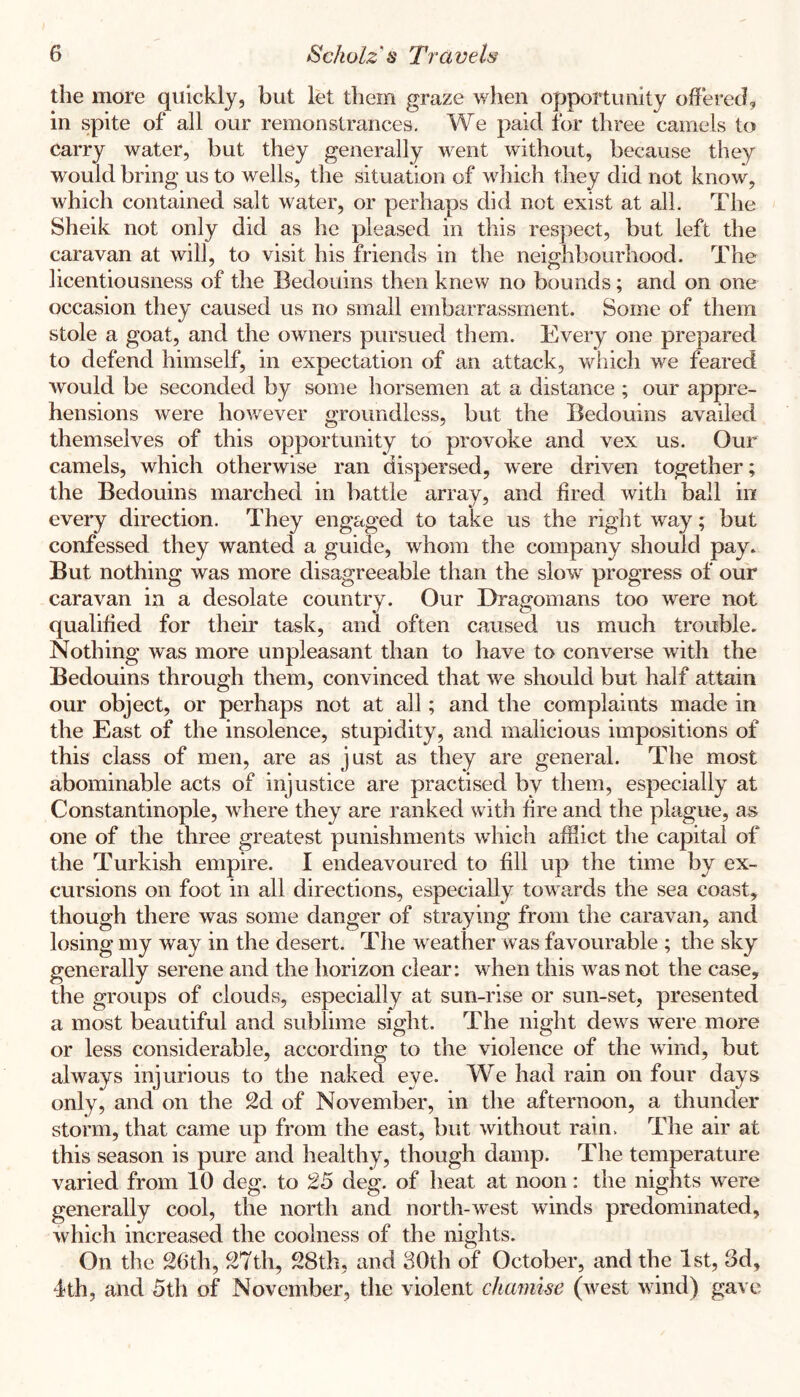 the more quickly, but let them graze when opportunity offered, in spite of all our remonstrances. We paid ibr three camels to carry water, but they generally went without, because they would bring us to wells, the situation of which they did not know, which contained salt water, or perhaps did not exist at all. The Sheik not only did as he pleased in this respect, but left the caravan at will, to visit his friends in the neighbourhood. The licentiousness of the Bedouins then knew no bounds; and on one occasion they caused us no small embarrassment. Some of them stole a goat, and the owners pursued them. Every one prepared to defend himself, in expectation of an attack, which we feared would be seconded by some horsemen at a distance ; our appre- hensions were however groundless, but the Bedouins availed themselves of this opportunity to provoke and vex us. Our camels, which otherwise ran dispersed, were driven together; the Bedouins marched in battle array, and fired with ball in every direction. They engaged to take us the right way; but confessed they wanted a guide, whom the company should pay. But nothing was more disagreeable than the slow progress of our caravan in a desolate country. Our Dragomans too were not qualified for their task, and often caused us much trouble. Nothing was more unpleasant than to have to converse with the Bedouins through them, convinced that we should but half attain our object, or perhaps not at all; and the complaints made in the East of the insolence, stupidity, and malicious impositions of this class of men, are as just as they are general. The most abominable acts of injustice are practised by them, especially at Constantinople, where they are ranked with fire and the plague, as one of the three greatest punishments which afSict the capital of the Turkish empire. I endeavoured to fill up the time by ex- cursions on foot in all directions, especially towards the sea coast, though there was some danger of straying from the caravan, and losing my way in the desert. The weather was favourable ; the sky generally serene and the horizon clear: when this was not the case, the groups of clouds, especially at sun-rise or sun-set, presented a most beautiful and sublime sight. The night dews were more or less considerable, according to the violence of the wind, but always injurious to the naked eye. We had rain on four days only, and on the 2d of November, in the afternoon, a thunder storm, that came up from the east, but without rain. The air at this season is pure and healthy, though damp. The temperature varied from 10 deg. to 25 deg. of heat at noon: the nights were generally cool, the north and north-west winds predominated, which increased the coolness of the nights. On the 26th, 27th, 28th, and SOth of October, and the 1st, 3d, 4th, and 5th of November, the violent chamise (west wind) gave