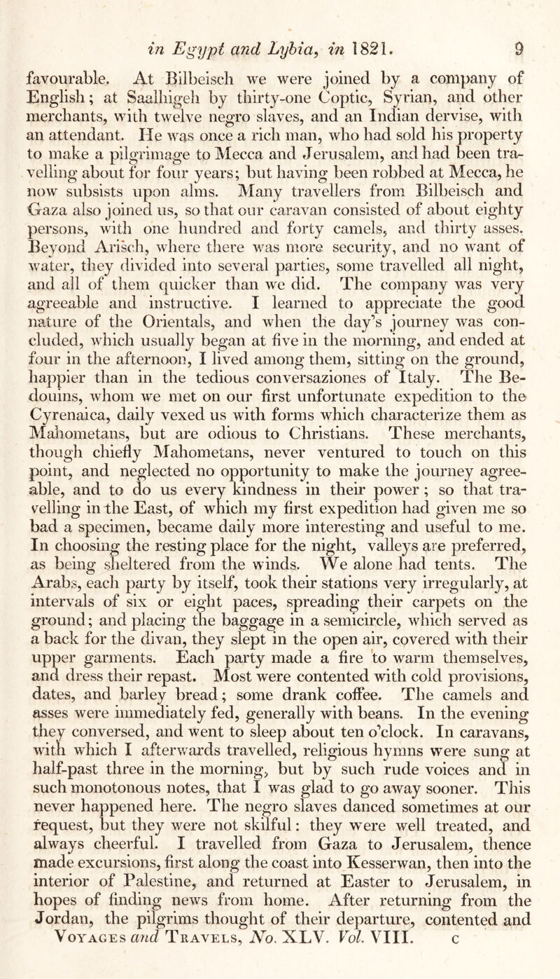 favourable. At Bilbeiscli we were joined by a company of English; at Saalhigeh by thirty-one Coptic, Syrian, and other merchants, with twelve negro slaves, and an Indian dervise, with an attendant. He was once a rich man, who had sold his property to make a pilgrimage to Mecca and Jerusalem, and had been tra- velling about for four years; but having been robbed at Mecca, he now subsists upon alms. Many travellers from Bilbeisch and Gaza also joined us, so that our caravan consisted of about eighty persons, with one hundred and forty camels, and thirty asses. Beyond Arisch, where there was more security, and no want of water, they divided into several parties, some travelled all night, and all of them quicker than we did. The company was very agreeable and instructive. I learned to appreciate the good nature of the Orientals, and when the day’s journey w^as con- cluded, which usually began at five in the morning, and ended at four in the afternoon, I lived among them, sitting on the ground, happier than in the tedious conversaziones of Italy. The Be- douins, whom we met on our first unfortunate expedition to the Cyrenaica, daily vexed us with forms which characterize them as Mahometans, but are odious to Christians. These merchants, though chiefly Mahometans, never ventured to touch on this point, and neglected no opportunity to make the journey agree- able, and to do us every kindness in their power; so that tra- velling in the East, of which my first expedition had given me so bad a specimen, became daily more interesting and useful to me. In choosing the resting place for the night, valleys are preferred, as being sheltered from the winds. We alone had tents. The Arabs, each party by itself, took their stations very irregularly, at intervals of six or eight paces, spreading their carpets on the ground; and placing the baggage in a semicircle, which served as a back for the divan, they slept in the open air, covered with their upper garments. Each party made a fire 'to warm themselves, and dress their repast. Most were contented with cold provisions, dates, and barley bread; some drank coffee. The camels and asses were immediately fed, generally with beans. In the evening they conversed, and went to sleep about ten o’clock. In caravans, with which I afterwards travelled, religious hymns were sung at half-past three in the morning, but by such rude voices and in such monotonous notes, that I was glad to go away sooner. This never happened here. The negro slaves danced sometimes at our request, but they were not skilful: they were well treated, and always cheerful. I travelled from Gaza to Jerusalem, thence made excursions, first along the coast into Kesserwan, then into the interior of Palestine, and returned at Easter to Jerusalem, in hopes of finding news from home. After returning from the Jordan, the pilgrims thought of their departure, contented and Voyages and Travels, No. XLV. Vol. VIII. c