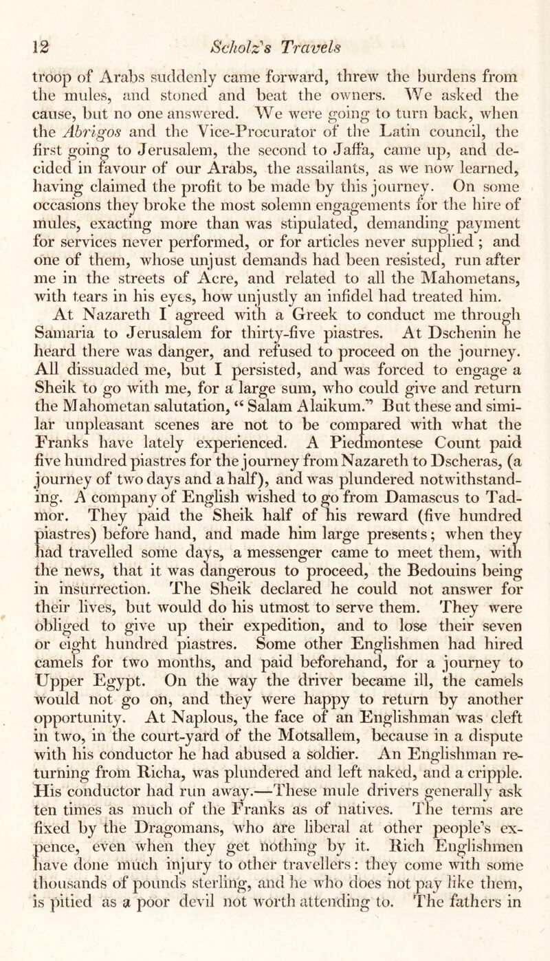 troop of Arabs suddenly came forward, threw the burdens from the mules, and stoned and beat the owners. We asked the cause, but no one answered. We were going to turn back, when the Abrigos and the Vice-Procurator of the Latin council, the first going to Jerusalem, the second to Jaffa, came up, and de- cided in favour of our Arabs, the assailants, as we now learned, having claimed the profit to be made by this journey. On some occasions they broke the most solemn engagements for the hire of mules, exacting more than was stipulated, demanding payment for services never performed, or for articles never supplied ; and one of them, whose unjust demands had been resisted, run after me in the streets of Acre, and related to all the Mahometans, with tears in his eyes, how unjustly an infidel had treated him. At Nazareth I agreed with a Greek to conduct me through Samaria to Jerusalem for thirty-five piastres. At Dschenin he heard there was danger, and refused to proceed on the journey. All dissuaded me, but I persisted, and was forced to engage a Sheik to go with me, for a large sum, who could give and return the Mahometan salutation, “ Salam Alaikum.” But these and simi- lar unpleasant scenes are not to be compared with what the Franks have lately experienced. A Piedmontese Count paid five hundred piastres for the journey from Nazareth to Dscheras, (a journey of two days and a half), and was plundered notwithstand- ing. A company of English wished to go from Damascus to Tad- mor. They paid the Sheik half of his reward (five hundred piastres) before hand, and made him large presents; when they had travelled some days, a messenger came to meet them, with the news, that it was dangerous to proceed, the Bedouins being in insurrection. The Sheik declared he could not answer for their lives, but would do his utmost to serve them. They were obliged to give up their expedition, and to lose their seven or eight hundred piastres. Some other Englishmen had hired camels for two months, and paid beforehand, for a journey to Upper Egypt. On the way the driver became ill, the camels would not go on, and they were happy to return by another opportunity. At Naplous, the face of an Englishman was cleft in two, in the court-yard of the Motsallem, because in a dispute with his conductor he had abused a soldier. An Englishman re- turning from Richa, was plundered and left naked, and a cripple. His conductor had run away.—These mule drivers generally ask ten times as much of the Franks as of natives. The terms are fixed by the Dragomans, who are liberal at other people’s ex- pence, even when they get nothing by it. Rich Englishmen have done much injury to other travellers: they come with some thousands of pounds sterling, and he who does not pay like them, is pitied as a poor devil not worthattending to. The fathers in