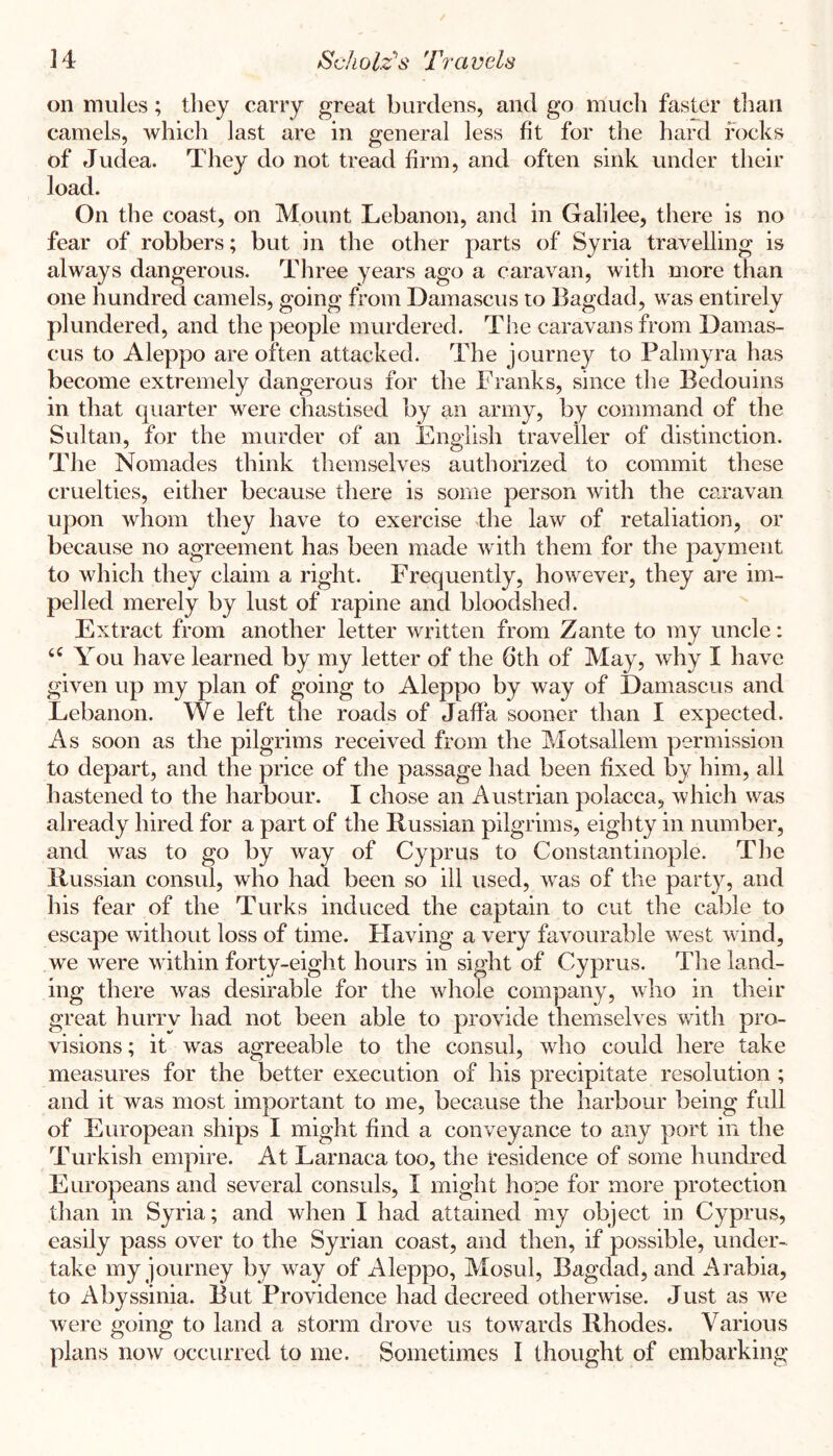 on mules; they carry great burdens, and go much faster than camels, which last are in general less fit for the hard rocks of Judea. They do not tread firm, and often sink under their load. On the coast, on Mount Lebanon, and in Galilee, there is no fear of robbers; but in the other parts of Syria travelling is always dangerous. Three years ago a caravan, with more than one hundred camels, going from Damascus to Bagdad, was entirely plundered, and the ])eople murdered. The caravans from Damas- cus to Aleppo are often attacked. The journey to Palmyra has become extremely dangerous for the Franks, since the Bedouins in that quarter were chastised by an army, by command of the Sultan, for the murder of an English traveller of distinction. The Nomades think themselves authorized to commit these cruelties, either because there is some person with the caravan upon whom they have to exercise tlie law of retaliation, or because no agreement has been made with them for the payment to which they claim a right. Frequently, however, they are im- pelled merely by lust of rapine and bloodshed. Extract from another letter written from Zante to my uncle: You have learned by my letter of the 6th of May, why I have given up my plan of going to Aleppo by way of Damascus and Lebanon. We left the roads of Jaffa sooner than I expected. As soon as the pilgrims received from the Motsallem permission to depart, and the price of the passage had been fixed by him, all hastened to the harbour. I chose an Austrian polacca, which was already hired for a part of the Russian pilgrims, eighty in number, and was to go by way of Cyprus to Constantinople. The Russian consul, who had been so ill used, was of the party, and his fear of the Turks induced the captain to cut the cable to escape without loss of time. Flaving a very favourable west wind, we were within forty-eight hours in sight of Cyprus. The land- ing there was desirable for the whole company, who in their great hurry had not been able to provide themselves with pro- visions ; it was agreeable to the consul, who could here take measures for the better execution of his precipitate resolution ; and it was most important to me, because the harbour being full of European ships I might find a conveyance to any port in the Turkish empire. At Larnaca too, the residence of some hundred Europeans and several consuls, I might hone for more protection than in Syria; and when I had attained my object in Cyprus, easily pass over to the Syrian coast, and then, if possible, under- take my journey by way of Aleppo, Mosul, Bagdad, and Arabia, to Abyssinia. But Providence had decreed otherwise. Just as we were going to land a storm drove us towards Rhodes. Various plans now occurred to me. Sometimes I thought of embarking