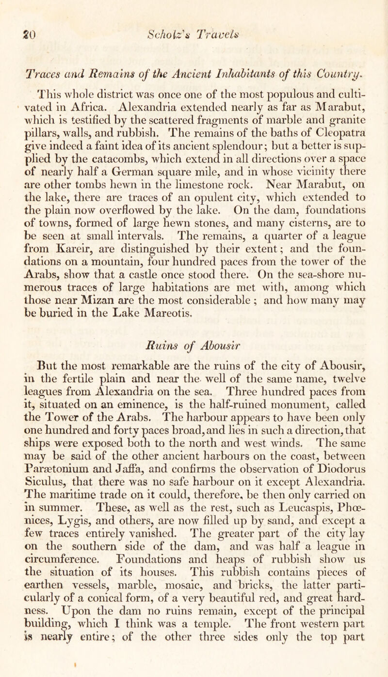 Traces and Remains of the Ancient Inhahitants of this Country. This whole district was once one of the most populous and culti- vated in Africa. Alexandria extended nearly as far as Marabut, which is testified by the scattered fragments of marble and granite pillars, walls, and rubbish. The remains of the baths of Cleopatra give indeed a faint idea of its ancient splendour; but a better is sup- plied by the catacombs, which extend in all directions over a space of nearly half a German square mile, and in whose vicinity there are other tombs hewn in the limestone rock. Near Marabut, on the lake, there are traces of an opulent city, which extended to the plain now overflowed by the lake. On the dam, foundations of towns, formed of large hewn stones, and many cisterns, are to be seen at small intervals. The remains, a quarter of a league from Kareir, are distinguished by their extent; and the foun- dations on a mountain, four hundred paces from the tower of the Arabs, show that a castle once stood there. On the sea-shore nu- merous traces of large habitations are met Avith, among which those near Mizan are the most considerable ; and how many may be buried in the Lake Mareotis. Ruins of Ahousir But the most remarkable are the ruins of the city of Abousir, in the fertile plain and near the well of the same name, twelve leagues from Alexandria on the sea. Three hundred paces from it, situated on an eminence, is the half-ruined monument, called the Tower of the Arabs. The harbour appears to have been only one hundred and forty paces broad, and lies in such a direction, that ships were exposed botn to the north and west winds. The same may be said of the other ancient harbours on the coast, between Paraetonium and Jaffa, and confirms the observation of Diodorus Siculus, that there was no safe harbour on it except Alexandria. The maritime trade on it could, therefore, be then only carried on in summer. These, as well as the rest, such as Leucaspis, Phoe- nices, Lygis, and others, are now filled up by sand, and except a few traces entirely vanished. The greater part of the city lay on the southern side of the dam, and was half a league in circumference. Foundations and heaps of rubbish sIioav us the situation of its houses. This rubbish contains pieces of earthen vessels, marble, mosaic, and bricks, the latter parti- cularly of a conical form, of a very beautiful red, and great hard- ness. Upon the dam no ruins remain, except of the principal building, which I think was a temple. The front western part is nearly entire ; of the other three sides only the top part I