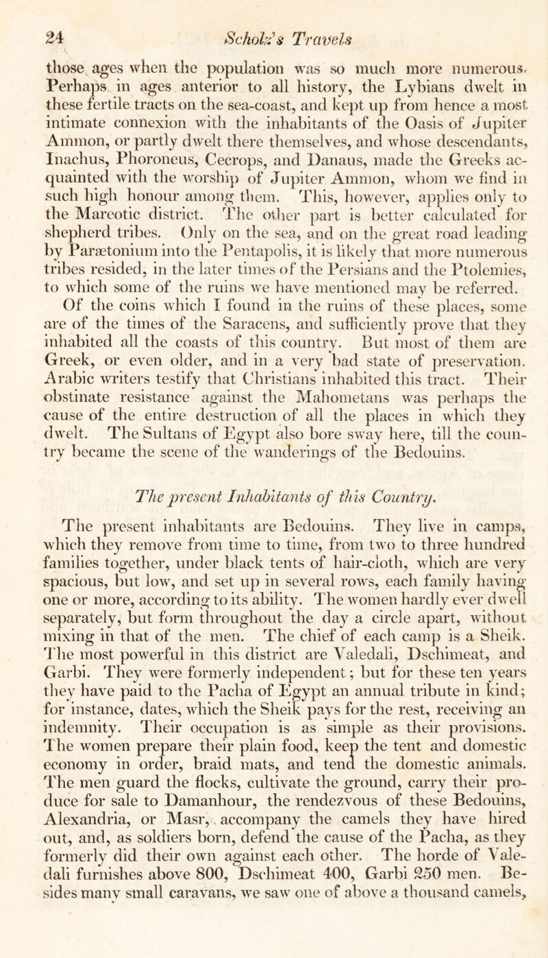 those^ ages when the population was so much more numerous. Perhaps in ages anterior to all history, the Lybians dwelt in these fertile tracts on the sea-coast, and kept up from hence a most intimate connexion with the inhabitants of the Oasis of Jupiter Ammon, or partly dwelt there themselves, and whose descendants, Inachus, Phoroneus, Cecrops, and Danaus, made the Greeks ac- quainted with the worship of Jupiter Ammon, wliom we find in such high honour among them. This, however, applies only to the Mareotic district. The otlier part is better calculated for shepherd tribes. Only on the sea, and on the great road leading by Paraetonium into the Pentapolis, it is likely that more numerous tribes resided, in the later times of the Persians and the Ptolemies, to which some of the ruins we have mentioned may be referred. Of the coins which I found in the ruins of these places, some are of the times of the Saracens, and sufficiently prove that they inhabited all the coasts of this country. But most of them are Greek, or even older, and in a very bad state of preservation. Arabic writers testify that Christians inhabited this tract. Their obstinate resistance against the Mahometans was perhaps the cause of the entire destruction of all the places in which they dwelt. The Sultans of Plgypt also bore sway here, till the coun- try became the scene of the wanderings of the Bedouins. The present Inhabitants of this Country. The present inhabitants are Bedouins. They live in camps, which they remove from time to time, from two to three hundred families together, under black tents of hair-cloth, which are very spacious, but low, and set up in several rows, each family having one or more, according to its ability. The women hardly ever dwell separately, but form throughout the day a circle apart, without mixing in that of the men. The chief of each camp is a Sheik, 'i'he most powerful in this district are Valedali, Dschimeat, and Garbi. They w^ere formerly independent; but for these ten years they have paid to the Pacha of Egypt an annual tribute in kind; for instance, dates, which the Sheik pays for the rest, receiving an indemnity. Their occupation is as simple as their provisions. 1 he women prepare their plain food, keep the tent and domestic economy in order, braid mats, and tend the domestic animals. The men guard the flocks, cultivate the ground, carry their pro- duce for sale to Damanliour, the rendezvous of these Bedouins, Alexandria, or Masr, accompany the camels they have hired out, and, as soldiers born, defend the cause of the Pacha, as they formerly did their own against each other. The horde of Vale- dali furnishes above 800, Dschimeat 400, Garbi 250 men. Be- sides many small caravans, we saw one of above a thousand camels,