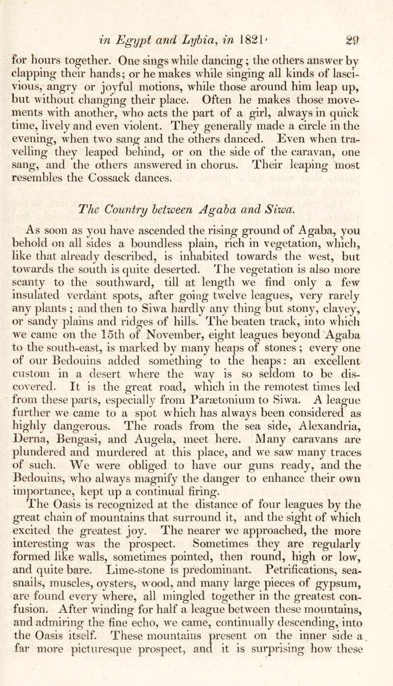 for hours together. One sings while dancing; the others answer by clapping their hands; or he makes while singing all kinds of lasci- vious, angry or joyful motions, while those around him leap up, but without changing their place. Often he makes those move- ments with another, who acts the part of a girl, always in quick time, lively and even violent. They generally made a circle in the evening, when two sang and the others danced. Even when tra- velling they leaped behind, or on the side of the caravan, one sang, and the others answered in chorus. Their leaping most resembles the Cossack dances. The Country between Agaha and Siwa. As soon as you have ascended the rising ground of Agaba, you behold on all sides a boundless plain, rich in vegetation, which, like that already described, is inhabited towards the west, but towards the south is quite deserted. The vegetation is also more scanty to the southward, till at length we find only a few insulated verdant spots, after going twelve leagues, very rarely any plants ; and then to Siwa hardly any thing but stony, clayey, or sandy plains and ridges of hills. The beaten track, into which we came on the 15th of November, eight leagues beyond Agaba to the south-east, is marked by many heaps of stones ; every one of our Bedouins added something to the heaps: an excellent custom in a desert where the way is so seldom to be dis- covered. It is the great road, which in the remotest times led from these parts, especially from Paraetonium to Siwa. A league further we came to a spot which has always been considered as highly dangerous. The roads from the sea side, Alexandria, Derna, Bengasi, and Angela, meet here. Many caravans are plundered and murdered at this place, and we saw many traces of such. We were obliged to have our guns ready, and the Bedouins, who always magnify the danger to enhance their own importance, kept up a continual firing. The Oasis is recognized at the distance of four leagues by the great chain of mountains that surround it, and the sight of which excited the greatest joy. The nearer we approached, the more interesting was the prospect. Sometimes they are regularly formed like walls, sometimes pointed, then round, high or low, and quite bare. Lime-stone is predominant. Petrifications, sea- snails, muscles, oysters, wood, and many large pieces of gypsum, are found every where, all mingled together in the greatest con- fusion. After winding for half a league between these mountains, and admiring the fine echo, we came, continually descending, into the Oasis itself. These mountains present on the inner side a. far more picturesque prospect, and it is surprising how these