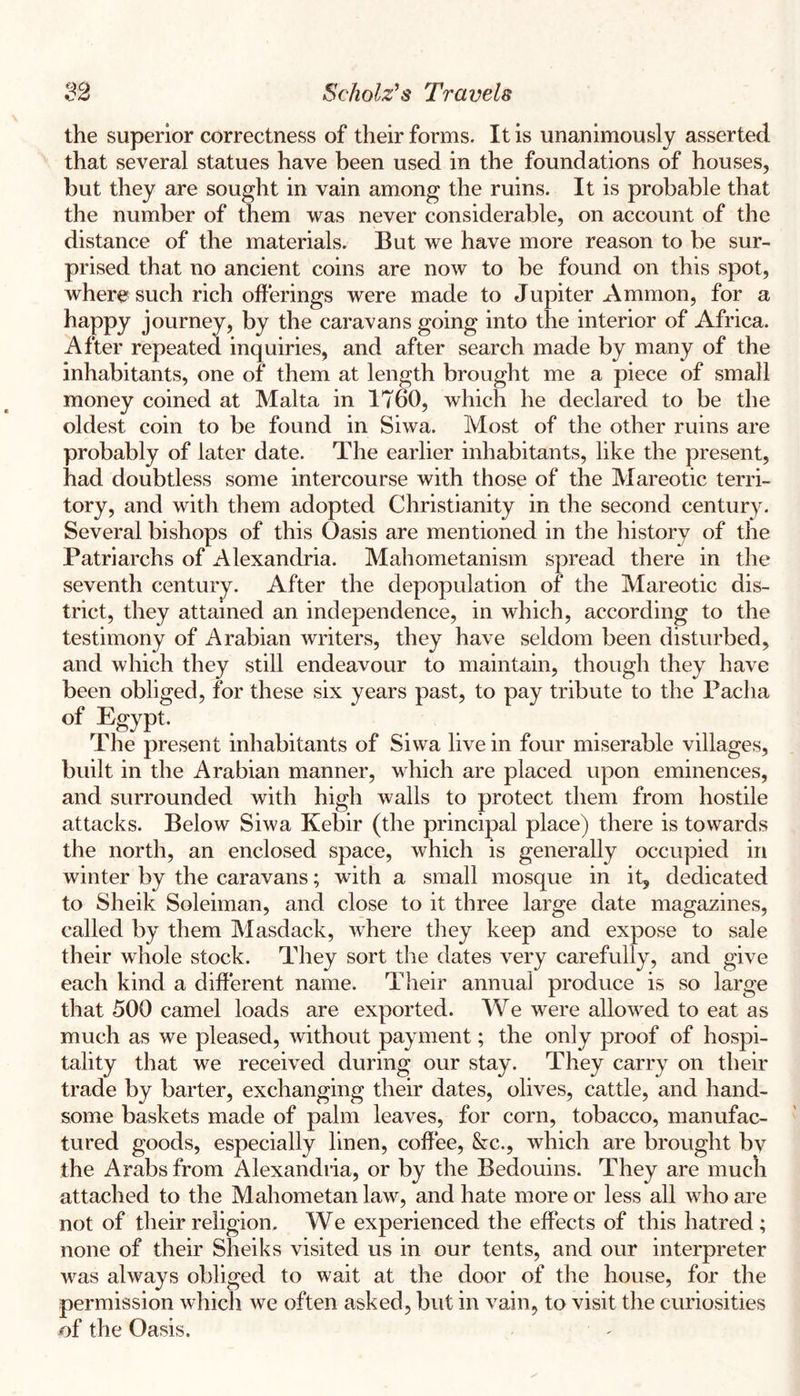 the superior correctness of their forms. It is unanimously asserted that several statues have been used in the foundations of houses, but they are sought in vain among the ruins. It is probable that the number of them was never considerable, on account of the distance of the materials. But we have more reason to be sur- prised that no ancient coins are now to be found on this spot, where such rich offerings were made to Jupiter Ammon, for a happy journey, by the caravans going into the interior of Africa. After repeated inquiries, and after search made by many of the inhabitants, one of them at length brought me a piece of small money coined at Malta in 1760, which he declared to be the oldest coin to be found in Siwa. Most of the other ruins are probably of later date. The earlier inhabitants, like the present, had doubtless some intercourse with those of the Mareotic terri- tory, and with them adopted Christianity in the second century. Several bishops of this Oasis are mentioned in the history of the Patriarchs of Alexandria. Mahometanism spread there in the seventh century. After the depopulation of the Mareotic dis- trict, they attained an independence, in which, according to the testimony of Arabian writers, they have seldom been disturbed, and which they still endeavour to maintain, though they have been obliged, for these six years past, to pay tribute to the Pacha of Egypt. The present inhabitants of Siwa live in four miserable villages, built in the Arabian manner, which are placed upon eminences, and surrounded with high walls to protect them from hostile attacks. Below Siwa Kebir (the principal place) there is towards the north, an enclosed space, which is generally occupied in winter by the caravans; with a small mosque in it, dedicated to Sheik Soleiman, and close to it three large date magazines, called by them Masdack, where they keep and expose to sale their whole stock. They sort the dates very carefully, and give each kind a different name. Their annual produce is so large that 500 camel loads are exported. We were allowed to eat as much as we pleased, without payment; the only proof of hospi- tality that we received during our stay. They carry on their trade by barter, exchanging their dates, olives, cattle, and hand- some baskets made of palm leaves, for corn, tobacco, manufac- tured goods, especially linen, coffiee, &c., which are brought by the Arabs from Alexandria, or by the Bedouins. They are much attached to the Mahometan law, and hate more or less all who are not of their religion. We experienced the effects of this hatred ; none of their Sheiks visited us in our tents, and our interpreter was always obliged to wait at the door of the house, for the permission which we often asked, but in vain, to visit the curiosities of the Oasis.