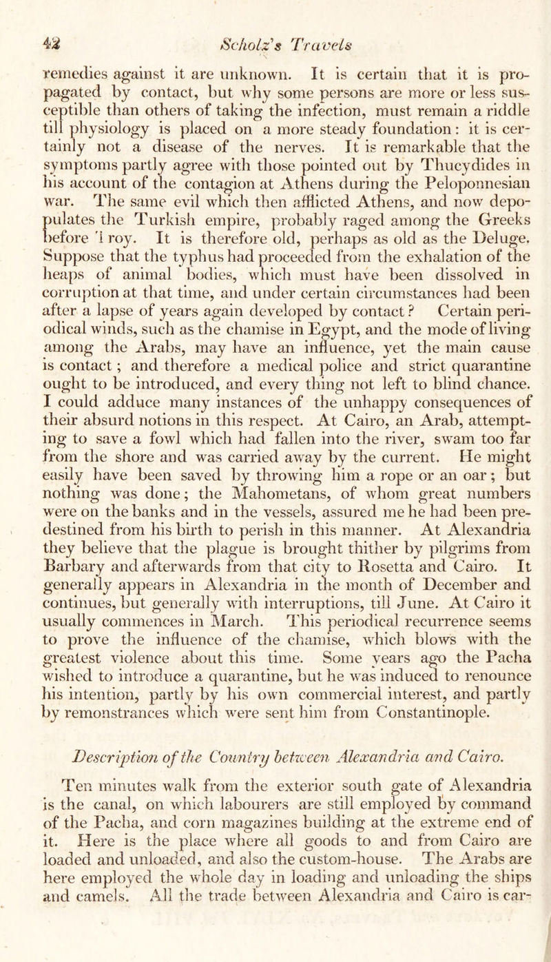 \ remedies against it are unknown. It is certain that it is pro- pagated by contact, but why some persons are more or less sus- ceptible than others of taking the infection, must remain a riddle till physiology is placed on a more steady foundation: it is cer- tainly not a disease of the nerves. It is remarkable that the symptoms partly agree with those pointed out by Thucydides in his account of the contagion at Athens during the Peloponnesian war. TJie same evil which then afflicted Athens, and now depo- pulates the Turkish empire, probably raged among the Greeks before 1 roy. It is therefore old, perhaps as old as the Deluge. Suppose that the typhus had proceeded from the exhalation of the lieaps of animal bodies, which must have been dissolved in corruption at that time, and under certain circumstances had been after a lapse of years again developed by contact ? Certain peri- odical winds, such as the chamise in Egypt, and the mode of living among the Arabs, may have an influence, yet the main cause is contact; and therefore a medical police and strict quarantine ought to be introduced, and every thing not left to blind chance. I could adduce many instances of the unhappy consequences of their absurd notions in this respect. At Cairo, an Arab, attempt- ing to save a fowl which had fallen into the river, swam too far from the shore and was carried away by the current. He might easily have been saved by throwing him a rope or an oar; but nothing was done; the Mahometans, of whom great numbers were on the banks and in the vessels, assured me he had been pre- destined from his birth to perish in this manner. At Alexandria they believe that the plague is brought thither by pilgrims from Barbary and afterwards from that city to Ilosetta and Cairo. It generally appears in Alexandria in the month of December and continues, but generally with interruptions, till June. At Cairo it usually commences in March. This periodical recurrence seems to prove the influence of the chamise, which blows with the greatest violence about this time. Some years ago the Pacha wished to introduce a quarantine, but he was induced to renounce his intention, partly by his own commercial interest, and partly by remonstrances which were sent him from Constantinople. Description of the Country betzceen Alexandria and Cairo. Ten minutes walk from the exterior south gate of Alexandria is the canal, on which labourers are still employed by command of the Pacha, and corn magazines building at the extreme end of it. Here is the place where all goods to and from Cairo are loaded and unloaded, and also the custom-house. The Arabs are here employed the whole day in loading and unloading the ships and camels. All the trade between Alexandria and Cairo is car-