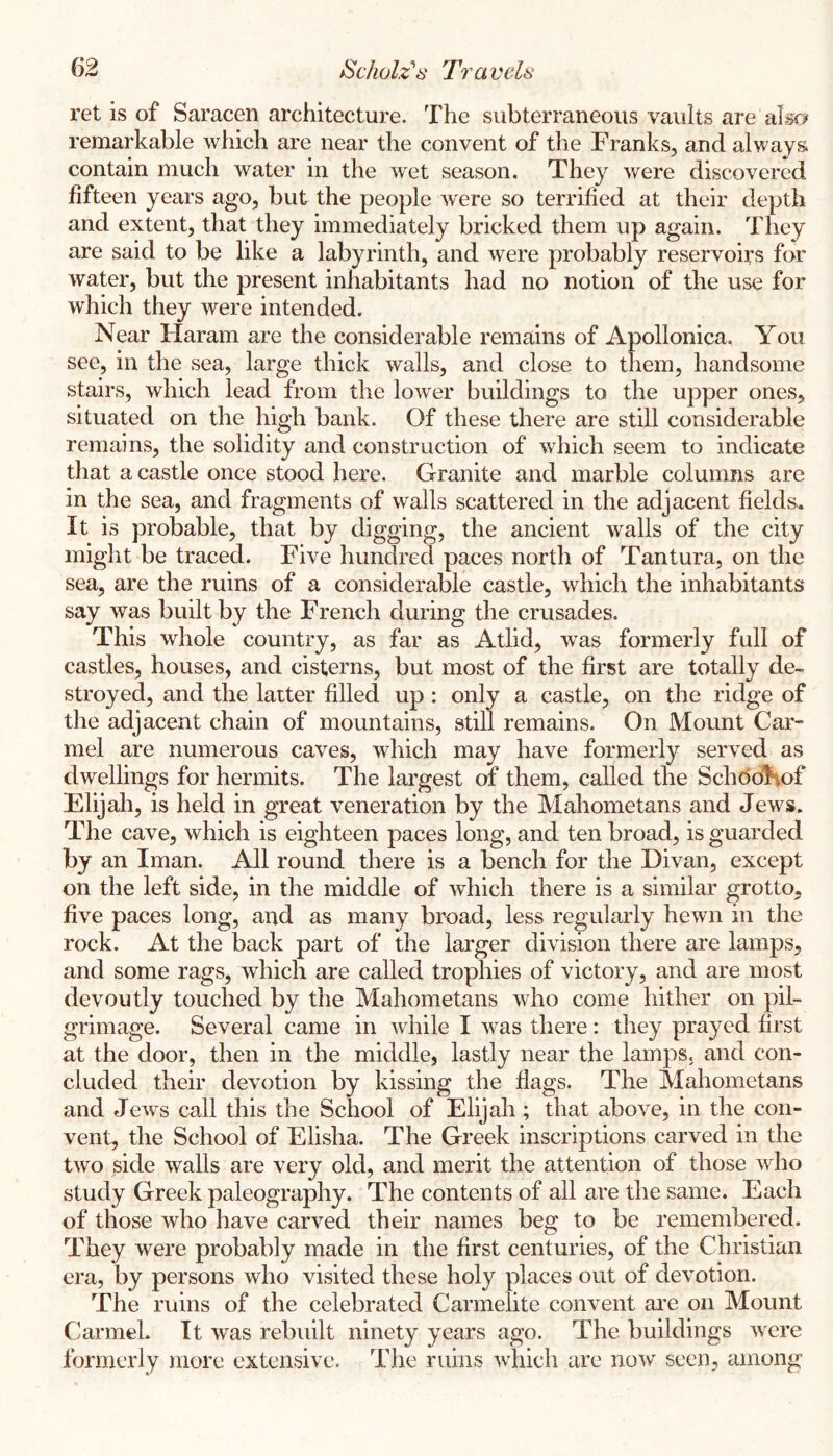 ret is of Saracen architecture. The subterraneous vaults are also remarkable which are near the convent of the Franks, and always contain much water in the wet season. They were discovered fifteen years ago, but the people were so terrified at their depth and extent, that they immediately bricked them up again. They are said to be like a labyrinth, and were probably reservoirs for water, but the present infiabitants had no notion of the use for which they were intended. Near llaram are the considerable remains of Apollonica. You see, in the sea, large thick walls, and close to them, handsome stairs, which lead from the lower buildings to the upper ones, situated on the high bank. Of these there are still considerable remains, the solidity and construction of which seem to indicate that a castle once stood here. Granite and marble columns are in the sea, and fragments of walls scattered in the adjacent fields. It is probable, that by digging, the ancient walls of the city might be traced. Five hundred paces north of Tantura, on the sea, are the ruins of a considerable castle, which the inhabitants say was built by the French during the crusades. This whole country, as far as Atlid, was formerly full of castles, houses, and cisterns, but most of the first are totally de- stroyed, and the latter filled up : only a castle, on the ridge of the adjacent chain of mountains, still remains. On Mount Car- mel are numerous caves, which may have formerly served as dwellings for hermits. The largest of them, called the Sch(5ol\of Elijah, is held in great veneration by the Mahometans and Jews. The cave, which is eighteen paces long, and ten broad, is guarded by an Iman. All round there is a bench for the Divan, except on the left side, in the middle of which there is a similar grotto, five paces long, and as many broad, less regularly hewn in the rock. At the back part of the larger division there are lamps, and some rags, which are called trophies of victory, and are most devoutly touched by the Mahometans who come hither on pil- grimage. Several came in while I was there: they prayed first at the door, then in the middle, lastly near the lamps, and con- cluded their devotion by kissing the flags. The Mahometans and Jews call this the School of Elijah; that above, in the con- vent, the School of Elisha. The Greek inscriptions carved in the two side walls are very old, and merit the attention of those who study Greek paleography. The contents of all are the same. Each of those w^ho have carved their names beg to be remembered. They were probably made in the first centuries, of the Christian era, by persons who visited these holy places out of devotion. The ruins of the celebrated Carmelite convent ai’e on Mount CarmeL It was rebuilt ninety years ago. The buildings w^ere formerly more extensive. The ruins which are no'w seen, among