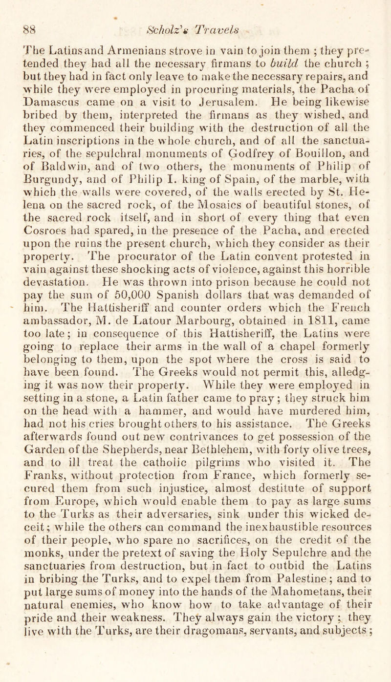 The Latins and Armenians strove in vain to join them ; they pre*- tended they had all the necessary firmans to build the church ; but they had in fact only leave to make the necessary repairs, and while they were employed in procuring materials, the Pacha of Damascus came on a visit to Jerusalem. He being likewise bribed by them, interpreted the firmans as they wished, and they commenced their building with the destruction of all the Latin inscriptions in the whole church, and of all the sanctua- ries, of the sepulchral monuments of Godfrey of Bouillon, and of Baldwin, and of two others, the monuments of Philip of Burgundy, and of Philip I. king of Spain, of the marble, with which the walls w^ere covered, of the wails erected by St. He- lena on the sacred rock, of the Mosaics of beautiful stones, of the sacred rock itself, and in short of every thing that even Cosroes had spared, in the presence of the Pacha, and erected upon the ruins the present church, which they consider as their property. The procurator of the Latin convent protested in vain against these shocking acts of violence, against this horrible devastation. He was thrown into prison because he could not pay the sum of 50,000 Spanish dollars that was demanded of him. The Hattisheriff and counter orders which the French ambassador, M. de Latour Marbourg, obtained in 1811, came too late; in consequence of this Hattisheriff, the Latins were going to replace their arms in the wall of a chapel formerly belonging to them, upon the spot where the cross is said to have been found. The Greeks would not permit this, alledg- ing it was now their property. While they were employed in setting in a stone, a Latin father came to pra,y; they struck him on the head with a hammer, and would have murdered him, had not his cries brought others to his assistance. The Greeks afterwards found out new contrivances to get possession of the Garden of the Shepherds, near Bethlehem, with forty olive trees, and to ill treat the catholic pilgrims who visited it. The Franks, without protection from France, which formerly se- cured them from such injustice, almost destitute of support from Europe, which would enable them to pay as large sums to the Turks as their adversaries, sink under this wicked de- ceit; wTile the others can command the inexhaustible resources of their people, who spare no sacrifices, on the credit of the monks, under the pretext of saving the Holy Sepulchre and the sanctuaries from destruction, but in fact to outbid the Latins in bribing the Turks, and to expel them from Palestine; and to put large sums of money into the hands of the Mahometans, their natural enemies, who know how to take advantage of their pride and their weakness. They always gain the victory ; they live with the Turks, are their dragomans, servants, and subjects ;