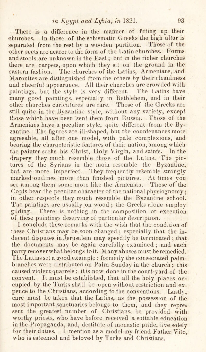 There is a difference in the manner of fitting up their churches. In those of the schismatic Greeks the high altar is separated from the rest by a wooden partition. Those of the other sects are nearer to the form of the Latin churches. Forms and stools are unknown in the East; but in the richer churches there are carpets, upon which they sit on the ground in the eastern fashion. The churches of the Latins, Armenians, and Maronites are distinguished from the others by their cleanliness and cheerful appearance. All their churches are crowded with paintings, but the style is very different. The Latins have many good paintings, especially in Bethlehem, and in their other churches caricatures are rare. Those of the Greeks are still quite in the Byzantine style, without any variety, except those which have been sent them from Russia. Those of the Armenians have a peculiar style, quite different from the By- zantine. The figures are ill-shaped, but the countenances more agreeable, all after one model, with pale complexions, and bearing the characteristic features of their nation, among which the painter seeks his Christ, Holy Virgin, and saints. In the drapery they much resemble those of the Latins. The pic- tures of the Syrians in the main resemble the Byzantine, but are more imperfect. They frequently resemble strongly marked outlines more than finished pictures. At times you see among them some more like the Armenian. Those of the Copts bear the peculiar character of the national physiognomy; in other respects they^ much resemble the Byzantine school. The paintings are usually on wood ; the Greeks alone employ gilding. There is nothing in the composition or execution of these paintings deserving of particular description. 1 conclude these remarks with the wish that the condition of these Christians may be soon changed ; especially that the in- decent disputes in Jerusalem may speedily be terminated ; that the documents may be again carefully examined ; and each party recover what belongs toil. Many abuses must beremedied. The Latins set a good example: formerly the consecrated palm- branches were distributed on Palm Sunday in the church ; this caused violent quarrels; it is now done in the court-yard of the convent. It must be established, that all the holy places oc- cupied by the Turks shall be open without restriction and ex- pence to the Christians, according to the conventions. Lastly, care must be taken that the Latins, as the possession of the most important sanctuaries belongs to them, and they repre- sent the greatest number of Christians, be provided with worthy priests, who have before received a suitable education in the Propaganda, and, destitute of monastic pride, live solely for their duties. I mention as a model ray friend Father Vito, who is esteemed and beloved by Turks and Christians.