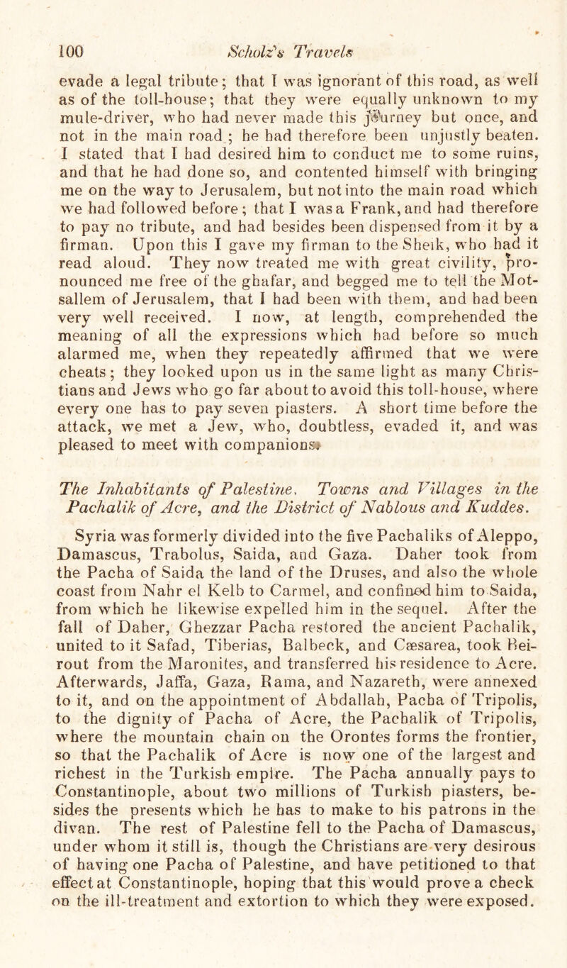 evade a legal tribute; that T was ignorant of this road, as well as of the toll-house; that they were equally unknown to my mule-driver, who had never made this ji5\irney but once, and not in the main road ; he had therefore been unjustly beaten. I stated that I had desired him to conduct me to some ruins, and that he had done so, and contented himself with bringing me on the way to Jerusalem, but not into the main road which we had followed before; that I was a Frank, and had therefore to pay no tribute, and had besides been dispensed from it by a firman. Upon this I gave my firman to the Sheik, who had it read aloud. They now treated me with great civility, pro- nounced me free of the ghafar, and begged me to tell the Mot- sallem of Jerusalem, that I had been with them, and had been very well received. I now, at length, comprehended the meaning of all the expressions which had before so much alarmed me, when they repeatedly affirmed that we were cheats; they looked upon us in the same light as many Chris- tians and Jews who go far about to avoid this toll-house, where every one has to pay seven piasters. A short time before the attack, we met a Jew, who, doubtless, evaded it, and was pleased to meet with companions# The Inhabitants qf Palestme, Towns and Villages in the Pachalik of Acre, and the District of Nations and Kuddes. Syria was formerly divided into the five Pachaliks of Aleppo, Damascus, Trabolus, Saida, and Gaza. Daher took from the Pacha of Saida the land of the Druses, and also the whole coast from Nahr el Kelb to Carmel, and confined him to Saida, from which he likewise expelled him in the sequel. After the fall of Daher, Ghezzar Pacha restored the ancient Pachalik, united to it Safad, Tiberias, Balbeck, and Ceesarea, took Bei- rout from the Maronites, and transferred his residence to Acre. Afterwards, Jaffa, Gaza, Rama, and Nazareth, were annexed to it, and on the appointment of Abdallah, Pacha of Tripolis, to the dignity of Pacha of Acre, the Pachalik of Tripolis, where the mountain chain on the Orontes forms the frontier, so that the Pachalik of Acre is now one of the largest and richest in the Turkish empire. The Pacha annually pays to Constantinople, about two millions of Turkish piasters, be- sides the presents which he has to make to his patrons in the divan. The rest of Palestine fell to the Pacha of Damascus, under whom it still is, though the Christians are very desirous of having one Pacha of Palestine, and have petitioned to that effect at Constantinople, hoping that this would prove a check on the ill-treatment and extortion to which they were exposed.