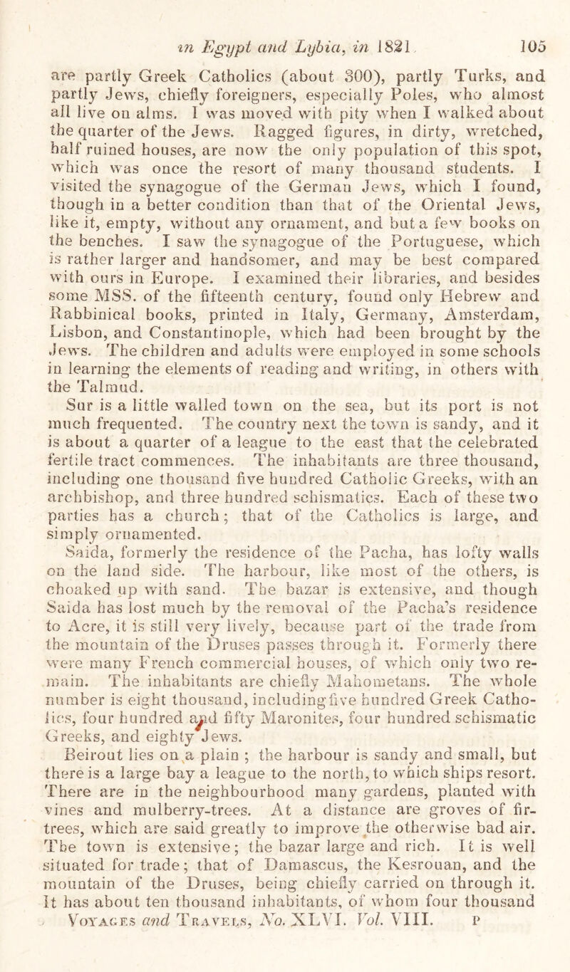 are partly Greek Catholics (about 300), partly Turks, and partly Jews, chiefly foreigners, especially Poles, who almost all live on alms. I was moved with pity when I walked about the quarter of the Jews. Ragged figures, in dirty, wretched, half ruined houses, are now the only population of this spot, which was once the resort of many thousand students. I visited the synagogue of the German Jews, which I found, though in a better condition than that of the Oriental Jews, like it, empty, without any ornament, and but a few books on the benches. I saw the synagogue of the Portuguese, which is rather larger and handsomer, and may be best compared with ours in Europe. I examined their libraries, and besides some MSS. of the fifteenth century, found only Hebrew and Rabbinical books, printed in Italy, Germany, Amsterdam, Lisbon, and Constantinople, which had been brought by the Jews. The children and adults were employed in some schools in learning the elements of reading and writing, in others with the Talmud. Sur is a little walled town on the sea, but its port is not much frequented. The country next the town is sandy, and it is about a quarter of a league to the east that the celebrated fertile tract commences. The inhabitants are three thousand, including one thousand five hundred Catholic Greeks, with an archbishop, and three hundred schismatics. Each of these two parties has a church; that of the Catholics is large, and simply ornamented. Saida, formerly the residence of the Pacha, has lofty walls on the land side. The harbour, like most of the others, is choaked up with sand. The bazar is extensive, and though Saida has lost much by the removal of the Pacha’s residence to Acre, it is still very lively, because part of the trade from the mountain of the Druses passes through it. Formerly there were many French commercial bouses, of which only two re- main. The inhabitants are chiefly Mahometans. The Avhole number is eight thousand, includingfive hundred Greek Catho- lics, four hundred a^d fifty Maronites, four hundred schismatic Greeks, and eighty Jews. Beirout lies on a plain ; the harbour is sandy and small, but there is a large bay a league to the north, to which ships resort. There are in the neighbourhood many gardens, planted with vines and mulberry-trees. At a distance are groves of fir- trees, w^hich are said greatly to improve the otherwise bad air. The town is extensive; the bazar large and rich. It is well situated for trade; that of Damascus, the Kesrouan, and the mountain of the Druses, being chiefly carried on through it. It has about ten thousand inhabitants, of whom four thousand Voyages and Travels, No. XLVI. VoL VUI. p