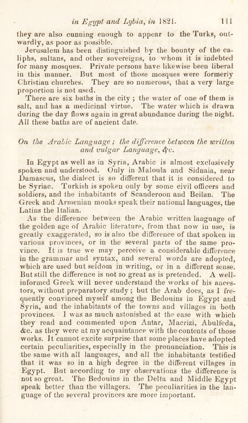 they are also cunniDg enough to appear to the Turks, out- wardly, as poor as possible. Jerusalem has been distinguished by the bounty of the ca- liphs, sultans, and other sovereigns, to whom it is indebted for many mosques. Private persons have likewise been liberal in this manner. But most of those mosques were formerly Christian churches. They are so numerous, that a very large proportion is not used. There are six baths in the city ; the water of one of them is salt, and has a medicinal virtue. The water which is drawn during the day flows again in great abundance during the night. All these baths are of ancient date. On the Arabic Language ; the difference between the written and vulgar Language^ (^fc. In Egypt as well as in Syria, Arabic is almost exclusively spoken and understood. Only in Maloula and Sidnaia, near Damascus, the dialect is so dilTerent that it is considered to be Syriac. Turkish is spoken only by some civil officers and soldiers, and the inhabitants of Scanderoon and Beilan. The Greek and Armenian monks speak their national languages, the Latins the Italian. As the ditference between the Arabic written language of the golden age of Arabic literature, from that now in use, is greatly exaggerated, so is also the difference of that spoken in various provinces, or in the several parts of the same pro- vince. It is true we may perceive a considerable difference in the grammar and syntax, and several words are adopted, which are used but seldom in wTiting, or in a different sense. But still the difference is not so great as is pretended. A well- informed Greek will never understand the works of his ances- tors, without preparatory study; but the Arab does, as I fre- quently convinced my .self among the Bedouins in Egypt and Syria, and the inhabitants of the towns and villages in both provinces. I was as much astonished at the ease with which they read and commented upon Antar, Macrizi, Abulfeda, &c. as they were at my acquaintance with the contents of those works. It cannot excite surprise that some places have adopted certain peculiarities, especially in the pronunciation. This is the same with all languages, and all the inhabitants testified that it was so in a high degree in the different villages in Egypt. But according to my observations the difference is not so great. The Bedouins in the Delta and Middle Egypt speak better than the villagers. The peculiarities in the lan- guage of the several provinces are more important.