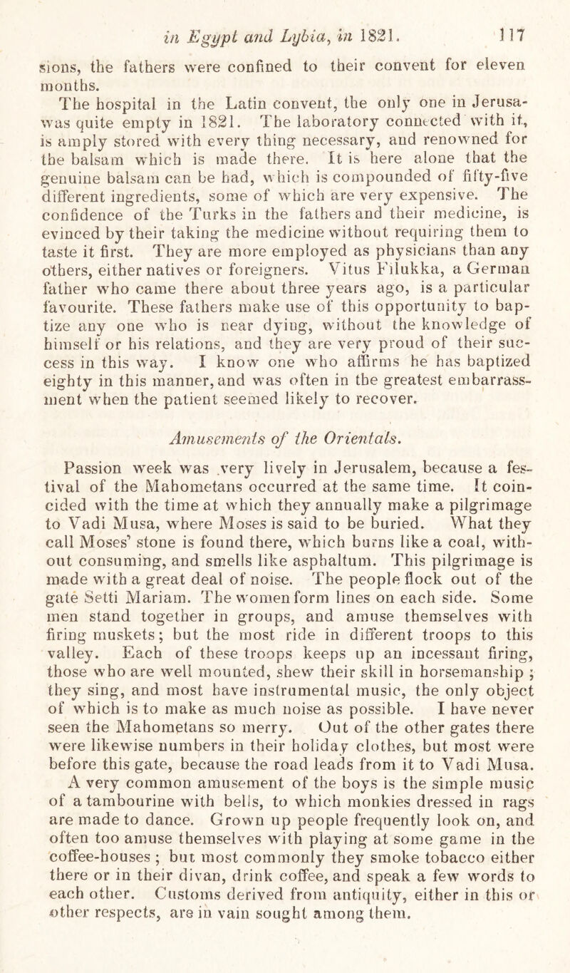 !<ions, the fathers were confined to their convent for eleven mouths. The hospital in the Latin convent, the only one in Jerusa- was quite empty in 1821. The laboratory connected with it, is amply stored with every thing necessary, and renowned for the balsam which is made there. It is here alone that the genuine balsam can be had, which is compounded ot filty-five different ingredients, some of which are very expensive. The confidence of the Turks in the fathers and their medicine, is evinced by their taking the medicine without requiring them to taste it first. They are more employed as physicians than any others, either natives or foreigners. Vitus Filukka, a German father who came there about three years ago, is a particular favourite. These fathers make use of this opportunity to bap- tize any one who is near dying, without the knowledge ot himself or his relations, and they are very proud of their suc- cess in this way. I know one who affirms he has baptized eighty in this manner, and w^as often in the greatest embarrass- ment when the patient seemed likely to recover. Aniiisements of the Orientals. Passion week was very lively in Jerusalem, because a fes- tival of the Mahometans occurred at the same time. It coin- cided with the time at which they annually make a pilgrimage to Vadi Musa, where Moses is said to be buried. What they call Moses’ stone is found there, which burns like a coal, with- out consuming, and smells like asphaltum. This pilgrimage is made w ith a great deal of noise. The people flock out of the gate Setti Mariam. The w omen form lines on each side. Some men stand together in groups, and amuse themselves with firing muskets; but the most ride in different troops to this valley. Each of these troops keeps up an incessant firing, those who are well mounted, shew their skill in horsemanship ; they sing, and most have instrumental music, the only object of wffiich is to make as much noise as possible. I have never seen the Mahometans so merry. Out of the other gates there were likewise numl^ers in their holiday clothes, but most were before this gate, because the road leads from it to Vadi Musa. A very common amusement of the boys is the simple music of a tambourine with bells, to which monkies dressed in rags are made to dance. Grown up people frequently look on, and often too amuse themselves with playing at some game in the coffee-houses ; but most commonly they smoke tobacco either there or in their divan, drink coffee, and speak a few words to each other. Customs derived from antiquity, either in this or other respects, are in vain sought among them.