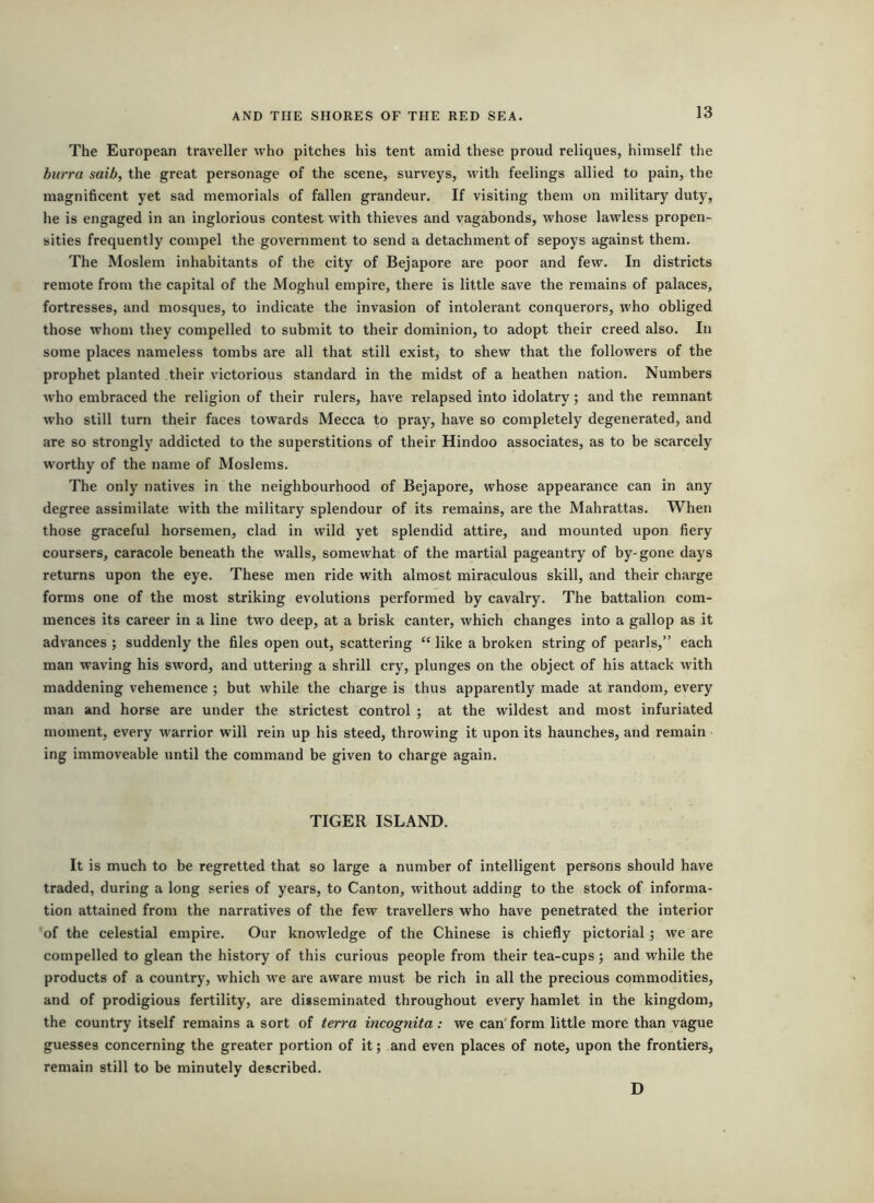 The European traveller who pitches his tent amid these proud reliques, himself the hurra saib, the great personage of the scene, surveys, with feelings allied to pain, the magnificent yet sad memorials of fallen grandeur. If visiting them on military duty, he is engaged in an inglorious contest with thieves and vagabonds, whose lawless propen- sities frequently compel the government to send a detachment of sepoys against them. The Moslem inhabitants of the city of Bejapore are poor and few. In districts remote from the capital of the Moghul empire, there is little save the remains of palaces, fortresses, and mosques, to indicate the invasion of intolerant conquerors, who obliged those whom they compelled to submit to their dominion, to adopt their creed also. In some places nameless tombs are all that still exist, to shew that the followers of the prophet planted their victorious standard in the midst of a heathen nation. Numbers who embraced the religion of their rulers, have relapsed into idolatry; and the remnant who still turn their faces towards Mecca to pray, have so completely degenerated, and are so strongly addicted to the superstitions of their Hindoo associates, as to be scarcely worthy of the name of Moslems. The only natives in the neighbourhood of Bejapore, whose appearance can in any degree assimilate with the military splendour of its remains, are the Mahrattas. When those graceful horsemen, clad in wild yet splendid attire, and mounted upon fiery coursers, caracole beneath the walls, somewhat of the martial pageantry of by-gone days returns upon the eye. These men ride with almost miraculous skill, and their charge forms one of the most striking evolutions performed by cavalry. The battalion com- mences its career in a line two deep, at a brisk canter, which changes into a gallop as it advances ; suddenly the files open out, scattering “ like a broken string of pearls,” each man waving his sword, and uttering a shrill cry, plunges on the object of his attack with maddening vehemence; but while the charge is thus apparently made at random, every man and horse are under the strictest control ; at the wildest and most infuriated moment, every warrior will rein up his steed, throwing it upon its haunches, and remain ing immoveable until the command be given to charge again. TIGER ISLAND. It is much to be regretted that so large a number of intelligent persons should have traded, during a long series of years, to Canton, without adding to the stock of informa- tion attained from the narratives of the few travellers who have penetrated the interior of the celestial empire. Our knowledge of the Chinese is chiefly pictorial; we are compelled to glean the history of this curious people from their tea-cups; and while the products of a country, which we are aware must be rich in all the precious commodities, and of prodigious fertility, are disseminated throughout every hamlet in the kingdom, the country itself remains a sort of terra incognita: we can'form little more than vague guesses concerning the greater portion of it; and even places of note, upon the frontiers, remain still to be minutely described. D