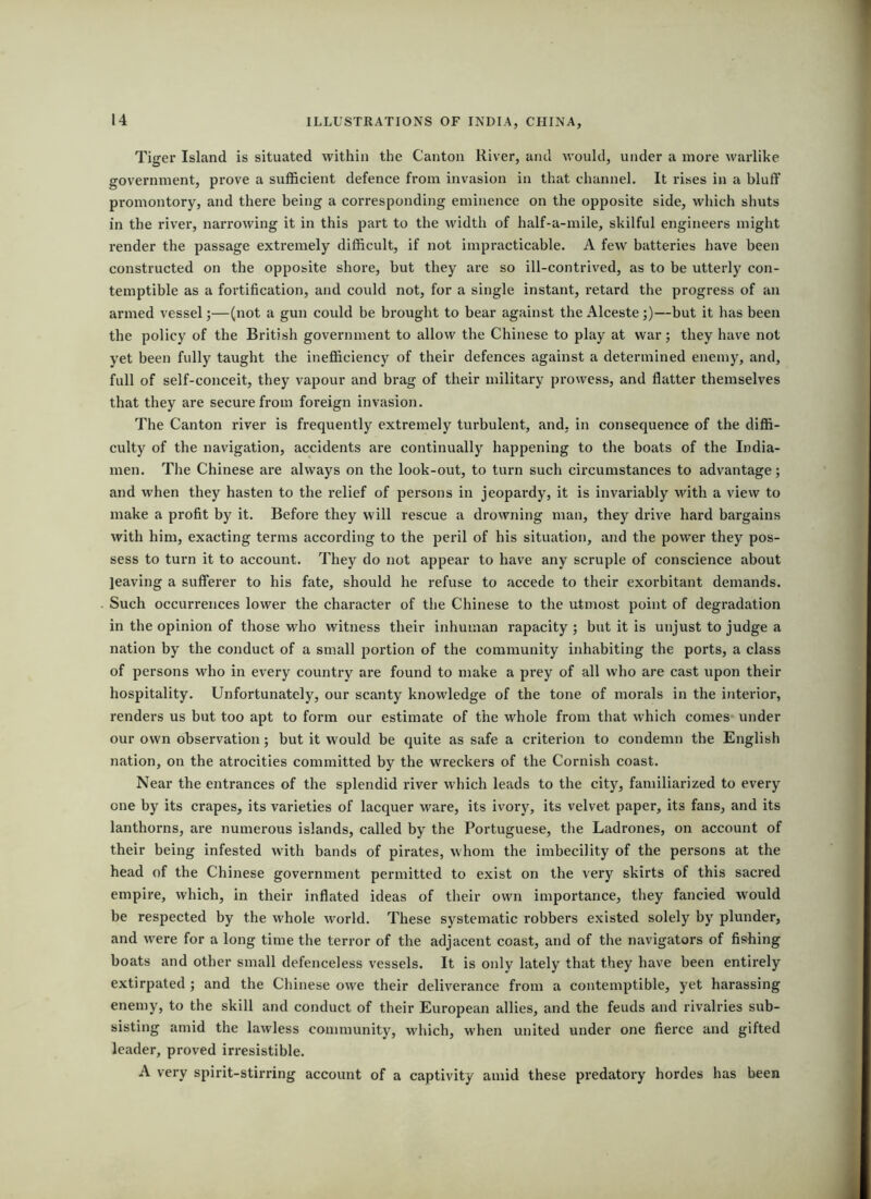 Tiger Island is situated within the Canton River, and would, under a more warlike government, prove a sufficient defence from invasion in that channel. It rises in a bluff promontory, and there being a corresponding eminence on the opposite side, which shuts in the river, narrowing it in this part to the width of half-a-mile, skilful engineers might render the passage extremely difficult, if not impracticable. A few batteries have been constructed on the opposite shore, but they are so ill-contrived, as to be utterly con- temptible as a fortification, and could not, for a single instant, retard the progress of an armed vessel;—(not a gun could be brought to bear against the Alceste;)—but it has been the policy of the British government to allow the Chinese to play at war; they have not yet been fully taught the inefficiency of their defences against a determined enemy, and, full of self-conceit, they vapour and brag of their military prowess, and flatter themselves that they are secure from foreign invasion. The Canton river is frequently extremely turbulent, and, in consequence of the diffi- culty of the navigation, accidents are continually happening to the boats of the India- men. The Chinese are always on the look-out, to turn such circumstances to advantage; and when they hasten to the relief of persons in jeopardy, it is invariably with a view to make a profit by it. Before they will rescue a drowning man, they drive hard bargains with him, exacting terms according to the peril of his situation, and the power they pos- sess to turn it to account. They do not appear to have any scruple of conscience about leaving a sufferer to his fate, should he refuse to accede to their exorbitant demands. Such occurrences lower the character of the Chinese to the utmost point of degradation in the opinion of those who witness their inhuman rapacity ; but it is unjust to judge a nation by the conduct of a small portion of the community inhabiting the ports, a class of persons who in every country are found to make a prey of all who are cast upon their hospitality. Unfortunately, our scanty knowledge of the tone of morals in the interior, renders us but too apt to foi*m our estimate of the whole from that which comes* under our own observation; but it would be quite as safe a criterion to condemn the English nation, on the atrocities committed by the wreckers of the Cornish coast. Near the entrances of the splendid river which leads to the city, familiarized to every one by its crapes, its varieties of lacquer ware, its ivory, its velvet paper, its fans, and its lanthorns, are numerous islands, called by the Portuguese, the Ladrones, on account of their being infested with bands of pirates, whom the imbecility of the persons at the head of the Chinese government permitted to exist on the very skirts of this saci’ed empire, which, in their inflated ideas of their own importance, they fancied would be respected by the whole world. These systematic robbers existed solely by plunder, and were for a long time the terror of the adjacent coast, and of the navigators of fishing boats and other small defenceless vessels. It is only lately that they have been entirely extirpated ; and the Chinese owe their deliverance from a contemptible, yet harassing enemy, to the skill and conduct of their European allies, and the feuds and rivalries sub- sisting amid the lawless community, which, when united under one fierce and gifted leader, proved irresistible. A very spirit-stirring account of a captivity amid these predatoiy hordes has been