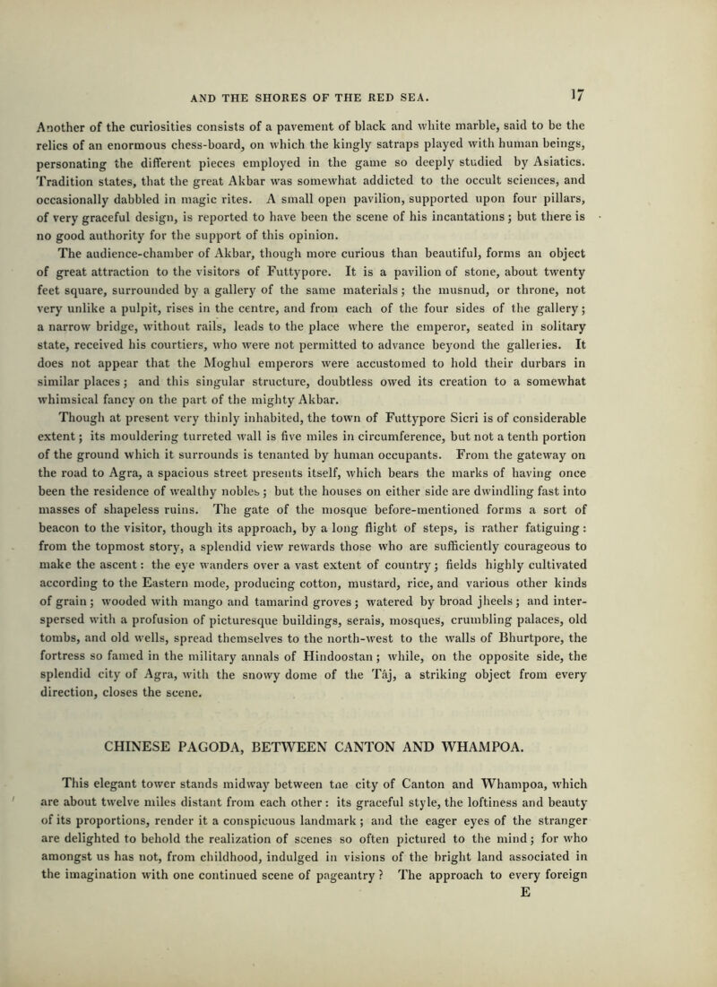 Another of the curiosities consists of a pavement of black and white marble, said to be the relics of an enormous chess-board, on which the kingly satraps played with human beings, personating the different pieces employed in the game so deeply studied by Asiatics. Tradition states, that tbe great Akbar was somewhat addicted to the occult sciences, and occasionally dabbled in magic rites. A small open pavilion, supported upon four pillars, of very graceful design, is reported to have been the scene of his incantations; but there is no good authority for the support of this opinion. The audience-chamber of Akbar, though more curious than beautiful, forms an object of great attraction to the visitors of Futtypore. It is a pavilion of stone, about twenty feet square, surrounded by a gallery of the same materials; the musnud, or throne, not very unlike a pulpit, rises in the centre, and from each of the four sides of the gallery; a narrow bridge, without rails, leads to the place where the emperor, seated in solitary state, received his courtiers, who w'ere not permitted to advance beyond the galleries. It does not appear that the Moghul emperors were accustomed to hold their durbars in similar places; and this singular structure, doubtless owed its creation to a somewhat whimsical fancy on the part of the mighty Akbar. Though at present very thinly inhabited, the town of Futtypore Sicri is of considerable extent; its mouldering turreted wall is five miles in circumference, but not a tenth portion of the ground which it surrounds is tenanted by human occupants. From the gateway on the road to Agra, a spacious street presents itself, which bears the marks of having once been the residence of wealthy nobles; but tbe houses on either side are dwindling fast into masses of shapeless ruins. The gate of the mosque before-mentioned forms a sort of beacon to the visitor, though its approach, by a long flight of steps, is rather fatiguing: from the topmost story, a splendid view rewards those who are sufficiently courageous to make the ascent: the eye wanders over a vast extent of country; fields highly cultivated according to the Eastern mode, producing cotton, mustard, rice, and various other kinds of grain ; wooded with mango and tamarind groves ; watered by broad jheels ; and inter- spersed with a profusion of picturesque buildings, serais, mosques, crumbling palaces, old tombs, and old wells, spread themselves to the north-w'est to the walls of Bhurtpore, the fortress so famed in the military annals of Hindoostan; while, on the opposite side, the splendid city of Agra, with the snowy dome of the Taj, a striking object froiu every direction, closes the scene. CHINESE PAGODA, BETWEEN CANTON AND WHAMPOA. This elegant tower stands midway between tne city of Canton and Whampoa, w'hich are about tw'elve miles distant from each other: its graceful style, the loftiness and beauty of its proportions, render it a conspicuous landmark; and the eager eyes of the stranger are delighted to behold the realization of scenes so often pictured to the mind; for w'ho amongst us has not, from childhood, indulged in visions of the bright land associated in the imagination with one continued scene of pageantry ? The approach to every foreign E